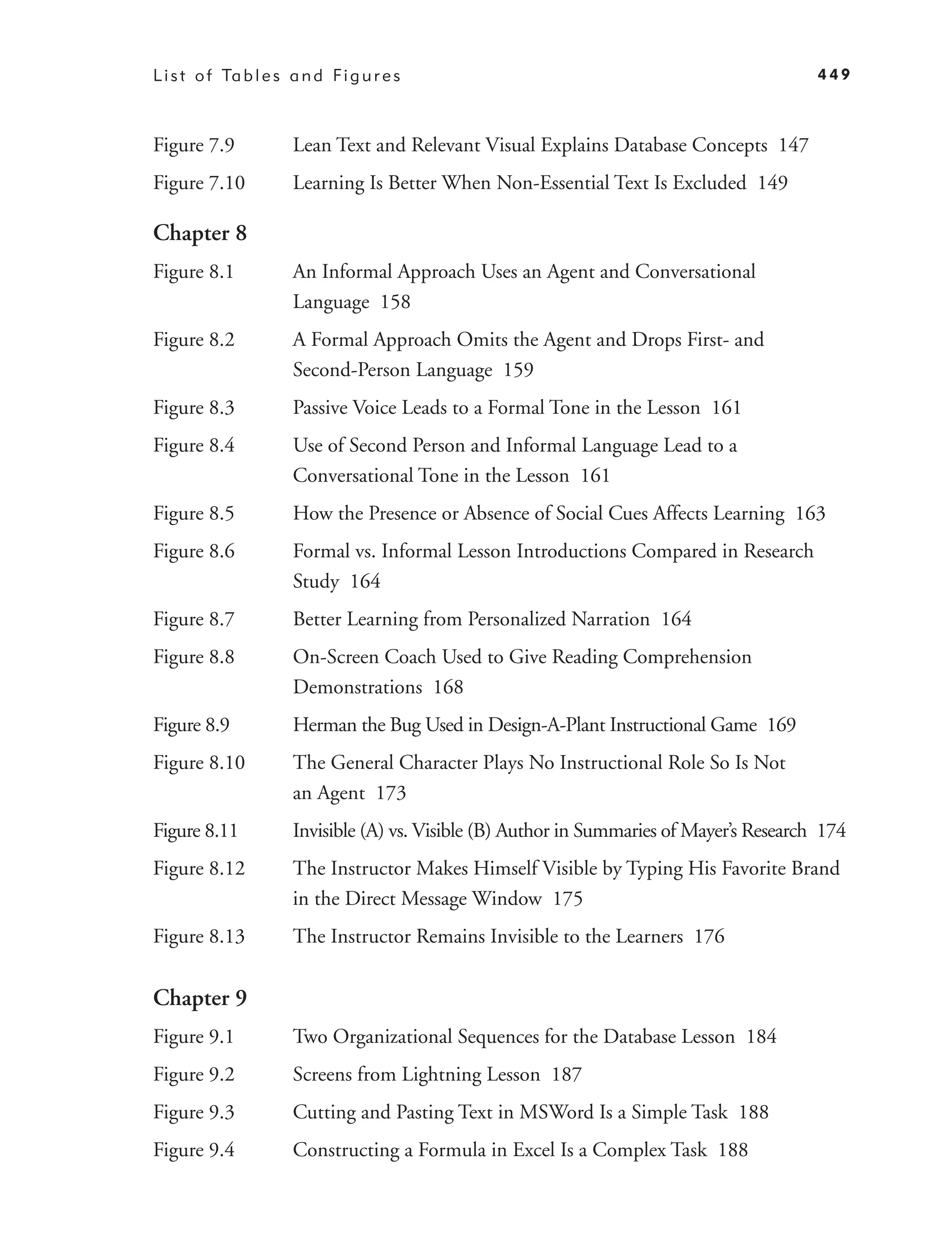L i s t o f Ta b l e s a n d F i g u r e s                                                  449



Figure 7.9             Lean Text and Relevant Visual Explains Database Concepts 147
Figure 7.10            Learning Is Better When Non-Essential Text Is Excluded 149

Chapter 8
Figure 8.1             An Informal Approach Uses an Agent and Conversational
                       Language 158
Figure 8.2             A Formal Approach Omits the Agent and Drops First- and
                       Second-Person Language 159
Figure 8.3             Passive Voice Leads to a Formal Tone in the Lesson 161
Figure 8.4             Use of Second Person and Informal Language Lead to a
                       Conversational Tone in the Lesson 161
Figure 8.5             How the Presence or Absence of Social Cues Affects Learning 163
Figure 8.6             Formal vs. Informal Lesson Introductions Compared in Research
                       Study 164
Figure 8.7             Better Learning from Personalized Narration 164
Figure 8.8             On-Screen Coach Used to Give Reading Comprehension
                       Demonstrations 168
Figure 8.9             Herman the Bug Used in Design-A-Plant Instructional Game 169
Figure 8.10            The General Character Plays No Instructional Role So Is Not
                       an Agent 173
Figure 8.11            Invisible (A) vs. Visible (B) Author in Summaries of Mayer’s Research 174
Figure 8.12            The Instructor Makes Himself Visible by Typing His Favorite Brand
                       in the Direct Message Window 175
Figure 8.13            The Instructor Remains Invisible to the Learners 176


Chapter 9
Figure 9.1             Two Organizational Sequences for the Database Lesson 184
Figure 9.2             Screens from Lightning Lesson 187
Figure 9.3             Cutting and Pasting Text in MSWord Is a Simple Task 188
Figure 9.4             Constructing a Formula in Excel Is a Complex Task 188
 
