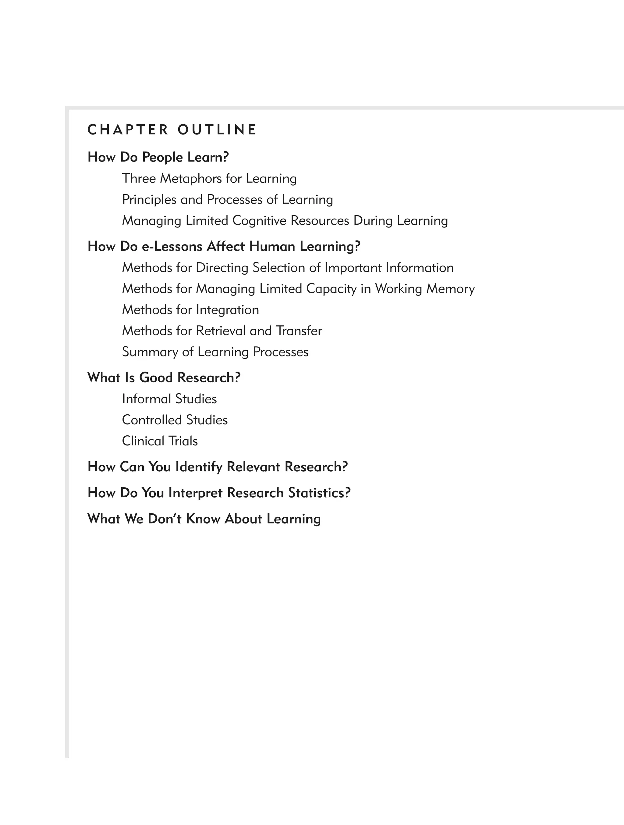 CHAPTER OUTLINE
How Do People Learn?
    Three Metaphors for Learning
    Principles and Processes of Learning
    Managing Limited Cognitive Resources During Learning
How Do e-Lessons Affect Human Learning?
    Methods for Directing Selection of Important Information
    Methods for Managing Limited Capacity in Working Memory
    Methods for Integration
    Methods for Retrieval and Transfer
    Summary of Learning Processes
What Is Good Research?
    Informal Studies
    Controlled Studies
    Clinical Trials
How Can You Identify Relevant Research?
How Do You Interpret Research Statistics?
What We Don’t Know About Learning
 