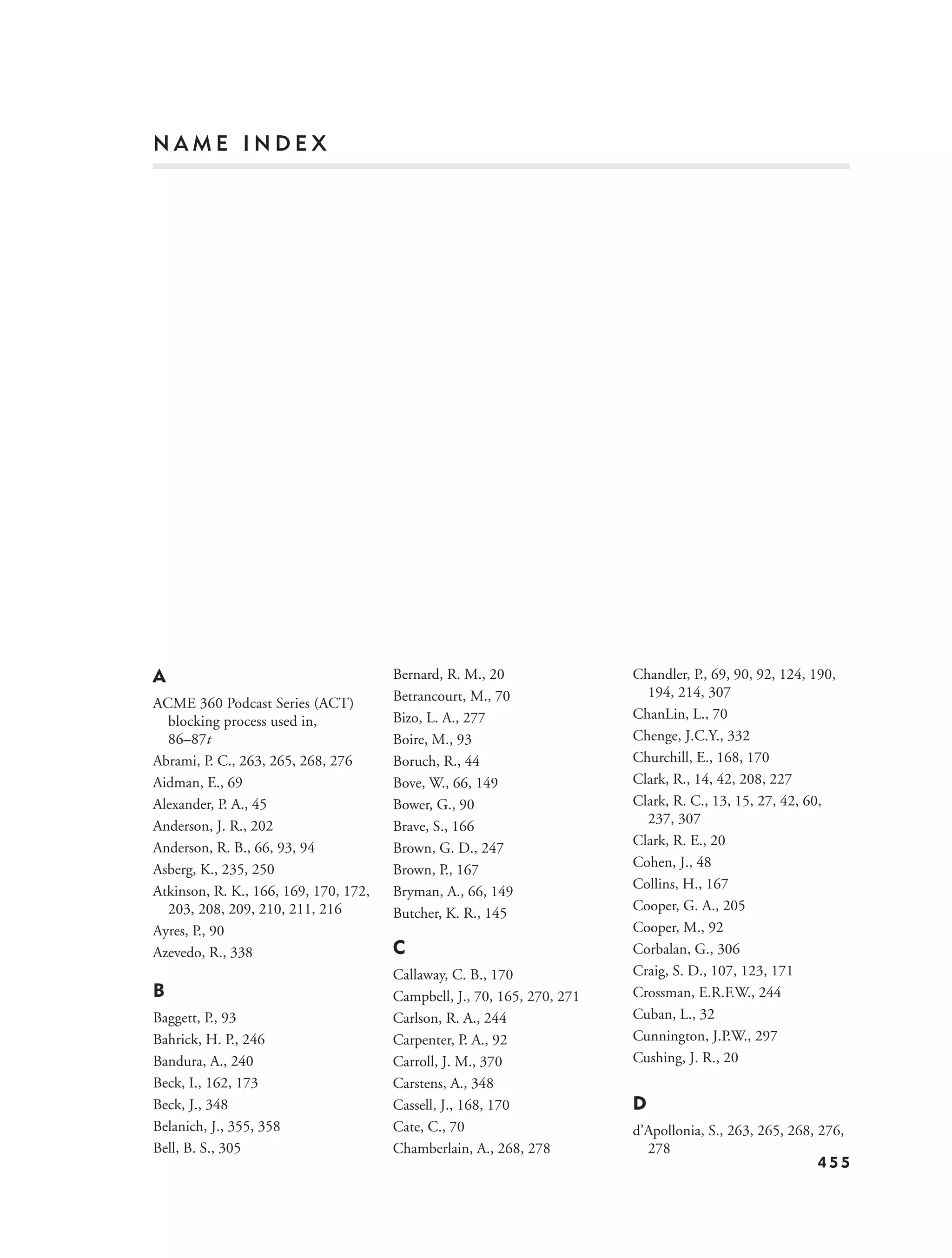 NAME INDEX




A                                      Bernard, R. M., 20                Chandler, P., 69, 90, 92, 124, 190,
                                       Betrancourt, M., 70                 194, 214, 307
ACME 360 Podcast Series (ACT)
  blocking process used in,            Bizo, L. A., 277                  ChanLin, L., 70
  86–87t                               Boire, M., 93                     Chenge, J.C.Y., 332
Abrami, P. C., 263, 265, 268, 276      Boruch, R., 44                    Churchill, E., 168, 170
Aidman, E., 69                         Bove, W., 66, 149                 Clark, R., 14, 42, 208, 227
Alexander, P. A., 45                   Bower, G., 90                     Clark, R. C., 13, 15, 27, 42, 60,
Anderson, J. R., 202                                                       237, 307
                                       Brave, S., 166
Anderson, R. B., 66, 93, 94                                              Clark, R. E., 20
                                       Brown, G. D., 247
Asberg, K., 235, 250                                                     Cohen, J., 48
                                       Brown, P., 167
Atkinson, R. K., 166, 169, 170, 172,                                     Collins, H., 167
                                       Bryman, A., 66, 149
  203, 208, 209, 210, 211, 216                                           Cooper, G. A., 205
                                       Butcher, K. R., 145
Ayres, P., 90                                                            Cooper, M., 92
Azevedo, R., 338                       C                                 Corbalan, G., 306
                                       Callaway, C. B., 170              Craig, S. D., 107, 123, 171
B                                      Campbell, J., 70, 165, 270, 271   Crossman, E.R.F.W., 244
Baggett, P., 93                        Carlson, R. A., 244               Cuban, L., 32
Bahrick, H. P., 246                    Carpenter, P. A., 92              Cunnington, J.P.W., 297
Bandura, A., 240                       Carroll, J. M., 370               Cushing, J. R., 20
Beck, I., 162, 173                     Carstens, A., 348
Beck, J., 348                          Cassell, J., 168, 170             D
Belanich, J., 355, 358                 Cate, C., 70                      d’Apollonia, S., 263, 265, 268, 276,
Bell, B. S., 305                       Chamberlain, A., 268, 278           278
                                                                                                         455
 