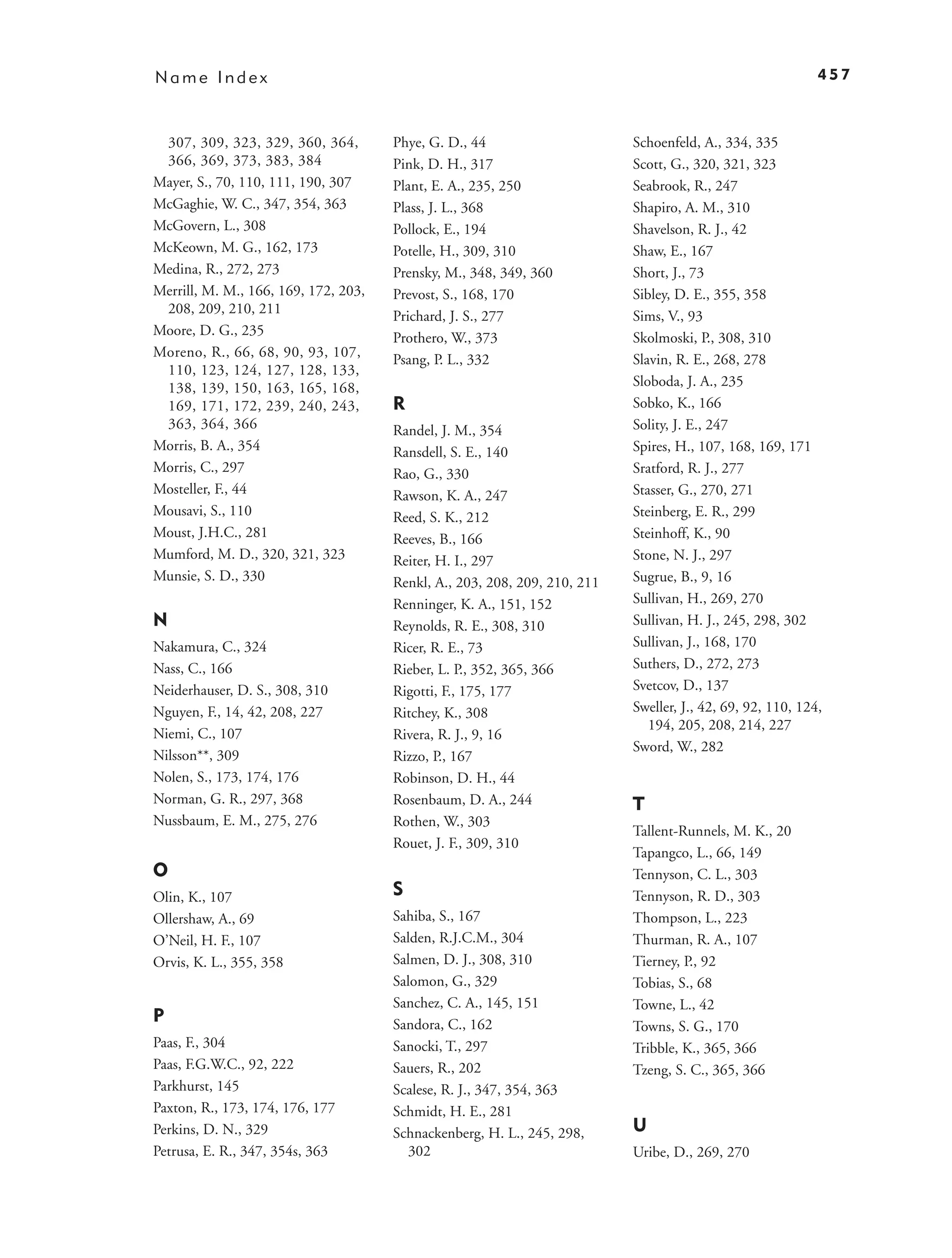 Name Index                                                                                                  457



 307, 309, 323, 329, 360, 364,        Phye, G. D., 44                      Schoenfeld, A., 334, 335
 366, 369, 373, 383, 384              Pink, D. H., 317                     Scott, G., 320, 321, 323
Mayer, S., 70, 110, 111, 190, 307     Plant, E. A., 235, 250               Seabrook, R., 247
McGaghie, W. C., 347, 354, 363        Plass, J. L., 368                    Shapiro, A. M., 310
McGovern, L., 308                     Pollock, E., 194                     Shavelson, R. J., 42
McKeown, M. G., 162, 173              Potelle, H., 309, 310                Shaw, E., 167
Medina, R., 272, 273                  Prensky, M., 348, 349, 360           Short, J., 73
Merrill, M. M., 166, 169, 172, 203,   Prevost, S., 168, 170                Sibley, D. E., 355, 358
 208, 209, 210, 211                   Prichard, J. S., 277                 Sims, V., 93
Moore, D. G., 235                     Prothero, W., 373                    Skolmoski, P., 308, 310
Moreno, R., 66, 68, 90, 93, 107,      Psang, P. L., 332                    Slavin, R. E., 268, 278
 110, 123, 124, 127, 128, 133,
 138, 139, 150, 163, 165, 168,                                             Sloboda, J. A., 235
 169, 171, 172, 239, 240, 243,        R                                    Sobko, K., 166
 363, 364, 366                        Randel, J. M., 354                   Solity, J. E., 247
Morris, B. A., 354                    Ransdell, S. E., 140                 Spires, H., 107, 168, 169, 171
Morris, C., 297                       Rao, G., 330                         Sratford, R. J., 277
Mosteller, F., 44                     Rawson, K. A., 247                   Stasser, G., 270, 271
Mousavi, S., 110                      Reed, S. K., 212                     Steinberg, E. R., 299
Moust, J.H.C., 281                    Reeves, B., 166                      Steinhoff, K., 90
Mumford, M. D., 320, 321, 323         Reiter, H. I., 297                   Stone, N. J., 297
Munsie, S. D., 330                    Renkl, A., 203, 208, 209, 210, 211   Sugrue, B., 9, 16
                                      Renninger, K. A., 151, 152           Sullivan, H., 269, 270
N                                     Reynolds, R. E., 308, 310            Sullivan, H. J., 245, 298, 302
Nakamura, C., 324                     Ricer, R. E., 73                     Sullivan, J., 168, 170
Nass, C., 166                         Rieber, L. P., 352, 365, 366         Suthers, D., 272, 273
Neiderhauser, D. S., 308, 310         Rigotti, F., 175, 177                Svetcov, D., 137
Nguyen, F., 14, 42, 208, 227          Ritchey, K., 308                     Sweller, J., 42, 69, 92, 110, 124,
                                                                              194, 205, 208, 214, 227
Niemi, C., 107                        Rivera, R. J., 9, 16
                                                                           Sword, W., 282
Nilsson**, 309                        Rizzo, P., 167
Nolen, S., 173, 174, 176              Robinson, D. H., 44
Norman, G. R., 297, 368               Rosenbaum, D. A., 244                T
Nussbaum, E. M., 275, 276             Rothen, W., 303
                                                                           Tallent-Runnels, M. K., 20
                                      Rouet, J. F., 309, 310
                                                                           Tapangco, L., 66, 149
O                                                                          Tennyson, C. L., 303
Olin, K., 107                         S                                    Tennyson, R. D., 303
Ollershaw, A., 69                     Sahiba, S., 167                      Thompson, L., 223
O’Neil, H. F., 107                    Salden, R.J.C.M., 304                Thurman, R. A., 107
Orvis, K. L., 355, 358                Salmen, D. J., 308, 310              Tierney, P., 92
                                      Salomon, G., 329                     Tobias, S., 68
                                      Sanchez, C. A., 145, 151             Towne, L., 42
P                                     Sandora, C., 162                     Towns, S. G., 170
Paas, F., 304                         Sanocki, T., 297                     Tribble, K., 365, 366
Paas, F.G.W.C., 92, 222               Sauers, R., 202                      Tzeng, S. C., 365, 366
Parkhurst, 145                        Scalese, R. J., 347, 354, 363
Paxton, R., 173, 174, 176, 177        Schmidt, H. E., 281
Perkins, D. N., 329                   Schnackenberg, H. L., 245, 298,      U
Petrusa, E. R., 347, 354s, 363          302                                Uribe, D., 269, 270
 