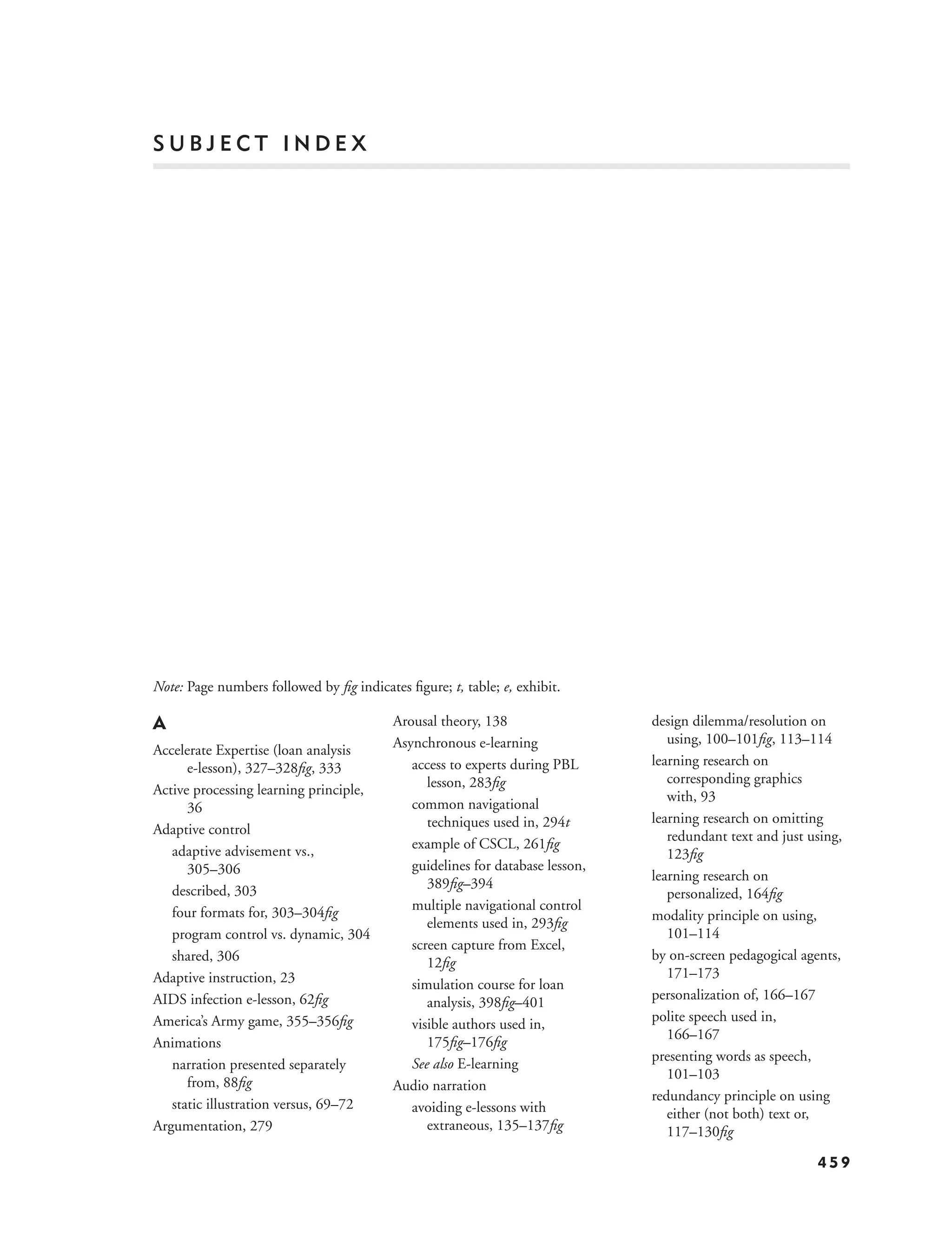 SUBJECT INDEX




Note: Page numbers followed by ﬁg indicates ﬁgure; t, table; e, exhibit.

A                                         Arousal theory, 138                  design dilemma/resolution on
                                          Asynchronous e-learning                 using, 100–101ﬁg, 113–114
Accelerate Expertise (loan analysis
      e-lesson), 327–328ﬁg, 333              access to experts during PBL      learning research on
                                                lesson, 283ﬁg                     corresponding graphics
Active processing learning principle,                                             with, 93
      36                                     common navigational
                                                techniques used in, 294t       learning research on omitting
Adaptive control                                                                  redundant text and just using,
   adaptive advisement vs.,                  example of CSCL, 261ﬁg
                                                                                  123ﬁg
      305–306                                guidelines for database lesson,
                                                                               learning research on
   described, 303                               389ﬁg–394
                                                                                  personalized, 164ﬁg
   four formats for, 303–304ﬁg               multiple navigational control
                                                                               modality principle on using,
                                                elements used in, 293ﬁg
   program control vs. dynamic, 304                                               101–114
                                             screen capture from Excel,
   shared, 306                                                                 by on-screen pedagogical agents,
                                                12ﬁg
Adaptive instruction, 23                                                          171–173
                                             simulation course for loan
AIDS infection e-lesson, 62ﬁg                                                  personalization of, 166–167
                                                analysis, 398ﬁg–401
America’s Army game, 355–356ﬁg                                                 polite speech used in,
                                             visible authors used in,
                                                                                  166–167
Animations                                      175ﬁg–176ﬁg
                                                                               presenting words as speech,
   narration presented separately            See also E-learning
                                                                                  101–103
      from, 88ﬁg                          Audio narration
                                                                               redundancy principle on using
   static illustration versus, 69–72         avoiding e-lessons with              either (not both) text or,
Argumentation, 279                              extraneous, 135–137ﬁg             117–130ﬁg

                                                                                                           459
 