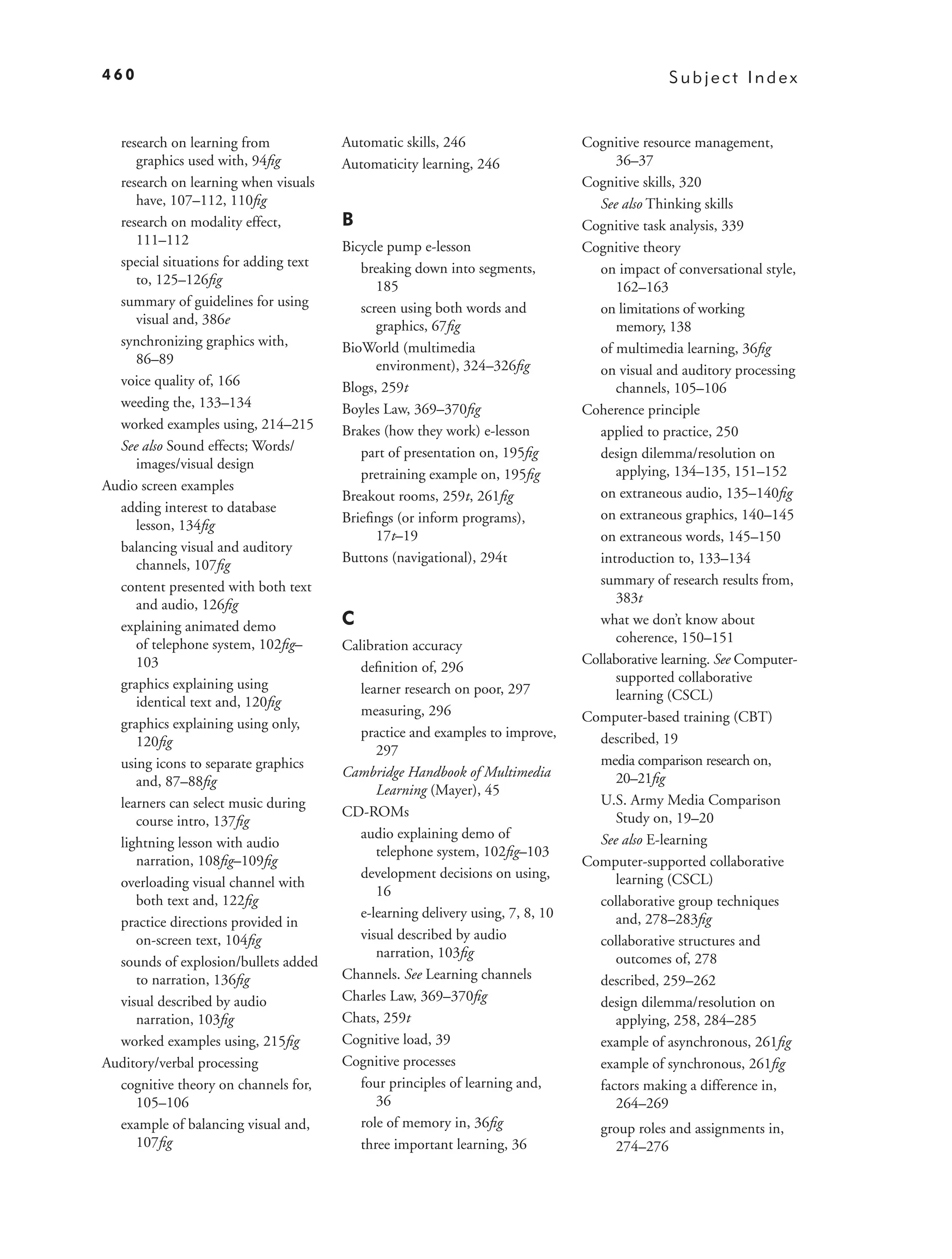460                                                                                           Subject Index


  research on learning from            Automatic skills, 246                    Cognitive resource management,
     graphics used with, 94ﬁg          Automaticity learning, 246                     36–37
  research on learning when visuals                                             Cognitive skills, 320
     have, 107–112, 110ﬁg                                                         See also Thinking skills
  research on modality effect,         B                                        Cognitive task analysis, 339
     111–112                           Bicycle pump e-lesson                    Cognitive theory
  special situations for adding text      breaking down into segments,            on impact of conversational style,
     to, 125–126ﬁg                           185                                      162–163
  summary of guidelines for using         screen using both words and             on limitations of working
     visual and, 386e                        graphics, 67ﬁg                           memory, 138
  synchronizing graphics with,         BioWorld (multimedia                       of multimedia learning, 36ﬁg
     86–89                                   environment), 324–326ﬁg              on visual and auditory processing
  voice quality of, 166                Blogs, 259t                                    channels, 105–106
  weeding the, 133–134                 Boyles Law, 369–370ﬁg                    Coherence principle
  worked examples using, 214–215       Brakes (how they work) e-lesson            applied to practice, 250
  See also Sound effects; Words/          part of presentation on, 195ﬁg          design dilemma/resolution on
     images/visual design                                                             applying, 134–135, 151–152
                                          pretraining example on, 195ﬁg
Audio screen examples                                                             on extraneous audio, 135–140ﬁg
                                       Breakout rooms, 259t, 261ﬁg
  adding interest to database                                                     on extraneous graphics, 140–145
     lesson, 134ﬁg                     Brieﬁngs (or inform programs),
                                             17t–19                               on extraneous words, 145–150
  balancing visual and auditory
     channels, 107ﬁg                   Buttons (navigational), 294t               introduction to, 133–134
  content presented with both text                                                summary of research results from,
     and audio, 126ﬁg                                                                 383t
  explaining animated demo             C                                          what we don’t know about
     of telephone system, 102ﬁg–                                                      coherence, 150–151
                                       Calibration accuracy
     103                                                                        Collaborative learning. See Computer-
                                          deﬁnition of, 296
  graphics explaining using                                                           supported collaborative
                                          learner research on poor, 297               learning (CSCL)
     identical text and, 120ﬁg
                                          measuring, 296                        Computer-based training (CBT)
  graphics explaining using only,
                                          practice and examples to improve,       described, 19
     120ﬁg
                                             297
  using icons to separate graphics                                                media comparison research on,
                                       Cambridge Handbook of Multimedia               20–21ﬁg
     and, 87–88ﬁg
                                             Learning (Mayer), 45
  learners can select music during                                                U.S. Army Media Comparison
                                       CD-ROMs                                        Study on, 19–20
     course intro, 137ﬁg
                                          audio explaining demo of                See also E-learning
  lightning lesson with audio
                                             telephone system, 102ﬁg–103
     narration, 108ﬁg–109ﬁg                                                     Computer-supported collaborative
                                          development decisions on using,             learning (CSCL)
  overloading visual channel with
                                             16
     both text and, 122ﬁg                                                         collaborative group techniques
                                          e-learning delivery using, 7, 8, 10         and, 278–283ﬁg
  practice directions provided in
     on-screen text, 104ﬁg                visual described by audio               collaborative structures and
                                             narration, 103ﬁg                         outcomes of, 278
  sounds of explosion/bullets added
     to narration, 136ﬁg               Channels. See Learning channels            described, 259–262
  visual described by audio            Charles Law, 369–370ﬁg                     design dilemma/resolution on
     narration, 103ﬁg                  Chats, 259t                                    applying, 258, 284–285
  worked examples using, 215ﬁg         Cognitive load, 39                         example of asynchronous, 261ﬁg
Auditory/verbal processing             Cognitive processes                        example of synchronous, 261ﬁg
  cognitive theory on channels for,       four principles of learning and,        factors making a difference in,
     105–106                                 36                                       264–269
  example of balancing visual and,        role of memory in, 36ﬁg                  group roles and assignments in,
     107ﬁg                                three important learning, 36               274–276
 