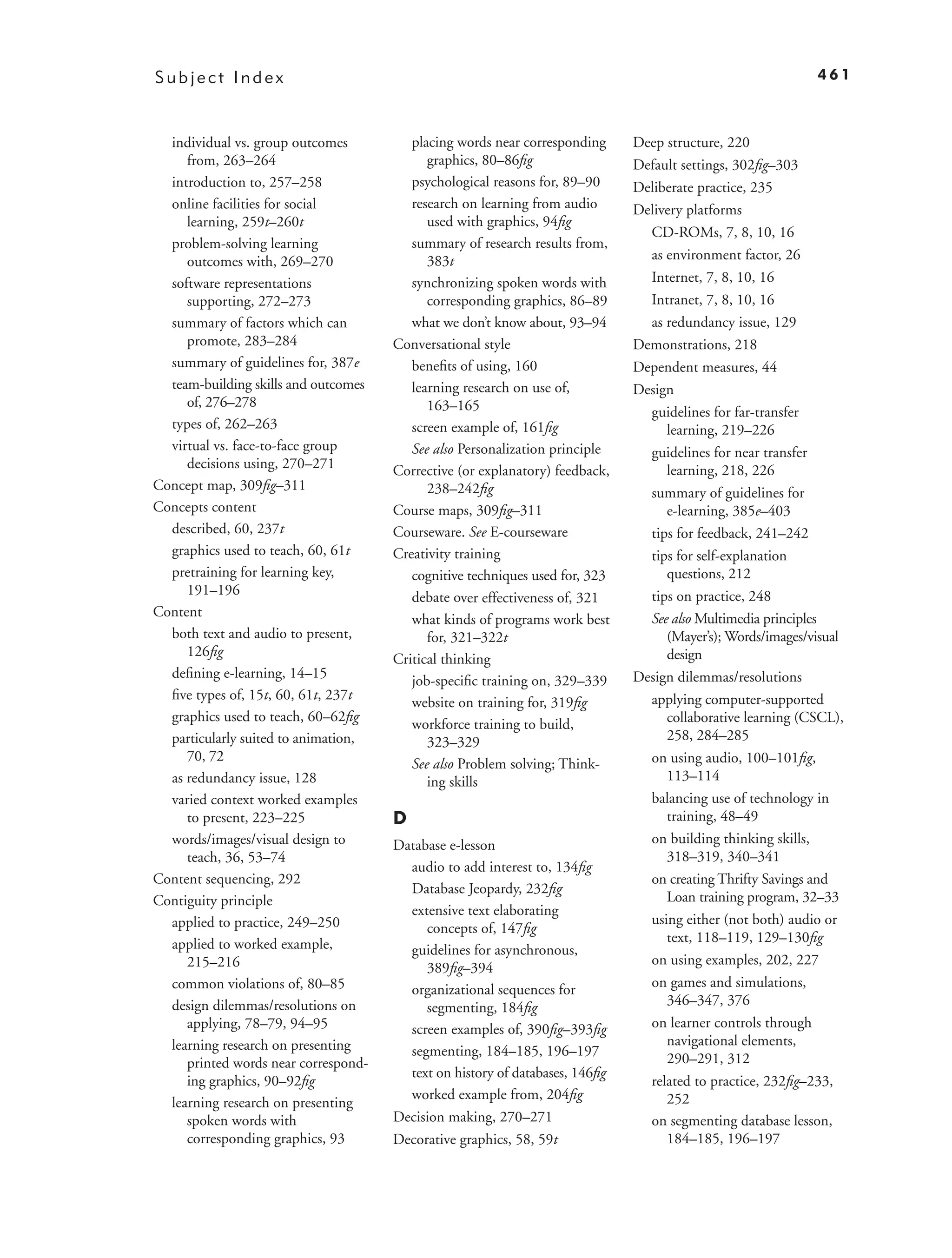 Subject Index                                                                                               461



  individual vs. group outcomes          placing words near corresponding     Deep structure, 220
     from, 263–264                          graphics, 80–86ﬁg                 Default settings, 302ﬁg–303
  introduction to, 257–258               psychological reasons for, 89–90     Deliberate practice, 235
  online facilities for social           research on learning from audio      Delivery platforms
     learning, 259t–260t                    used with graphics, 94ﬁg
                                                                                CD-ROMs, 7, 8, 10, 16
  problem-solving learning               summary of research results from,
     outcomes with, 269–270                 383t                                as environment factor, 26
  software representations               synchronizing spoken words with        Internet, 7, 8, 10, 16
     supporting, 272–273                    corresponding graphics, 86–89       Intranet, 7, 8, 10, 16
  summary of factors which can           what we don’t know about, 93–94        as redundancy issue, 129
     promote, 283–284                 Conversational style                    Demonstrations, 218
  summary of guidelines for, 387e        beneﬁts of using, 160                Dependent measures, 44
  team-building skills and outcomes      learning research on use of,         Design
     of, 276–278                            163–165                             guidelines for far-transfer
  types of, 262–263                      screen example of, 161ﬁg                  learning, 219–226
  virtual vs. face-to-face group         See also Personalization principle     guidelines for near transfer
     decisions using, 270–271         Corrective (or explanatory) feedback,        learning, 218, 226
Concept map, 309ﬁg–311                      238–242ﬁg                           summary of guidelines for
Concepts content                      Course maps, 309ﬁg–311                       e-learning, 385e–403
  described, 60, 237t                 Courseware. See E-courseware              tips for feedback, 241–242
  graphics used to teach, 60, 61t     Creativity training                       tips for self-explanation
  pretraining for learning key,          cognitive techniques used for, 323        questions, 212
     191–196                             debate over effectiveness of, 321      tips on practice, 248
Content                                                                         See also Multimedia principles
                                         what kinds of programs work best
  both text and audio to present,           for, 321–322t                          (Mayer’s); Words/images/visual
     126ﬁg                                                                         design
                                      Critical thinking
  deﬁning e-learning, 14–15                                                   Design dilemmas/resolutions
                                         job-speciﬁc training on, 329–339
  ﬁve types of, 15t, 60, 61t, 237t                                              applying computer-supported
                                         website on training for, 319ﬁg
  graphics used to teach, 60–62ﬁg                                                  collaborative learning (CSCL),
                                         workforce training to build,
  particularly suited to animation,         323–329                                258, 284–285
     70, 72                                                                     on using audio, 100–101ﬁg,
                                         See also Problem solving; Think-
  as redundancy issue, 128                  ing skills                             113–114
  varied context worked examples                                                balancing use of technology in
     to present, 223–225              D                                            training, 48–49
  words/images/visual design to       Database e-lesson                         on building thinking skills,
     teach, 36, 53–74                                                              318–319, 340–341
                                        audio to add interest to, 134ﬁg
Content sequencing, 292                                                         on creating Thrifty Savings and
                                        Database Jeopardy, 232ﬁg
Contiguity principle                                                               Loan training program, 32–33
                                        extensive text elaborating
  applied to practice, 249–250                                                  using either (not both) audio or
                                           concepts of, 147ﬁg
  applied to worked example,                                                       text, 118–119, 129–130ﬁg
                                        guidelines for asynchronous,
     215–216                                                                    on using examples, 202, 227
                                           389ﬁg–394
  common violations of, 80–85           organizational sequences for            on games and simulations,
  design dilemmas/resolutions on           segmenting, 184ﬁg                       346–347, 376
     applying, 78–79, 94–95             screen examples of, 390ﬁg–393ﬁg         on learner controls through
  learning research on presenting                                                  navigational elements,
                                        segmenting, 184–185, 196–197
     printed words near correspond-                                                290–291, 312
                                        text on history of databases, 146ﬁg
     ing graphics, 90–92ﬁg                                                      related to practice, 232ﬁg–233,
                                        worked example from, 204ﬁg                 252
  learning research on presenting
     spoken words with                Decision making, 270–271                  on segmenting database lesson,
     corresponding graphics, 93       Decorative graphics, 58, 59t                 184–185, 196–197
 