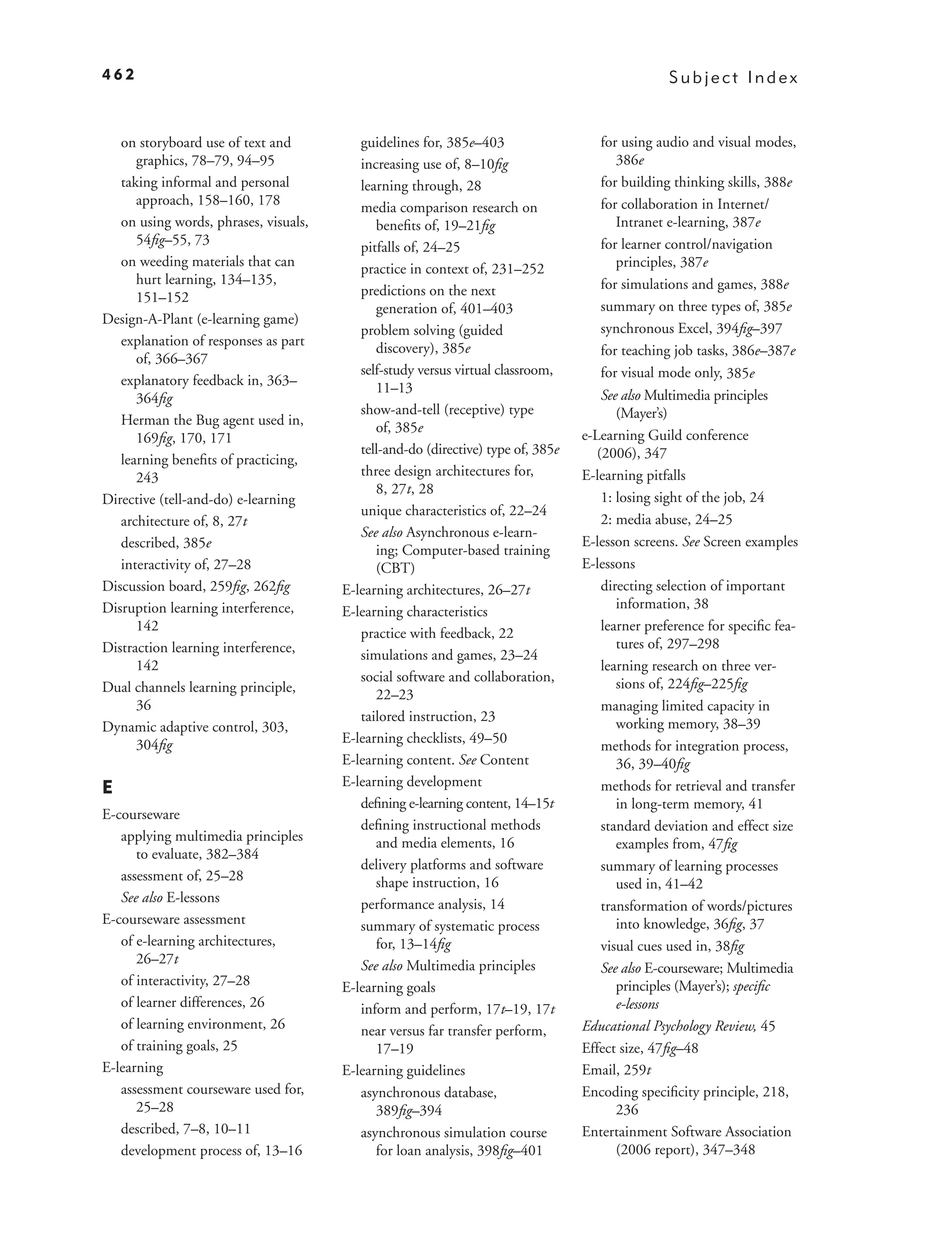 462                                                                                              Subject Index


   on storyboard use of text and          guidelines for, 385e–403                   for using audio and visual modes,
      graphics, 78–79, 94–95              increasing use of, 8–10ﬁg                     386e
   taking informal and personal           learning through, 28                       for building thinking skills, 388e
      approach, 158–160, 178              media comparison research on               for collaboration in Internet/
   on using words, phrases, visuals,         beneﬁts of, 19–21ﬁg                        Intranet e-learning, 387e
      54ﬁg–55, 73                         pitfalls of, 24–25                         for learner control/navigation
   on weeding materials that can          practice in context of, 231–252               principles, 387e
      hurt learning, 134–135,                                                        for simulations and games, 388e
      151–152                             predictions on the next
                                             generation of, 401–403                  summary on three types of, 385e
Design-A-Plant (e-learning game)
                                          problem solving (guided                    synchronous Excel, 394ﬁg–397
   explanation of responses as part          discovery), 385e                        for teaching job tasks, 386e–387e
      of, 366–367
                                          self-study versus virtual classroom,       for visual mode only, 385e
   explanatory feedback in, 363–             11–13
      364ﬁg                                                                           See also Multimedia principles
                                          show-and-tell (receptive) type                 (Mayer’s)
   Herman the Bug agent used in,             of, 385e
      169ﬁg, 170, 171                                                             e-Learning Guild conference
                                          tell-and-do (directive) type of, 385e      (2006), 347
   learning beneﬁts of practicing,
      243                                 three design architectures for,         E-learning pitfalls
                                             8, 27t, 28
Directive (tell-and-do) e-learning                                                    1: losing sight of the job, 24
                                          unique characteristics of, 22–24
   architecture of, 8, 27t                                                            2: media abuse, 24–25
                                          See also Asynchronous e-learn-
   described, 385e                                                                E-lesson screens. See Screen examples
                                             ing; Computer-based training
   interactivity of, 27–28                   (CBT)                                E-lessons
Discussion board, 259ﬁg, 262ﬁg         E-learning architectures, 26–27t               directing selection of important
Disruption learning interference,                                                        information, 38
                                       E-learning characteristics
      142                                 practice with feedback, 22                  learner preference for speciﬁc fea-
Distraction learning interference,                                                       tures of, 297–298
                                          simulations and games, 23–24
      142                                                                             learning research on three ver-
                                          social software and collaboration,             sions of, 224ﬁg–225ﬁg
Dual channels learning principle,            22–23
      36                                                                              managing limited capacity in
                                          tailored instruction, 23                       working memory, 38–39
Dynamic adaptive control, 303,
      304ﬁg                            E-learning checklists, 49–50
                                                                                      methods for integration process,
                                       E-learning content. See Content                   36, 39–40ﬁg
E                                      E-learning development                         methods for retrieval and transfer
                                          deﬁning e-learning content, 14–15t             in long-term memory, 41
E-courseware
                                          deﬁning instructional methods               standard deviation and effect size
   applying multimedia principles            and media elements, 16                      examples from, 47ﬁg
      to evaluate, 382–384
                                          delivery platforms and software             summary of learning processes
   assessment of, 25–28                      shape instruction, 16                       used in, 41–42
   See also E-lessons                     performance analysis, 14                    transformation of words/pictures
E-courseware assessment                   summary of systematic process                  into knowledge, 36ﬁg, 37
   of e-learning architectures,              for, 13–14ﬁg                             visual cues used in, 38ﬁg
      26–27t                              See also Multimedia principles              See also E-courseware; Multimedia
   of interactivity, 27–28             E-learning goals                                  principles (Mayer’s); speciﬁc
   of learner differences, 26             inform and perform, 17t–19, 17t                e-lessons
   of learning environment, 26            near versus far transfer perform,       Educational Psychology Review, 45
   of training goals, 25                     17–19                                Effect size, 47ﬁg–48
E-learning                             E-learning guidelines                      Email, 259t
   assessment courseware used for,        asynchronous database,                  Encoding speciﬁcity principle, 218,
      25–28                                  389ﬁg–394                                   236
   described, 7–8, 10–11                  asynchronous simulation course          Entertainment Software Association
   development process of, 13–16             for loan analysis, 398ﬁg–401                (2006 report), 347–348
 