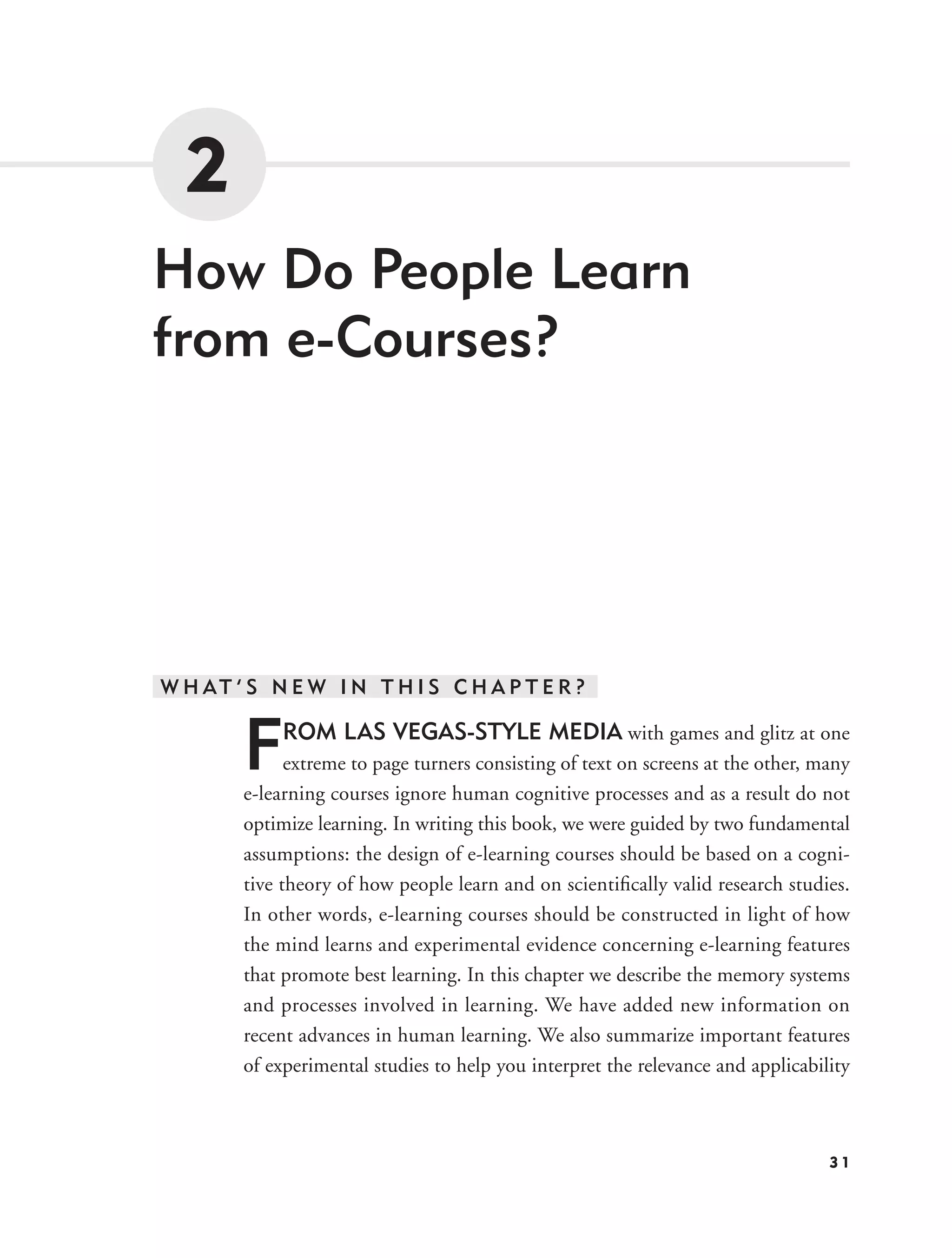 2
How Do People Learn
from e-Courses?




W H AT ’ S N E W I N T H I S C H A P T E R ?


        F    ROM LAS VEGAS-STYLE MEDIA with games and glitz at one
              extreme to page turners consisting of text on screens at the other, many
        e-learning courses ignore human cognitive processes and as a result do not
        optimize learning. In writing this book, we were guided by two fundamental
        assumptions: the design of e-learning courses should be based on a cogni-
        tive theory of how people learn and on scientiﬁcally valid research studies.
        In other words, e-learning courses should be constructed in light of how
        the mind learns and experimental evidence concerning e-learning features
        that promote best learning. In this chapter we describe the memory systems
        and processes involved in learning. We have added new information on
        recent advances in human learning. We also summarize important features
        of experimental studies to help you interpret the relevance and applicability



                                                                                   31
 