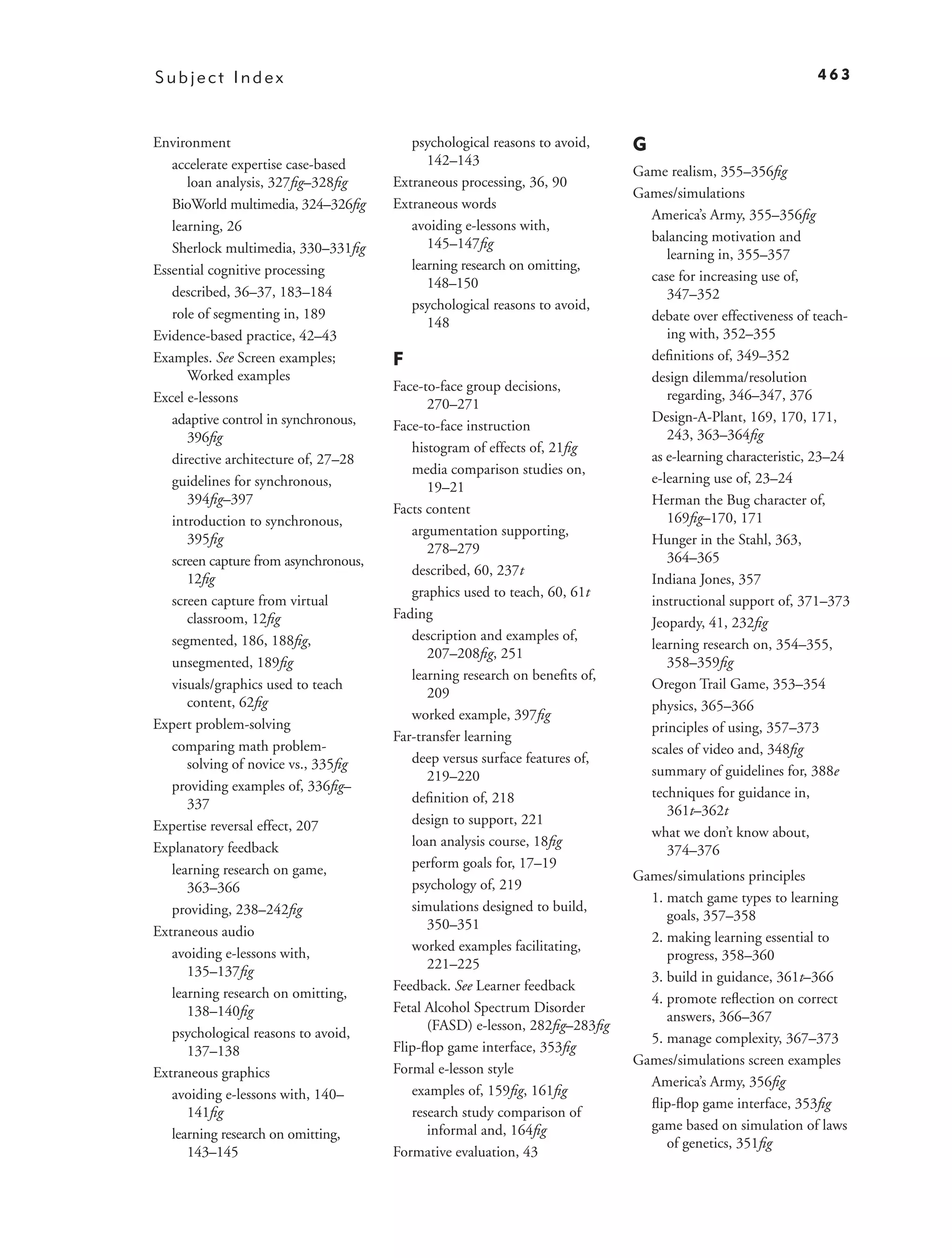 Subject Index                                                                                               463



Environment                               psychological reasons to avoid,    G
   accelerate expertise case-based           142–143
                                                                             Game realism, 355–356ﬁg
      loan analysis, 327ﬁg–328ﬁg       Extraneous processing, 36, 90
                                                                             Games/simulations
   BioWorld multimedia, 324–326ﬁg      Extraneous words
                                                                               America’s Army, 355–356ﬁg
   learning, 26                           avoiding e-lessons with,
                                             145–147ﬁg                         balancing motivation and
   Sherlock multimedia, 330–331ﬁg                                                 learning in, 355–357
Essential cognitive processing            learning research on omitting,
                                             148–150                           case for increasing use of,
   described, 36–37, 183–184                                                      347–352
                                          psychological reasons to avoid,
   role of segmenting in, 189                                                  debate over effectiveness of teach-
                                             148
Evidence-based practice, 42–43                                                    ing with, 352–355
Examples. See Screen examples;         F                                       deﬁnitions of, 349–352
      Worked examples                                                          design dilemma/resolution
                                       Face-to-face group decisions,
Excel e-lessons                                                                   regarding, 346–347, 376
                                             270–271
   adaptive control in synchronous,                                            Design-A-Plant, 169, 170, 171,
                                       Face-to-face instruction
      396ﬁg                                                                       243, 363–364ﬁg
                                          histogram of effects of, 21ﬁg
   directive architecture of, 27–28                                            as e-learning characteristic, 23–24
                                          media comparison studies on,
   guidelines for synchronous,                                                 e-learning use of, 23–24
                                             19–21
      394ﬁg–397                                                                Herman the Bug character of,
                                       Facts content
   introduction to synchronous,                                                   169ﬁg–170, 171
                                          argumentation supporting,
      395ﬁg                                                                    Hunger in the Stahl, 363,
                                             278–279
   screen capture from asynchronous,                                              364–365
                                          described, 60, 237t
      12ﬁg                                                                     Indiana Jones, 357
                                          graphics used to teach, 60, 61t
   screen capture from virtual                                                 instructional support of, 371–373
      classroom, 12ﬁg                  Fading
                                                                               Jeopardy, 41, 232ﬁg
   segmented, 186, 188ﬁg,                 description and examples of,
                                                                               learning research on, 354–355,
                                             207–208ﬁg, 251
   unsegmented, 189ﬁg                                                             358–359ﬁg
                                          learning research on beneﬁts of,
   visuals/graphics used to teach                                              Oregon Trail Game, 353–354
                                             209
      content, 62ﬁg                                                            physics, 365–366
                                          worked example, 397ﬁg
Expert problem-solving                                                         principles of using, 357–373
                                       Far-transfer learning
   comparing math problem-                                                     scales of video and, 348ﬁg
      solving of novice vs., 335ﬁg        deep versus surface features of,
                                             219–220                           summary of guidelines for, 388e
   providing examples of, 336ﬁg–                                               techniques for guidance in,
      337                                 deﬁnition of, 218
                                                                                  361t–362t
Expertise reversal effect, 207            design to support, 221
                                                                               what we don’t know about,
Explanatory feedback                      loan analysis course, 18ﬁg
                                                                                  374–376
   learning research on game,             perform goals for, 17–19
                                                                             Games/simulations principles
      363–366                             psychology of, 219
                                                                               1. match game types to learning
   providing, 238–242ﬁg                   simulations designed to build,
                                                                                  goals, 357–358
Extraneous audio                             350–351
                                                                               2. making learning essential to
   avoiding e-lessons with,               worked examples facilitating,
                                                                                  progress, 358–360
      135–137ﬁg                              221–225
                                                                               3. build in guidance, 361t–366
   learning research on omitting,      Feedback. See Learner feedback
                                                                               4. promote reﬂection on correct
      138–140ﬁg                        Fetal Alcohol Spectrum Disorder
                                                                                  answers, 366–367
                                             (FASD) e-lesson, 282ﬁg–283ﬁg
   psychological reasons to avoid,                                             5. manage complexity, 367–373
      137–138                          Flip-ﬂop game interface, 353ﬁg
                                                                             Games/simulations screen examples
Extraneous graphics                    Formal e-lesson style
                                                                               America’s Army, 356ﬁg
   avoiding e-lessons with, 140–          examples of, 159ﬁg, 161ﬁg
                                                                               ﬂip-ﬂop game interface, 353ﬁg
      141ﬁg                               research study comparison of
                                             informal and, 164ﬁg               game based on simulation of laws
   learning research on omitting,
                                                                                  of genetics, 351ﬁg
      143–145                          Formative evaluation, 43
 