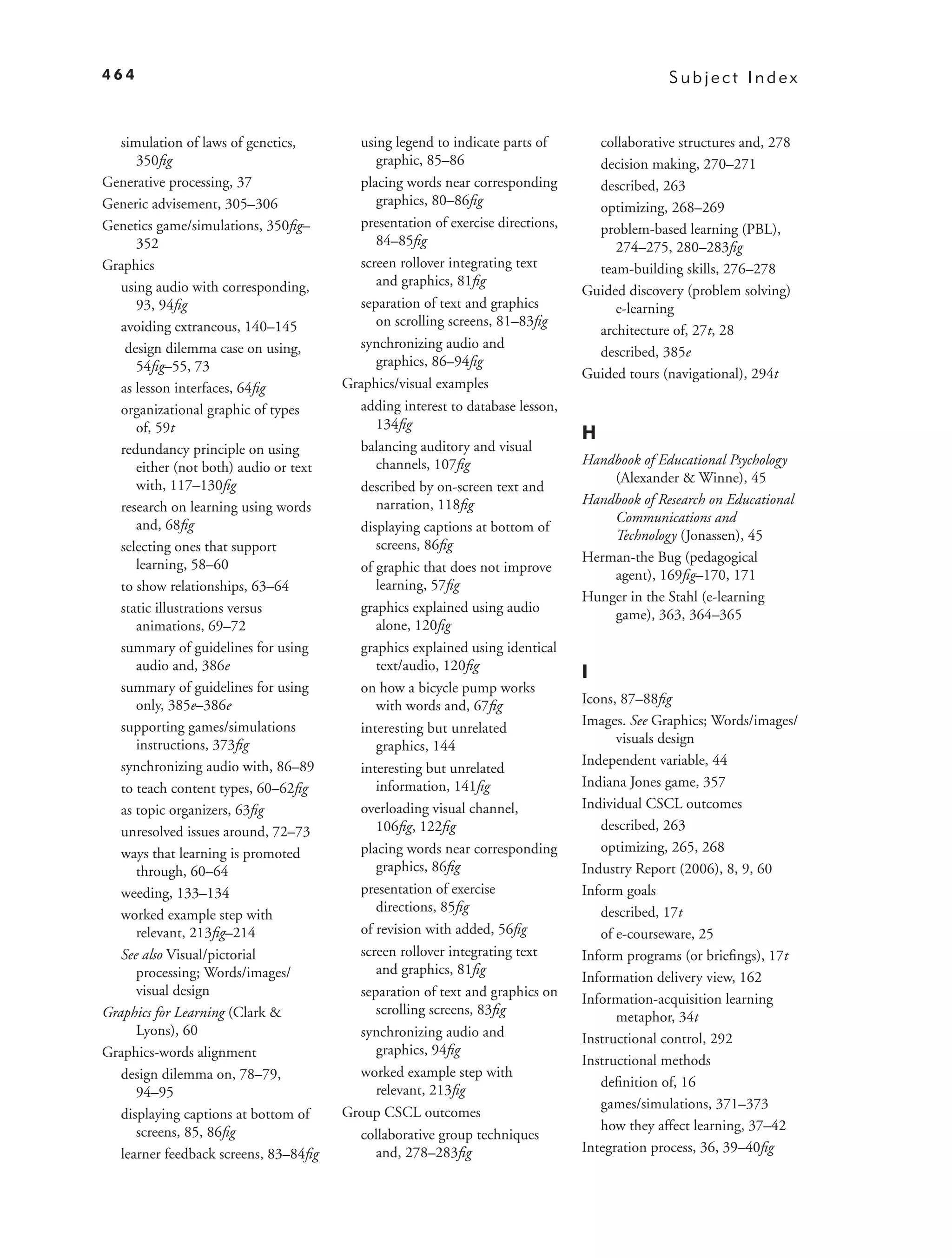 464                                                                                            Subject Index


   simulation of laws of genetics,        using legend to indicate parts of        collaborative structures and, 278
      350ﬁg                                  graphic, 85–86                        decision making, 270–271
Generative processing, 37                 placing words near corresponding         described, 263
Generic advisement, 305–306                  graphics, 80–86ﬁg                     optimizing, 268–269
Genetics game/simulations, 350ﬁg–         presentation of exercise directions,     problem-based learning (PBL),
      352                                    84–85ﬁg                                  274–275, 280–283ﬁg
Graphics                                  screen rollover integrating text         team-building skills, 276–278
   using audio with corresponding,           and graphics, 81ﬁg
                                                                                 Guided discovery (problem solving)
      93, 94ﬁg                            separation of text and graphics             e-learning
   avoiding extraneous, 140–145              on scrolling screens, 81–83ﬁg
                                                                                   architecture of, 27t, 28
    design dilemma case on using,         synchronizing audio and
                                                                                   described, 385e
      54ﬁg–55, 73                            graphics, 86–94ﬁg
                                                                                 Guided tours (navigational), 294t
   as lesson interfaces, 64ﬁg           Graphics/visual examples
   organizational graphic of types        adding interest to database lesson,
      of, 59t                                134ﬁg
                                                                                 H
   redundancy principle on using          balancing auditory and visual
      either (not both) audio or text        channels, 107ﬁg                     Handbook of Educational Psychology
      with, 117–130ﬁg                                                                (Alexander & Winne), 45
                                          described by on-screen text and
   research on learning using words          narration, 118ﬁg                    Handbook of Research on Educational
      and, 68ﬁg                                                                      Communications and
                                          displaying captions at bottom of
                                                                                     Technology (Jonassen), 45
   selecting ones that support               screens, 86ﬁg
      learning, 58–60                                                            Herman-the Bug (pedagogical
                                          of graphic that does not improve
                                                                                     agent), 169ﬁg–170, 171
   to show relationships, 63–64              learning, 57ﬁg
                                                                                 Hunger in the Stahl (e-learning
   static illustrations versus            graphics explained using audio             game), 363, 364–365
      animations, 69–72                      alone, 120ﬁg
   summary of guidelines for using        graphics explained using identical
      audio and, 386e                        text/audio, 120ﬁg
                                                                                 I
   summary of guidelines for using        on how a bicycle pump works
      only, 385e–386e                        with words and, 67ﬁg                Icons, 87–88ﬁg
   supporting games/simulations           interesting but unrelated              Images. See Graphics; Words/images/
      instructions, 373ﬁg                    graphics, 144                             visuals design
   synchronizing audio with, 86–89                                               Independent variable, 44
                                          interesting but unrelated
   to teach content types, 60–62ﬁg           information, 141ﬁg                  Indiana Jones game, 357
   as topic organizers, 63ﬁg              overloading visual channel,            Individual CSCL outcomes
   unresolved issues around, 72–73           106ﬁg, 122ﬁg                           described, 263
   ways that learning is promoted         placing words near corresponding          optimizing, 265, 268
      through, 60–64                         graphics, 86ﬁg                      Industry Report (2006), 8, 9, 60
   weeding, 133–134                       presentation of exercise               Inform goals
                                             directions, 85ﬁg                       described, 17t
   worked example step with
      relevant, 213ﬁg–214                 of revision with added, 56ﬁg              of e-courseware, 25
   See also Visual/pictorial              screen rollover integrating text       Inform programs (or brieﬁngs), 17t
      processing; Words/images/              and graphics, 81ﬁg
                                                                                 Information delivery view, 162
      visual design                       separation of text and graphics on     Information-acquisition learning
Graphics for Learning (Clark &               scrolling screens, 83ﬁg                   metaphor, 34t
      Lyons), 60                          synchronizing audio and                Instructional control, 292
Graphics-words alignment                     graphics, 94ﬁg
                                                                                 Instructional methods
   design dilemma on, 78–79,              worked example step with
                                                                                    deﬁnition of, 16
      94–95                                  relevant, 213ﬁg
                                                                                    games/simulations, 371–373
   displaying captions at bottom of     Group CSCL outcomes
      screens, 85, 86ﬁg                                                             how they affect learning, 37–42
                                          collaborative group techniques
   learner feedback screens, 83–84ﬁg         and, 278–283ﬁg                      Integration process, 36, 39–40ﬁg
 