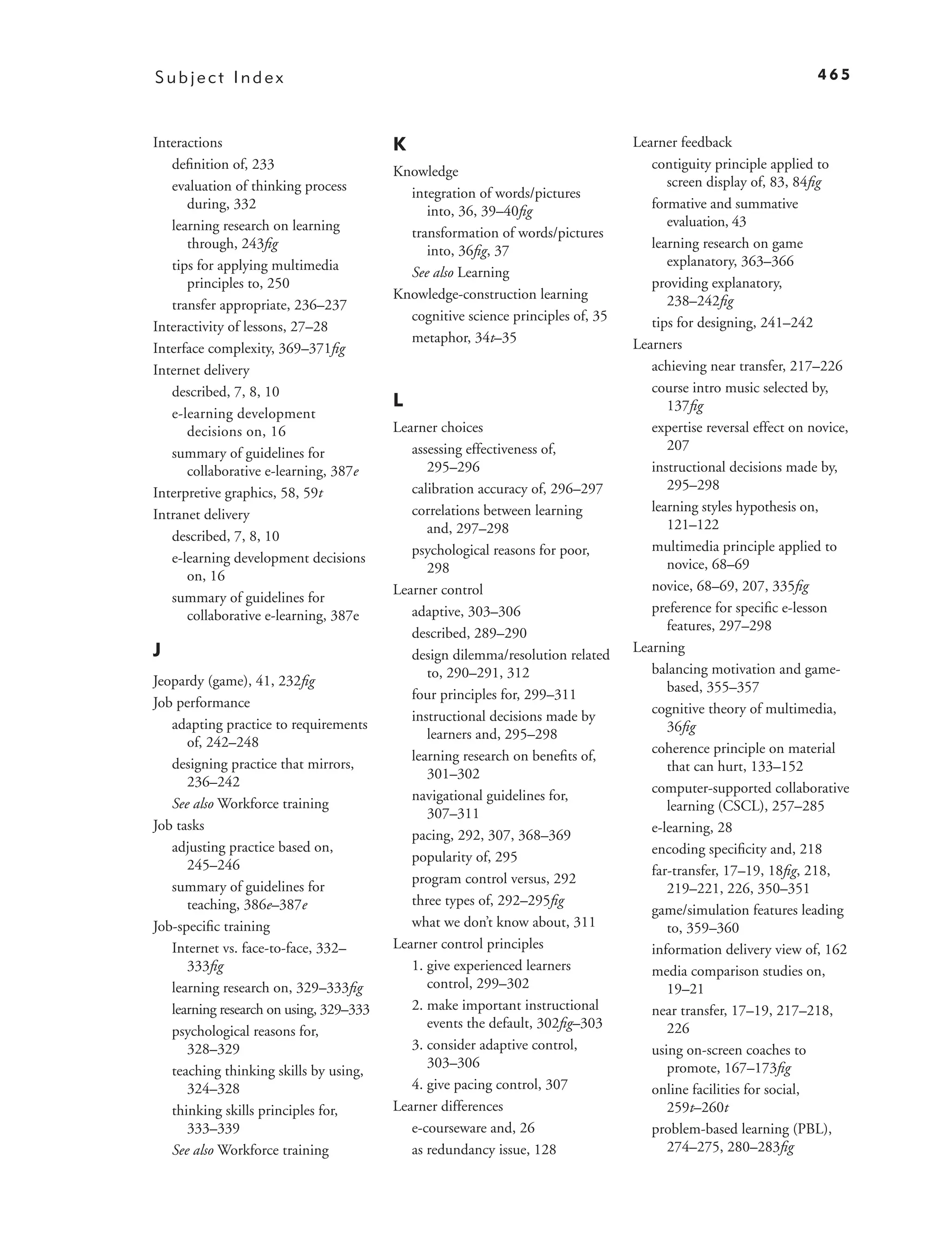 Subject Index                                                                                                     465



Interactions                             K                                       Learner feedback
   deﬁnition of, 233                     Knowledge                                  contiguity principle applied to
   evaluation of thinking process                                                      screen display of, 83, 84ﬁg
                                           integration of words/pictures
      during, 332                             into, 36, 39–40ﬁg                     formative and summative
   learning research on learning                                                       evaluation, 43
                                           transformation of words/pictures
      through, 243ﬁg                          into, 36ﬁg, 37                        learning research on game
   tips for applying multimedia                                                        explanatory, 363–366
                                           See also Learning
      principles to, 250                                                            providing explanatory,
                                         Knowledge-construction learning               238–242ﬁg
   transfer appropriate, 236–237
                                           cognitive science principles of, 35      tips for designing, 241–242
Interactivity of lessons, 27–28
                                           metaphor, 34t–35                      Learners
Interface complexity, 369–371ﬁg
Internet delivery                                                                   achieving near transfer, 217–226
   described, 7, 8, 10                                                              course intro music selected by,
                                         L                                             137ﬁg
   e-learning development
      decisions on, 16                   Learner choices                            expertise reversal effect on novice,
                                            assessing effectiveness of,                207
   summary of guidelines for
      collaborative e-learning, 387e           295–296                              instructional decisions made by,
                                            calibration accuracy of, 296–297           295–298
Interpretive graphics, 58, 59t
                                            correlations between learning           learning styles hypothesis on,
Intranet delivery
                                               and, 297–298                            121–122
   described, 7, 8, 10
                                            psychological reasons for poor,         multimedia principle applied to
   e-learning development decisions                                                    novice, 68–69
                                               298
      on, 16
                                         Learner control                            novice, 68–69, 207, 335ﬁg
   summary of guidelines for
                                            adaptive, 303–306                       preference for speciﬁc e-lesson
      collaborative e-learning, 387e
                                            described, 289–290                         features, 297–298
J                                           design dilemma/resolution related    Learning
                                               to, 290–291, 312                     balancing motivation and game-
Jeopardy (game), 41, 232ﬁg                                                             based, 355–357
                                            four principles for, 299–311
Job performance                                                                     cognitive theory of multimedia,
                                            instructional decisions made by
   adapting practice to requirements                                                   36ﬁg
                                               learners and, 295–298
      of, 242–248                                                                   coherence principle on material
                                            learning research on beneﬁts of,
   designing practice that mirrors,                                                    that can hurt, 133–152
                                               301–302
      236–242                                                                       computer-supported collaborative
                                            navigational guidelines for,
   See also Workforce training                                                         learning (CSCL), 257–285
                                               307–311
Job tasks                                                                           e-learning, 28
                                            pacing, 292, 307, 368–369
   adjusting practice based on,                                                     encoding speciﬁcity and, 218
                                            popularity of, 295
      245–246                                                                       far-transfer, 17–19, 18ﬁg, 218,
                                            program control versus, 292
   summary of guidelines for                                                           219–221, 226, 350–351
      teaching, 386e–387e                   three types of, 292–295ﬁg
                                                                                    game/simulation features leading
Job-speciﬁc training                        what we don’t know about, 311              to, 359–360
   Internet vs. face-to-face, 332–       Learner control principles                 information delivery view of, 162
      333ﬁg                                 1. give experienced learners            media comparison studies on,
   learning research on, 329–333ﬁg             control, 299–302                        19–21
   learning research on using, 329–333      2. make important instructional         near transfer, 17–19, 217–218,
                                               events the default, 302ﬁg–303           226
   psychological reasons for,
      328–329                               3. consider adaptive control,           using on-screen coaches to
                                               303–306                                 promote, 167–173ﬁg
   teaching thinking skills by using,
      324–328                               4. give pacing control, 307             online facilities for social,
   thinking skills principles for,       Learner differences                           259t–260t
      333–339                               e-courseware and, 26                    problem-based learning (PBL),
   See also Workforce training              as redundancy issue, 128                   274–275, 280–283ﬁg
 