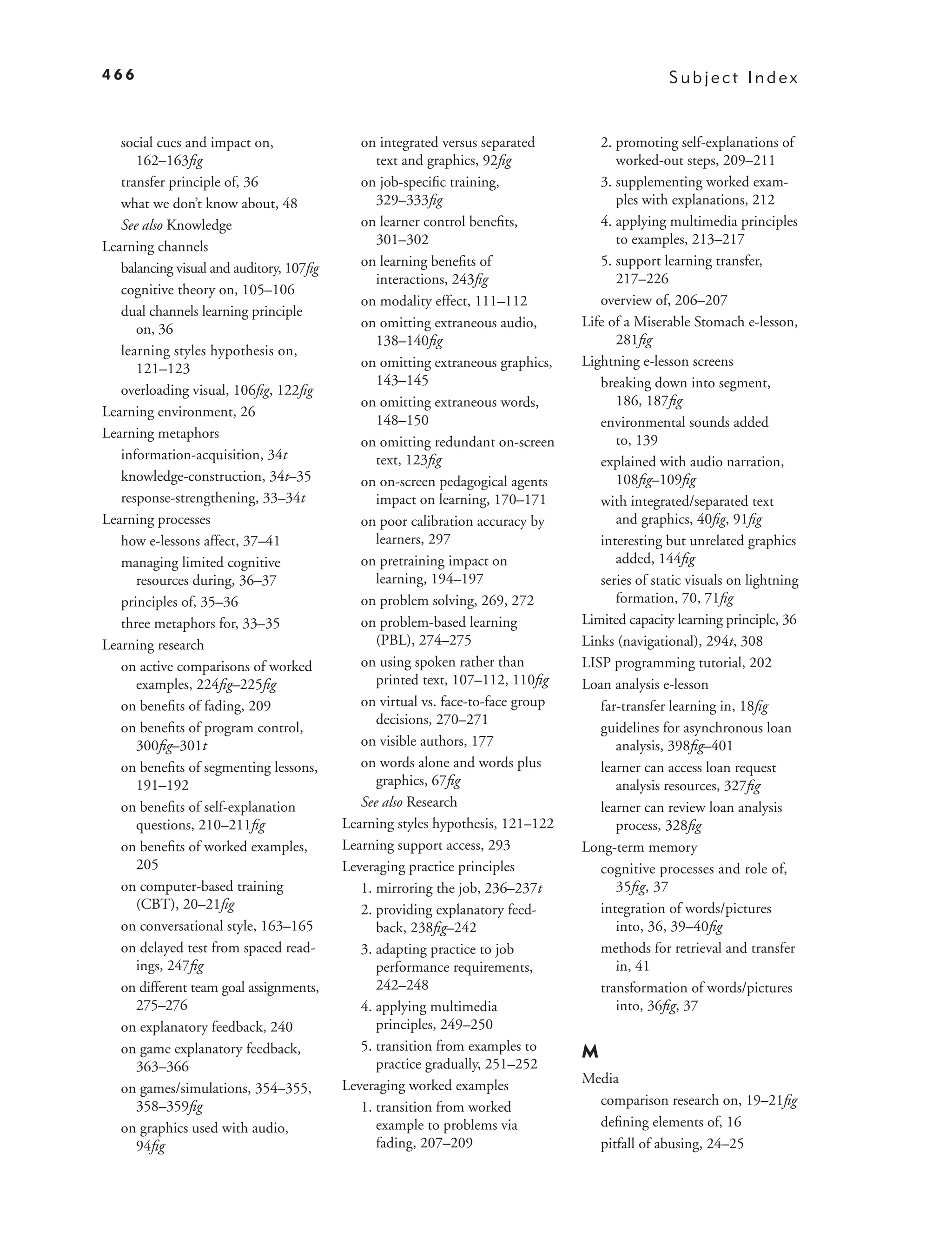 466                                                                                              Subject Index


   social cues and impact on,                on integrated versus separated         2. promoting self-explanations of
      162–163ﬁg                                 text and graphics, 92ﬁg                worked-out steps, 209–211
   transfer principle of, 36                 on job-speciﬁc training,               3. supplementing worked exam-
   what we don’t know about, 48                 329–333ﬁg                              ples with explanations, 212
   See also Knowledge                        on learner control beneﬁts,            4. applying multimedia principles
Learning channels                               301–302                                to examples, 213–217
   balancing visual and auditory, 107ﬁg      on learning beneﬁts of                 5. support learning transfer,
                                                interactions, 243ﬁg                    217–226
   cognitive theory on, 105–106
                                             on modality effect, 111–112            overview of, 206–207
   dual channels learning principle
      on, 36                                 on omitting extraneous audio,       Life of a Miserable Stomach e-lesson,
                                                138–140ﬁg                              281ﬁg
   learning styles hypothesis on,
      121–123                                on omitting extraneous graphics,    Lightning e-lesson screens
                                                143–145                             breaking down into segment,
   overloading visual, 106ﬁg, 122ﬁg
                                             on omitting extraneous words,             186, 187ﬁg
Learning environment, 26
                                                148–150                             environmental sounds added
Learning metaphors                                                                     to, 139
                                             on omitting redundant on-screen
   information-acquisition, 34t                 text, 123ﬁg                         explained with audio narration,
   knowledge-construction, 34t–35            on on-screen pedagogical agents           108ﬁg–109ﬁg
   response-strengthening, 33–34t               impact on learning, 170–171         with integrated/separated text
Learning processes                           on poor calibration accuracy by           and graphics, 40ﬁg, 91ﬁg
   how e-lessons affect, 37–41                  learners, 297                       interesting but unrelated graphics
   managing limited cognitive                on pretraining impact on                  added, 144ﬁg
      resources during, 36–37                   learning, 194–197                   series of static visuals on lightning
   principles of, 35–36                      on problem solving, 269, 272              formation, 70, 71ﬁg
   three metaphors for, 33–35                on problem-based learning           Limited capacity learning principle, 36
Learning research                               (PBL), 274–275                   Links (navigational), 294t, 308
   on active comparisons of worked           on using spoken rather than         LISP programming tutorial, 202
      examples, 224ﬁg–225ﬁg                     printed text, 107–112, 110ﬁg     Loan analysis e-lesson
   on beneﬁts of fading, 209                 on virtual vs. face-to-face group      far-transfer learning in, 18ﬁg
                                                decisions, 270–271
   on beneﬁts of program control,                                                   guidelines for asynchronous loan
      300ﬁg–301t                             on visible authors, 177                   analysis, 398ﬁg–401
   on beneﬁts of segmenting lessons,         on words alone and words plus          learner can access loan request
      191–192                                   graphics, 67ﬁg                         analysis resources, 327ﬁg
   on beneﬁts of self-explanation            See also Research                      learner can review loan analysis
      questions, 210–211ﬁg                Learning styles hypothesis, 121–122          process, 328ﬁg
   on beneﬁts of worked examples,         Learning support access, 293           Long-term memory
      205                                 Leveraging practice principles            cognitive processes and role of,
   on computer-based training                1. mirroring the job, 236–237t            35ﬁg, 37
      (CBT), 20–21ﬁg                         2. providing explanatory feed-         integration of words/pictures
   on conversational style, 163–165             back, 238ﬁg–242                        into, 36, 39–40ﬁg
   on delayed test from spaced read-         3. adapting practice to job            methods for retrieval and transfer
      ings, 247ﬁg                               performance requirements,              in, 41
   on different team goal assignments,          242–248                             transformation of words/pictures
      275–276                                4. applying multimedia                    into, 36ﬁg, 37
   on explanatory feedback, 240                 principles, 249–250
   on game explanatory feedback,             5. transition from examples to      M
      363–366                                   practice gradually, 251–252
                                          Leveraging worked examples             Media
   on games/simulations, 354–355,
      358–359ﬁg                              1. transition from worked             comparison research on, 19–21ﬁg
   on graphics used with audio,                 example to problems via            deﬁning elements of, 16
      94ﬁg                                      fading, 207–209                    pitfall of abusing, 24–25
 