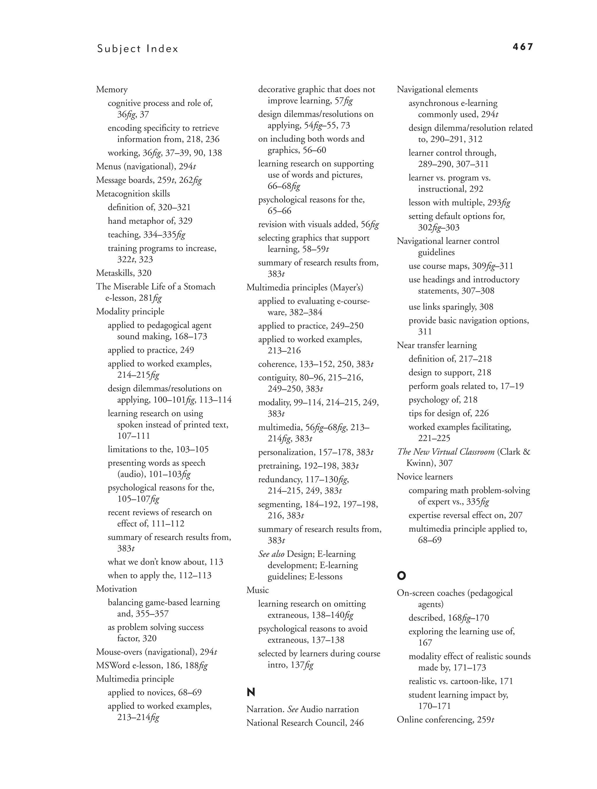 Subject Index                                                                                                  467



Memory                                    decorative graphic that does not     Navigational elements
   cognitive process and role of,            improve learning, 57ﬁg              asynchronous e-learning
      36ﬁg, 37                            design dilemmas/resolutions on            commonly used, 294t
   encoding speciﬁcity to retrieve           applying, 54ﬁg–55, 73               design dilemma/resolution related
      information from, 218, 236          on including both words and               to, 290–291, 312
   working, 36ﬁg, 37–39, 90, 138             graphics, 56–60                     learner control through,
Menus (navigational), 294t                learning research on supporting           289–290, 307–311
                                             use of words and pictures,          learner vs. program vs.
Message boards, 259t, 262ﬁg
                                             66–68ﬁg                                instructional, 292
Metacognition skills
                                          psychological reasons for the,         lesson with multiple, 293ﬁg
   deﬁnition of, 320–321                     65–66
                                                                                 setting default options for,
   hand metaphor of, 329                  revision with visuals added, 56ﬁg         302ﬁg–303
   teaching, 334–335ﬁg                    selecting graphics that support      Navigational learner control
   training programs to increase,            learning, 58–59t                       guidelines
      322t, 323                           summary of research results from,      use course maps, 309ﬁg–311
Metaskills, 320                              383t
                                                                                 use headings and introductory
The Miserable Life of a Stomach         Multimedia principles (Mayer’s)             statements, 307–308
  e-lesson, 281ﬁg                         applied to evaluating e-course-
                                                                                 use links sparingly, 308
Modality principle                           ware, 382–384
                                                                                 provide basic navigation options,
   applied to pedagogical agent           applied to practice, 249–250
                                                                                    311
      sound making, 168–173               applied to worked examples,
                                                                               Near transfer learning
   applied to practice, 249                  213–216
                                                                                 deﬁnition of, 217–218
   applied to worked examples,            coherence, 133–152, 250, 383t
      214–215ﬁg                                                                  design to support, 218
                                          contiguity, 80–96, 215–216,
   design dilemmas/resolutions on            249–250, 383t                       perform goals related to, 17–19
      applying, 100–101ﬁg, 113–114        modality, 99–114, 214–215, 249,        psychology of, 218
   learning research on using                383t                                tips for design of, 226
      spoken instead of printed text,     multimedia, 56ﬁg–68ﬁg, 213–            worked examples facilitating,
      107–111                                214ﬁg, 383t                            221–225
   limitations to the, 103–105            personalization, 157–178, 383t       The New Virtual Classroom (Clark &
   presenting words as speech             pretraining, 192–198, 383t             Kwinn), 307
      (audio), 101–103ﬁg                                                       Novice learners
                                          redundancy, 117–130ﬁg,
   psychological reasons for the,            214–215, 249, 383t                  comparing math problem-solving
      105–107ﬁg                                                                     of expert vs., 335ﬁg
                                          segmenting, 184–192, 197–198,
   recent reviews of research on             216, 383t                           expertise reversal effect on, 207
      effect of, 111–112
                                          summary of research results from,      multimedia principle applied to,
   summary of research results from,         383t                                   68–69
      383t
                                          See also Design; E-learning
   what we don’t know about, 113             development; E-learning
   when to apply the, 112–113                guidelines; E-lessons             O
Motivation                              Music                                  On-screen coaches (pedagogical
   balancing game-based learning          learning research on omitting             agents)
      and, 355–357                           extraneous, 138–140ﬁg               described, 168ﬁg–170
   as problem solving success             psychological reasons to avoid         exploring the learning use of,
      factor, 320                            extraneous, 137–138                    167
Mouse-overs (navigational), 294t          selected by learners during course     modality effect of realistic sounds
MSWord e-lesson, 186, 188ﬁg                  intro, 137ﬁg                           made by, 171–173
Multimedia principle                                                             realistic vs. cartoon-like, 171
   applied to novices, 68–69            N                                        student learning impact by,
   applied to worked examples,          Narration. See Audio narration              170–171
      213–214ﬁg                                                                Online conferencing, 259t
                                        National Research Council, 246
 