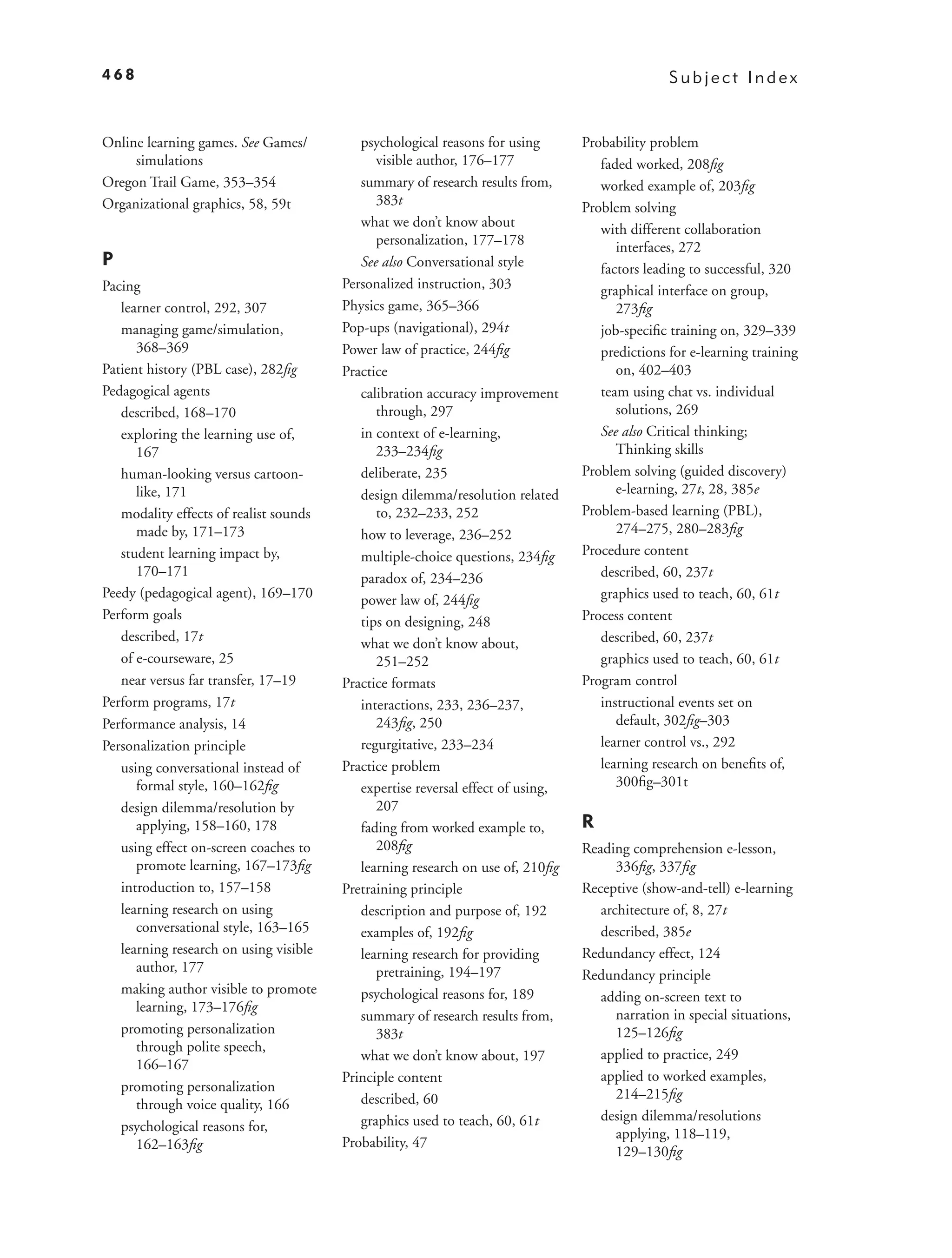 468                                                                                             Subject Index


Online learning games. See Games/          psychological reasons for using       Probability problem
     simulations                              visible author, 176–177               faded worked, 208ﬁg
Oregon Trail Game, 353–354                 summary of research results from,        worked example of, 203ﬁg
Organizational graphics, 58, 59t              383t                               Problem solving
                                           what we don’t know about                 with different collaboration
                                              personalization, 177–178                 interfaces, 272
P                                          See also Conversational style            factors leading to successful, 320
Pacing                                  Personalized instruction, 303               graphical interface on group,
   learner control, 292, 307            Physics game, 365–366                          273ﬁg
   managing game/simulation,            Pop-ups (navigational), 294t                job-speciﬁc training on, 329–339
      368–369                           Power law of practice, 244ﬁg                predictions for e-learning training
Patient history (PBL case), 282ﬁg       Practice                                       on, 402–403
Pedagogical agents                         calibration accuracy improvement         team using chat vs. individual
   described, 168–170                         through, 297                             solutions, 269
   exploring the learning use of,          in context of e-learning,                See also Critical thinking;
      167                                     233–234ﬁg                                Thinking skills
   human-looking versus cartoon-           deliberate, 235                       Problem solving (guided discovery)
      like, 171                            design dilemma/resolution related           e-learning, 27t, 28, 385e
   modality effects of realist sounds         to, 232–233, 252                   Problem-based learning (PBL),
      made by, 171–173                     how to leverage, 236–252                    274–275, 280–283ﬁg
   student learning impact by,             multiple-choice questions, 234ﬁg      Procedure content
      170–171                              paradox of, 234–236                      described, 60, 237t
Peedy (pedagogical agent), 169–170         power law of, 244ﬁg                      graphics used to teach, 60, 61t
Perform goals                              tips on designing, 248                Process content
   described, 17t                          what we don’t know about,                described, 60, 237t
   of e-courseware, 25                        251–252                               graphics used to teach, 60, 61t
   near versus far transfer, 17–19      Practice formats                         Program control
Perform programs, 17t                      interactions, 233, 236–237,              instructional events set on
Performance analysis, 14                      243ﬁg, 250                               default, 302ﬁg–303
Personalization principle                  regurgitative, 233–234                   learner control vs., 292
   using conversational instead of      Practice problem                            learning research on beneﬁts of,
      formal style, 160–162ﬁg              expertise reversal effect of using,         300ﬁg–301t
   design dilemma/resolution by               207
      applying, 158–160, 178               fading from worked example to,        R
   using effect on-screen coaches to          208ﬁg                              Reading comprehension e-lesson,
      promote learning, 167–173ﬁg          learning research on use of, 210ﬁg          336ﬁg, 337ﬁg
   introduction to, 157–158             Pretraining principle                    Receptive (show-and-tell) e-learning
   learning research on using              description and purpose of, 192          architecture of, 8, 27t
      conversational style, 163–165        examples of, 192ﬁg                       described, 385e
   learning research on using visible      learning research for providing       Redundancy effect, 124
      author, 177                             pretraining, 194–197               Redundancy principle
   making author visible to promote        psychological reasons for, 189           adding on-screen text to
      learning, 173–176ﬁg
                                           summary of research results from,           narration in special situations,
   promoting personalization                  383t                                     125–126ﬁg
      through polite speech,
                                           what we don’t know about, 197            applied to practice, 249
      166–167
                                        Principle content                           applied to worked examples,
   promoting personalization                                                           214–215ﬁg
      through voice quality, 166           described, 60
                                           graphics used to teach, 60, 61t          design dilemma/resolutions
   psychological reasons for,                                                          applying, 118–119,
      162–163ﬁg                         Probability, 47
                                                                                       129–130ﬁg
 