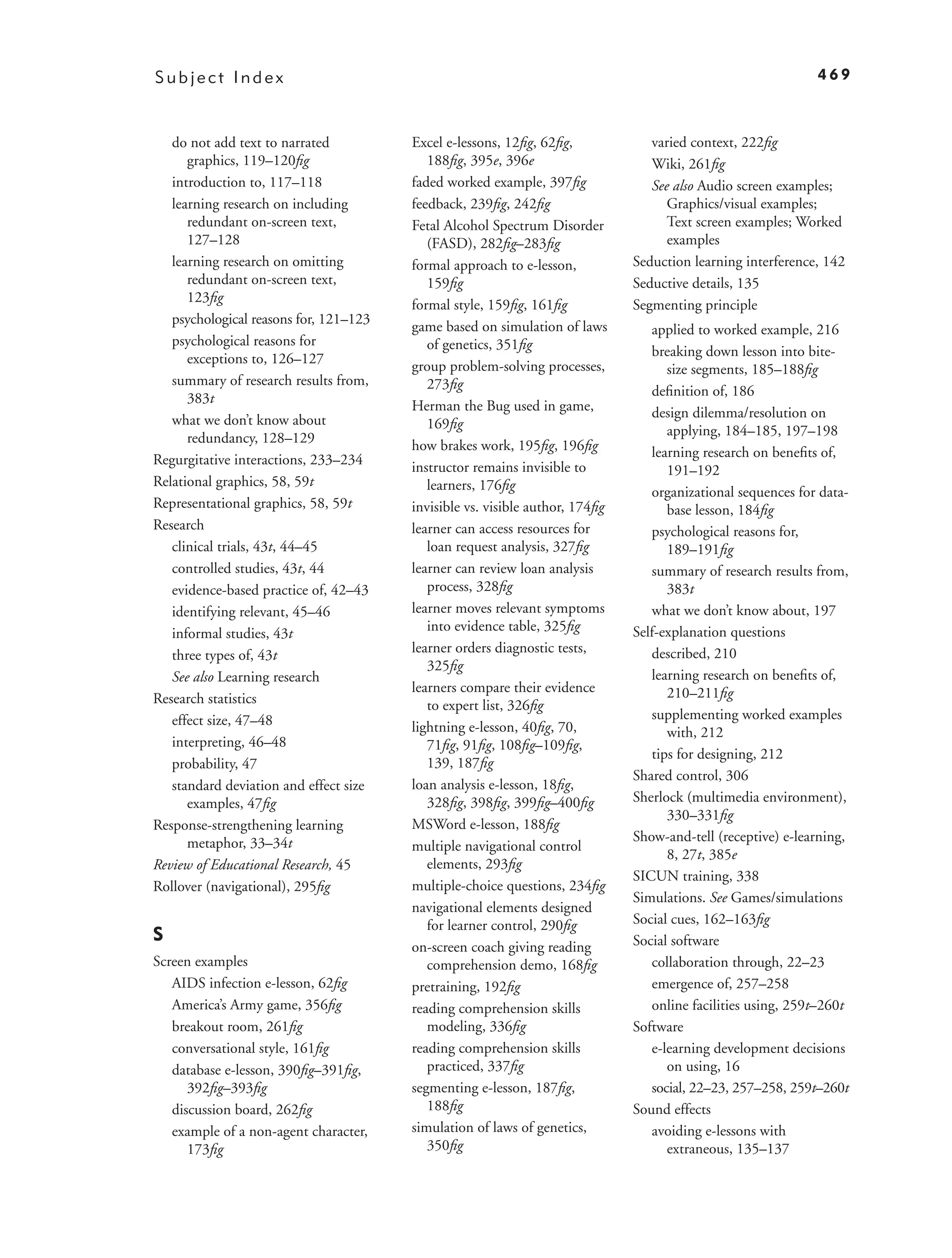 Subject Index                                                                                                469



   do not add text to narrated          Excel e-lessons, 12ﬁg, 62ﬁg,             varied context, 222ﬁg
      graphics, 119–120ﬁg                  188ﬁg, 395e, 396e                     Wiki, 261ﬁg
   introduction to, 117–118             faded worked example, 397ﬁg              See also Audio screen examples;
   learning research on including       feedback, 239ﬁg, 242ﬁg                      Graphics/visual examples;
      redundant on-screen text,         Fetal Alcohol Spectrum Disorder             Text screen examples; Worked
      127–128                              (FASD), 282ﬁg–283ﬁg                      examples
   learning research on omitting        formal approach to e-lesson,          Seduction learning interference, 142
      redundant on-screen text,            159ﬁg                              Seductive details, 135
      123ﬁg                             formal style, 159ﬁg, 161ﬁg            Segmenting principle
   psychological reasons for, 121–123   game based on simulation of laws         applied to worked example, 216
   psychological reasons for               of genetics, 351ﬁg
      exceptions to, 126–127                                                     breaking down lesson into bite-
                                        group problem-solving processes,            size segments, 185–188ﬁg
   summary of research results from,       273ﬁg
      383t                                                                       deﬁnition of, 186
                                        Herman the Bug used in game,             design dilemma/resolution on
   what we don’t know about                169ﬁg
      redundancy, 128–129                                                           applying, 184–185, 197–198
                                        how brakes work, 195ﬁg, 196ﬁg            learning research on beneﬁts of,
Regurgitative interactions, 233–234     instructor remains invisible to             191–192
Relational graphics, 58, 59t               learners, 176ﬁg                       organizational sequences for data-
Representational graphics, 58, 59t      invisible vs. visible author, 174ﬁg         base lesson, 184ﬁg
Research                                learner can access resources for         psychological reasons for,
   clinical trials, 43t, 44–45             loan request analysis, 327ﬁg             189–191ﬁg
   controlled studies, 43t, 44          learner can review loan analysis         summary of research results from,
   evidence-based practice of, 42–43       process, 328ﬁg                           383t
   identifying relevant, 45–46          learner moves relevant symptoms          what we don’t know about, 197
   informal studies, 43t                   into evidence table, 325ﬁg         Self-explanation questions
   three types of, 43t                  learner orders diagnostic tests,         described, 210
                                           325ﬁg
   See also Learning research                                                    learning research on beneﬁts of,
                                        learners compare their evidence             210–211ﬁg
Research statistics                        to expert list, 326ﬁg
   effect size, 47–48                                                            supplementing worked examples
                                        lightning e-lesson, 40ﬁg, 70,               with, 212
   interpreting, 46–48                     71ﬁg, 91ﬁg, 108ﬁg–109ﬁg,
                                                                                 tips for designing, 212
   probability, 47                         139, 187ﬁg
                                                                              Shared control, 306
   standard deviation and effect size   loan analysis e-lesson, 18ﬁg,
      examples, 47ﬁg                       328ﬁg, 398ﬁg, 399ﬁg–400ﬁg          Sherlock (multimedia environment),
                                                                                    330–331ﬁg
Response-strengthening learning         MSWord e-lesson, 188ﬁg
      metaphor, 33–34t                                                        Show-and-tell (receptive) e-learning,
                                        multiple navigational control
                                                                                    8, 27t, 385e
Review of Educational Research, 45         elements, 293ﬁg
                                                                              SICUN training, 338
Rollover (navigational), 295ﬁg          multiple-choice questions, 234ﬁg
                                                                              Simulations. See Games/simulations
                                        navigational elements designed
                                           for learner control, 290ﬁg         Social cues, 162–163ﬁg
S                                                                             Social software
                                        on-screen coach giving reading
Screen examples                            comprehension demo, 168ﬁg             collaboration through, 22–23
   AIDS infection e-lesson, 62ﬁg        pretraining, 192ﬁg                       emergence of, 257–258
   America’s Army game, 356ﬁg           reading comprehension skills             online facilities using, 259t–260t
   breakout room, 261ﬁg                    modeling, 336ﬁg                    Software
   conversational style, 161ﬁg          reading comprehension skills             e-learning development decisions
   database e-lesson, 390ﬁg–391ﬁg,         practiced, 337ﬁg                         on using, 16
      392ﬁg–393ﬁg                       segmenting e-lesson, 187ﬁg,              social, 22–23, 257–258, 259t–260t
   discussion board, 262ﬁg                 188ﬁg                              Sound effects
   example of a non-agent character,    simulation of laws of genetics,          avoiding e-lessons with
      173ﬁg                                350ﬁg                                    extraneous, 135–137
 