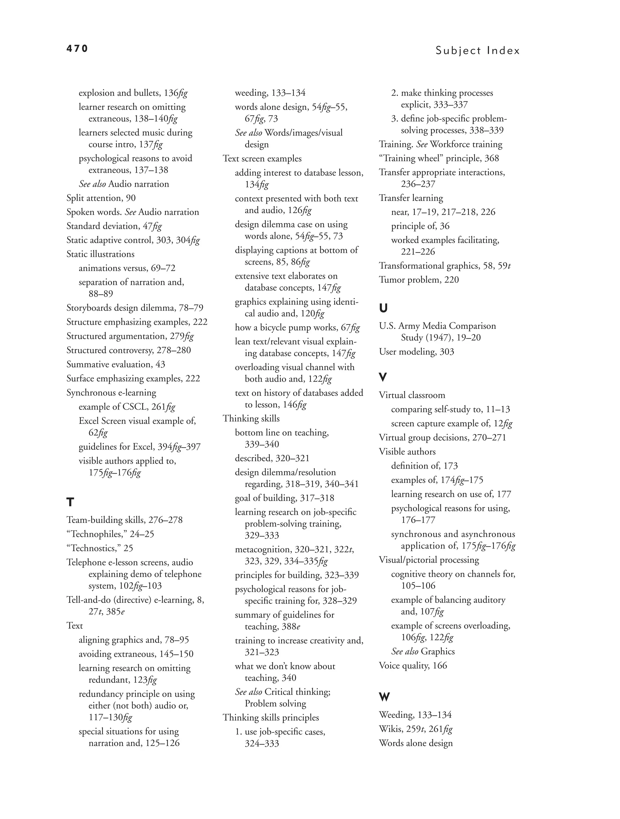 470                                                                                              Subject Index


   explosion and bullets, 136ﬁg             weeding, 133–134                          2. make thinking processes
   learner research on omitting             words alone design, 54ﬁg–55,                 explicit, 333–337
       extraneous, 138–140ﬁg                   67ﬁg, 73                               3. deﬁne job-speciﬁc problem-
   learners selected music during           See also Words/images/visual                 solving processes, 338–339
       course intro, 137ﬁg                     design                              Training. See Workforce training
   psychological reasons to avoid        Text screen examples                      “Training wheel” principle, 368
       extraneous, 137–138                  adding interest to database lesson,    Transfer appropriate interactions,
   See also Audio narration                    134ﬁg                                     236–237
Split attention, 90                         context presented with both text       Transfer learning
Spoken words. See Audio narration              and audio, 126ﬁg                       near, 17–19, 217–218, 226
Standard deviation, 47ﬁg                    design dilemma case on using              principle of, 36
Static adaptive control, 303, 304ﬁg            words alone, 54ﬁg–55, 73               worked examples facilitating,
Static illustrations                        displaying captions at bottom of             221–226
                                               screens, 85, 86ﬁg                   Transformational graphics, 58, 59t
   animations versus, 69–72
                                            extensive text elaborates on           Tumor problem, 220
   separation of narration and,
                                               database concepts, 147ﬁg
       88–89
                                            graphics explaining using identi-
Storyboards design dilemma, 78–79
                                               cal audio and, 120ﬁg                U
Structure emphasizing examples, 222                                                U.S. Army Media Comparison
                                            how a bicycle pump works, 67ﬁg
Structured argumentation, 279ﬁg                                                         Study (1947), 19–20
                                            lean text/relevant visual explain-
Structured controversy, 278–280                ing database concepts, 147ﬁg        User modeling, 303
Summative evaluation, 43                    overloading visual channel with
Surface emphasizing examples, 222              both audio and, 122ﬁg               V
Synchronous e-learning                      text on history of databases added     Virtual classroom
   example of CSCL, 261ﬁg                      to lesson, 146ﬁg                       comparing self-study to, 11–13
   Excel Screen visual example of,       Thinking skills                              screen capture example of, 12ﬁg
       62ﬁg                                 bottom line on teaching,
                                                                                   Virtual group decisions, 270–271
   guidelines for Excel, 394ﬁg–397             339–340
                                                                                   Visible authors
   visible authors applied to,              described, 320–321
                                                                                      deﬁnition of, 173
       175ﬁg–176ﬁg                          design dilemma/resolution
                                               regarding, 318–319, 340–341            examples of, 174ﬁg–175
                                            goal of building, 317–318                 learning research on use of, 177
T                                                                                     psychological reasons for using,
                                            learning research on job-speciﬁc
Team-building skills, 276–278                  problem-solving training,                 176–177
“Technophiles,” 24–25                          329–333                                synchronous and asynchronous
“Technostics,” 25                           metacognition, 320–321, 322t,                application of, 175ﬁg–176ﬁg
Telephone e-lesson screens, audio              323, 329, 334–335ﬁg                 Visual/pictorial processing
      explaining demo of telephone          principles for building, 323–339          cognitive theory on channels for,
      system, 102ﬁg–103                     psychological reasons for job-               105–106
Tell-and-do (directive) e-learning, 8,         speciﬁc training for, 328–329          example of balancing auditory
      27t, 385e                             summary of guidelines for                    and, 107ﬁg
Text                                           teaching, 388e                         example of screens overloading,
   aligning graphics and, 78–95             training to increase creativity and,         106ﬁg, 122ﬁg
   avoiding extraneous, 145–150                321–323                                See also Graphics
   learning research on omitting            what we don’t know about               Voice quality, 166
      redundant, 123ﬁg                         teaching, 340
   redundancy principle on using            See also Critical thinking;
                                               Problem solving
                                                                                   W
      either (not both) audio or,
      117–130ﬁg                          Thinking skills principles                Weeding, 133–134
   special situations for using             1. use job-speciﬁc cases,              Wikis, 259t, 261ﬁg
      narration and, 125–126                   324–333                             Words alone design
 
