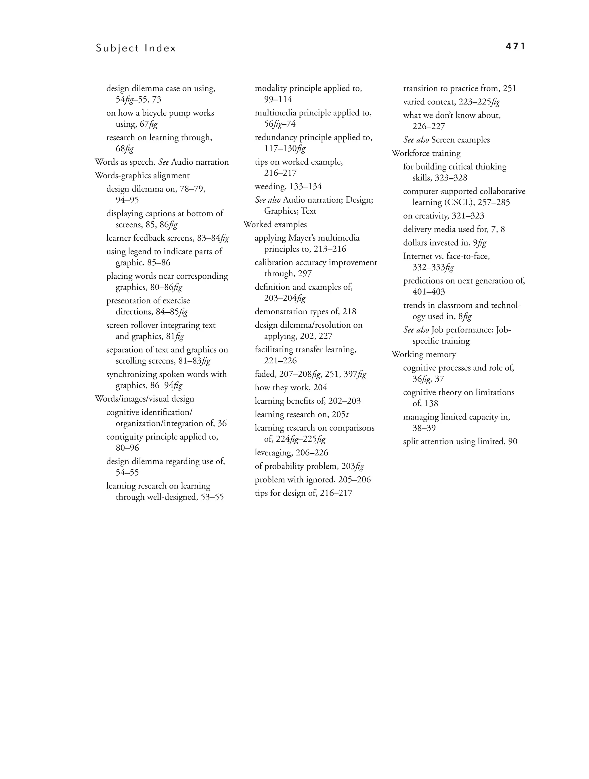 Subject Index                                                                                              471



  design dilemma case on using,          modality principle applied to,        transition to practice from, 251
     54ﬁg–55, 73                            99–114                             varied context, 223–225ﬁg
  on how a bicycle pump works            multimedia principle applied to,      what we don’t know about,
     using, 67ﬁg                            56ﬁg–74                               226–227
  research on learning through,          redundancy principle applied to,      See also Screen examples
     68ﬁg                                   117–130ﬁg
                                                                             Workforce training
Words as speech. See Audio narration     tips on worked example,
                                                                               for building critical thinking
Words-graphics alignment                    216–217
                                                                                  skills, 323–328
  design dilemma on, 78–79,              weeding, 133–134
                                                                               computer-supported collaborative
     94–95                               See also Audio narration; Design;        learning (CSCL), 257–285
  displaying captions at bottom of          Graphics; Text
                                                                               on creativity, 321–323
     screens, 85, 86ﬁg                 Worked examples
                                                                               delivery media used for, 7, 8
  learner feedback screens, 83–84ﬁg      applying Mayer’s multimedia
                                                                               dollars invested in, 9ﬁg
  using legend to indicate parts of         principles to, 213–216
                                                                               Internet vs. face-to-face,
     graphic, 85–86                      calibration accuracy improvement
                                                                                  332–333ﬁg
  placing words near corresponding          through, 297
                                                                               predictions on next generation of,
     graphics, 80–86ﬁg                   deﬁnition and examples of,
                                                                                  401–403
  presentation of exercise                  203–204ﬁg
                                                                               trends in classroom and technol-
     directions, 84–85ﬁg                 demonstration types of, 218
                                                                                  ogy used in, 8ﬁg
  screen rollover integrating text       design dilemma/resolution on
                                                                               See also Job performance; Job-
     and graphics, 81ﬁg                     applying, 202, 227
                                                                                  speciﬁc training
  separation of text and graphics on     facilitating transfer learning,
                                                                             Working memory
     scrolling screens, 81–83ﬁg             221–226
                                                                               cognitive processes and role of,
  synchronizing spoken words with        faded, 207–208ﬁg, 251, 397ﬁg
                                                                                  36ﬁg, 37
     graphics, 86–94ﬁg                   how they work, 204
                                                                               cognitive theory on limitations
Words/images/visual design               learning beneﬁts of, 202–203             of, 138
  cognitive identiﬁcation/               learning research on, 205t            managing limited capacity in,
     organization/integration of, 36     learning research on comparisons         38–39
  contiguity principle applied to,          of, 224ﬁg–225ﬁg                    split attention using limited, 90
     80–96                               leveraging, 206–226
  design dilemma regarding use of,
                                         of probability problem, 203ﬁg
     54–55
                                         problem with ignored, 205–206
  learning research on learning
     through well-designed, 53–55        tips for design of, 216–217
 