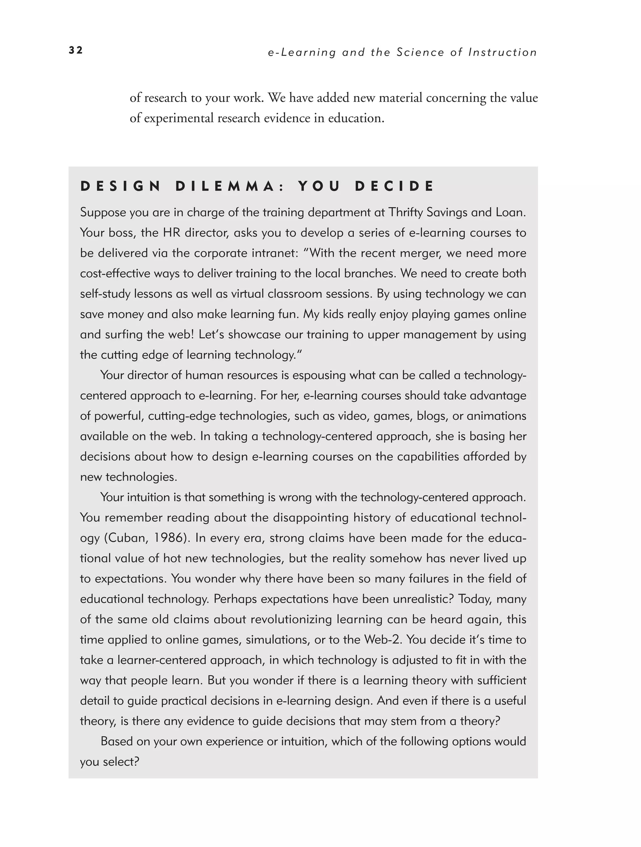 32                                   e-Learning and the Science of Instruction



          of research to your work. We have added new material concerning the value
          of experimental research evidence in education.



 DE S I GN         D I L E M M A :         YO U       DEC IDE
 Suppose you are in charge of the training department at Thrifty Savings and Loan.
 Your boss, the HR director, asks you to develop a series of e-learning courses to
 be delivered via the corporate intranet: “With the recent merger, we need more
 cost-effective ways to deliver training to the local branches. We need to create both
 self-study lessons as well as virtual classroom sessions. By using technology we can
 save money and also make learning fun. My kids really enjoy playing games online
 and surﬁng the web! Let’s showcase our training to upper management by using
 the cutting edge of learning technology.”
     Your director of human resources is espousing what can be called a technology-
 centered approach to e-learning. For her, e-learning courses should take advantage
 of powerful, cutting-edge technologies, such as video, games, blogs, or animations
 available on the web. In taking a technology-centered approach, she is basing her
 decisions about how to design e-learning courses on the capabilities afforded by
 new technologies.
     Your intuition is that something is wrong with the technology-centered approach.
 You remember reading about the disappointing history of educational technol-
 ogy (Cuban, 1986). In every era, strong claims have been made for the educa-
 tional value of hot new technologies, but the reality somehow has never lived up
 to expectations. You wonder why there have been so many failures in the ﬁeld of
 educational technology. Perhaps expectations have been unrealistic? Today, many
 of the same old claims about revolutionizing learning can be heard again, this
 time applied to online games, simulations, or to the Web-2. You decide it’s time to
 take a learner-centered approach, in which technology is adjusted to ﬁt in with the
 way that people learn. But you wonder if there is a learning theory with sufﬁcient
 detail to guide practical decisions in e-learning design. And even if there is a useful
 theory, is there any evidence to guide decisions that may stem from a theory?
     Based on your own experience or intuition, which of the following options would
 you select?
 