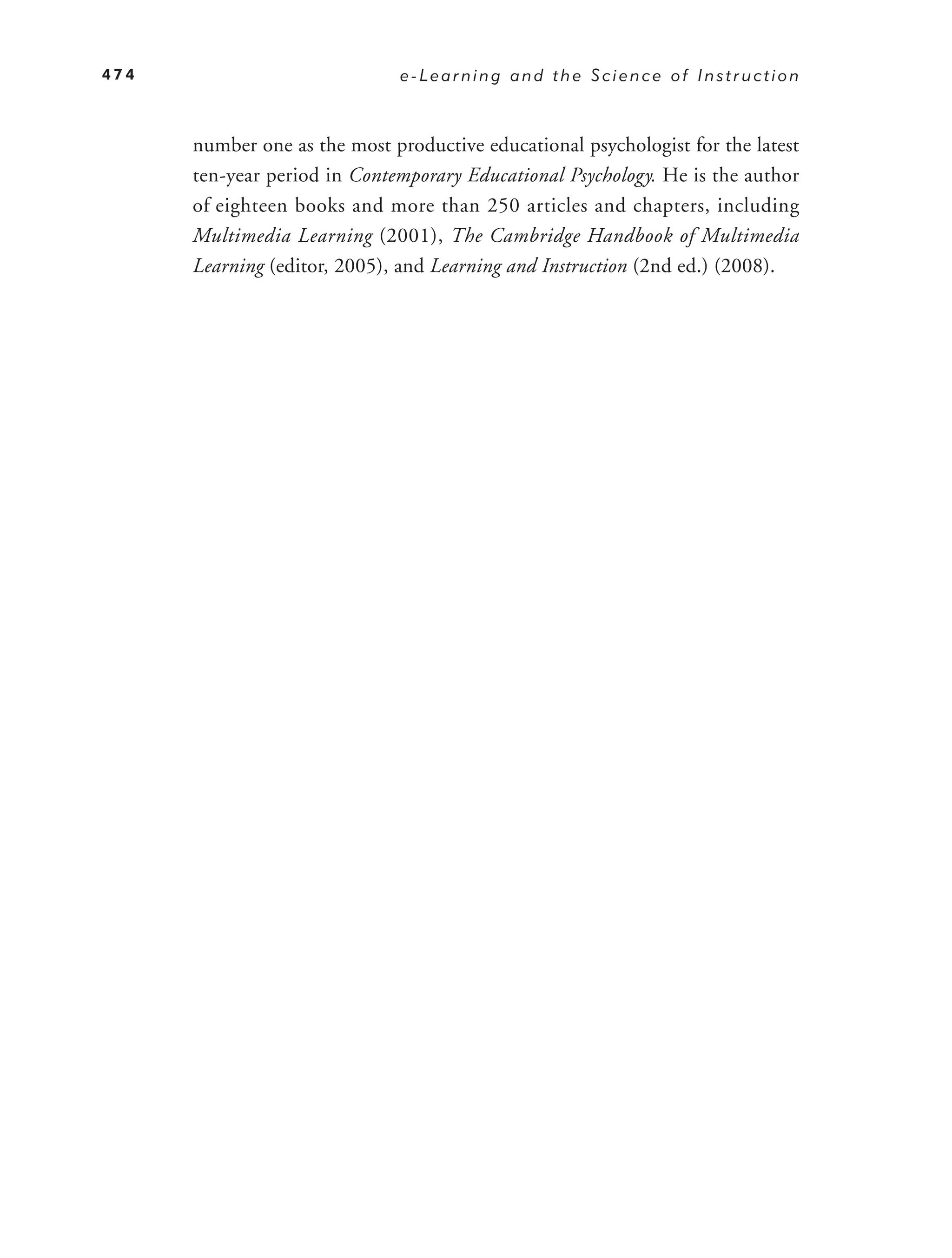 474                           e-Learning and the Science of Instruction



      number one as the most productive educational psychologist for the latest
      ten-year period in Contemporary Educational Psychology. He is the author
      of eighteen books and more than 250 articles and chapters, including
      Multimedia Learning (2001), The Cambridge Handbook of Multimedia
      Learning (editor, 2005), and Learning and Instruction (2nd ed.) (2008).
 