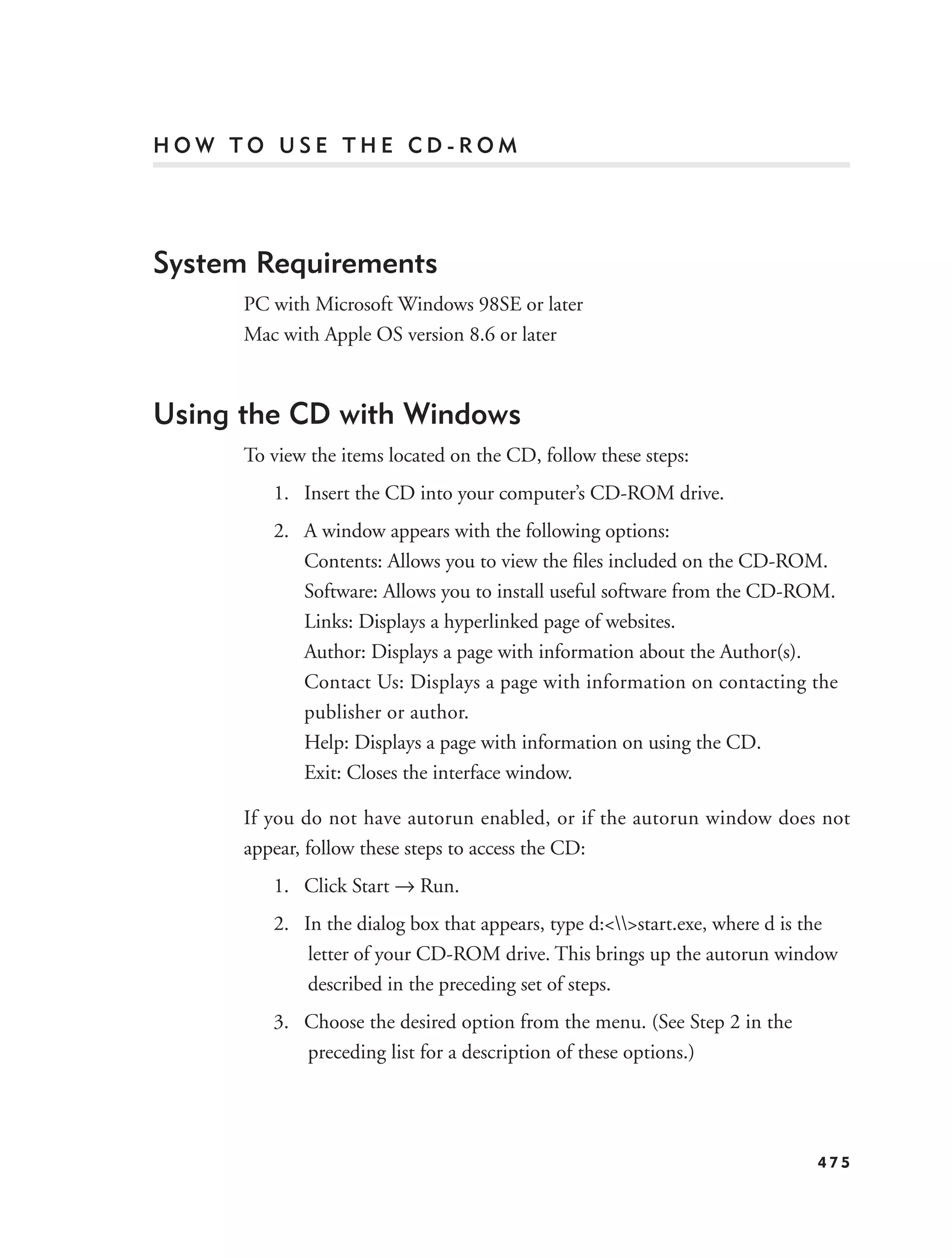 HOW TO USE THE CD-ROM




System Requirements
      PC with Microsoft Windows 98SE or later
      Mac with Apple OS version 8.6 or later



Using the CD with Windows
      To view the items located on the CD, follow these steps:
         1. Insert the CD into your computer’s CD-ROM drive.
         2. A window appears with the following options:
            Contents: Allows you to view the ﬁles included on the CD-ROM.
            Software: Allows you to install useful software from the CD-ROM.
            Links: Displays a hyperlinked page of websites.
            Author: Displays a page with information about the Author(s).
            Contact Us: Displays a page with information on contacting the
            publisher or author.
            Help: Displays a page with information on using the CD.
            Exit: Closes the interface window.

      If you do not have autorun enabled, or if the autorun window does not
      appear, follow these steps to access the CD:
         1. Click Start → Run.
         2. In the dialog box that appears, type d:<>start.exe, where d is the
             letter of your CD-ROM drive. This brings up the autorun window
             described in the preceding set of steps.
         3. Choose the desired option from the menu. (See Step 2 in the
            preceding list for a description of these options.)




                                                                             475
 