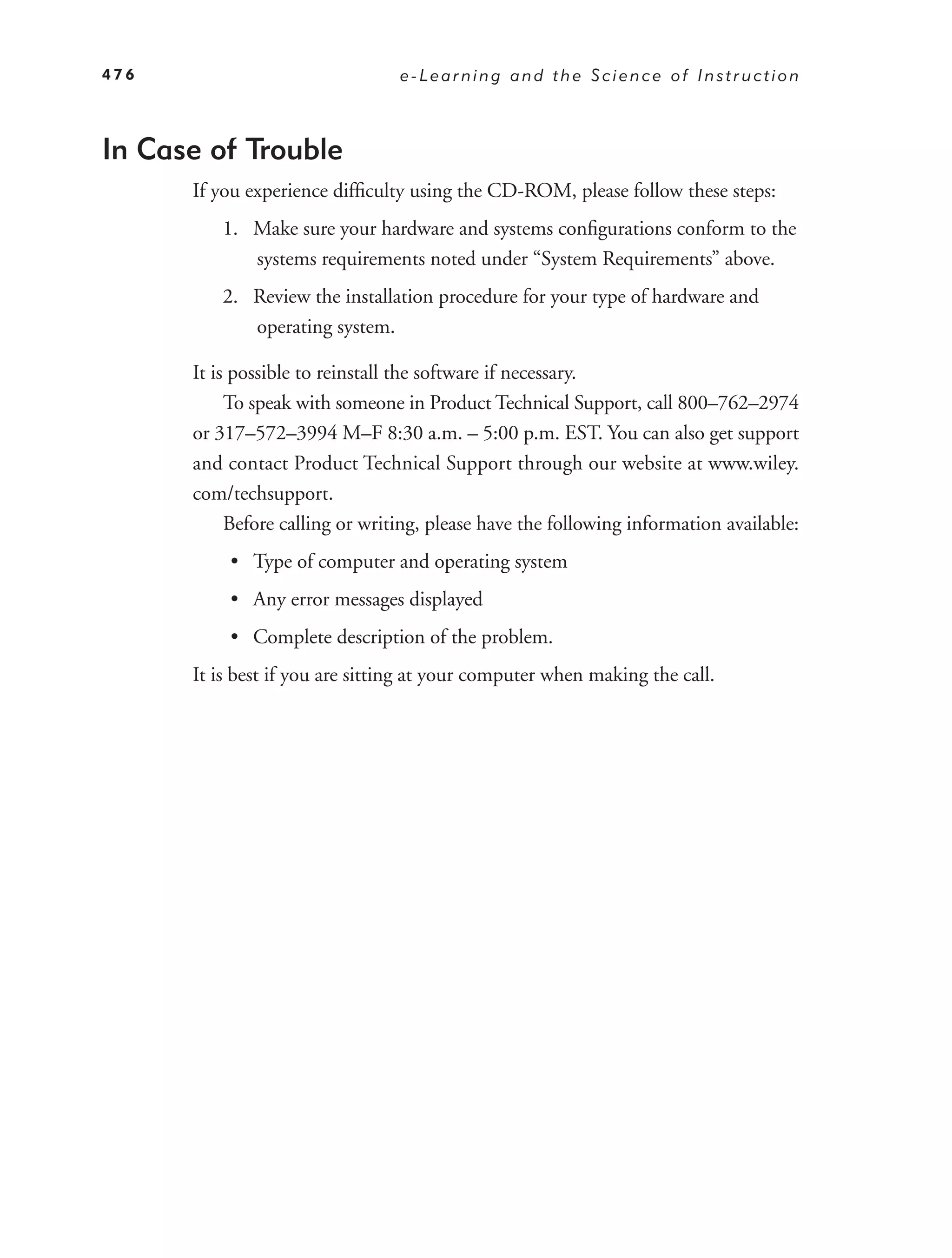 476                              e-Learning and the Science of Instruction



In Case of Trouble
      If you experience difﬁculty using the CD-ROM, please follow these steps:
         1. Make sure your hardware and systems conﬁgurations conform to the
            systems requirements noted under “System Requirements” above.
         2. Review the installation procedure for your type of hardware and
            operating system.

      It is possible to reinstall the software if necessary.
           To speak with someone in Product Technical Support, call 800–762–2974
      or 317–572–3994 M–F 8:30 a.m. – 5:00 p.m. EST. You can also get support
      and contact Product Technical Support through our website at www.wiley.
      com/techsupport.
           Before calling or writing, please have the following information available:
          • Type of computer and operating system
          • Any error messages displayed
          • Complete description of the problem.
      It is best if you are sitting at your computer when making the call.
 