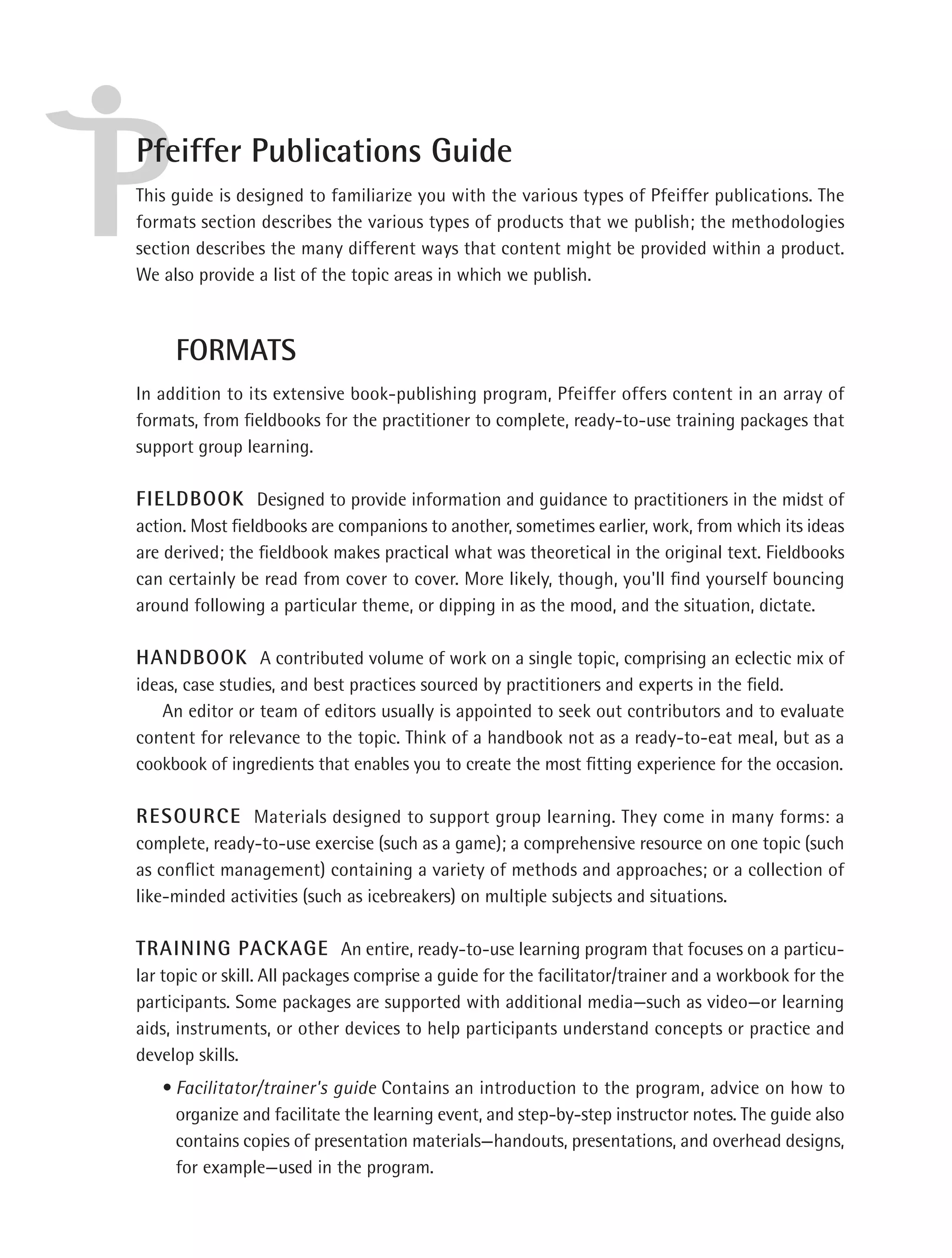Pfeiffer Publications Guide
This guide is designed to familiarize you with the various types of Pfeiffer publications. The
formats section describes the various types of products that we publish; the methodologies
section describes the many different ways that content might be provided within a product.
We also provide a list of the topic areas in which we publish.



     FORMATS
In addition to its extensive book-publishing program, Pfeiffer offers content in an array of
formats, from ﬁeldbooks for the practitioner to complete, ready-to-use training packages that
support group learning.

FIELDBOOK Designed to provide information and guidance to practitioners in the midst of
action. Most ﬁeldbooks are companions to another, sometimes earlier, work, from which its ideas
are derived; the ﬁeldbook makes practical what was theoretical in the original text. Fieldbooks
can certainly be read from cover to cover. More likely, though, you'll ﬁnd yourself bouncing
around following a particular theme, or dipping in as the mood, and the situation, dictate.

HANDBOOK A contributed volume of work on a single topic, comprising an eclectic mix of
ideas, case studies, and best practices sourced by practitioners and experts in the ﬁeld.
   An editor or team of editors usually is appointed to seek out contributors and to evaluate
content for relevance to the topic. Think of a handbook not as a ready-to-eat meal, but as a
cookbook of ingredients that enables you to create the most ﬁtting experience for the occasion.

RESOURCE Materials designed to support group learning. They come in many forms: a
complete, ready-to-use exercise (such as a game); a comprehensive resource on one topic (such
as conﬂict management) containing a variety of methods and approaches; or a collection of
like-minded activities (such as icebreakers) on multiple subjects and situations.

TRAINING PACKAGE An entire, ready-to-use learning program that focuses on a particu-
lar topic or skill. All packages comprise a guide for the facilitator/trainer and a workbook for the
participants. Some packages are supported with additional media—such as video—or learning
aids, instruments, or other devices to help participants understand concepts or practice and
develop skills.
   • Facilitator/trainer's guide Contains an introduction to the program, advice on how to
     organize and facilitate the learning event, and step-by-step instructor notes. The guide also
     contains copies of presentation materials—handouts, presentations, and overhead designs,
     for example—used in the program.
 