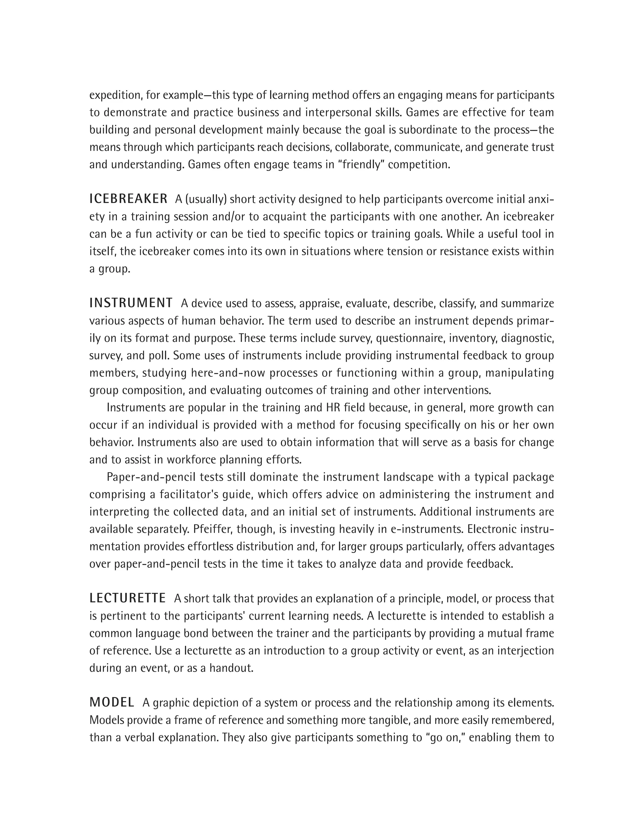 expedition, for example—this type of learning method offers an engaging means for participants
to demonstrate and practice business and interpersonal skills. Games are effective for team
building and personal development mainly because the goal is subordinate to the process—the
means through which participants reach decisions, collaborate, communicate, and generate trust
and understanding. Games often engage teams in “friendly” competition.

ICEBREAKER A (usually) short activity designed to help participants overcome initial anxi-
ety in a training session and/or to acquaint the participants with one another. An icebreaker
can be a fun activity or can be tied to speciﬁc topics or training goals. While a useful tool in
itself, the icebreaker comes into its own in situations where tension or resistance exists within
a group.

INSTRUMENT A device used to assess, appraise, evaluate, describe, classify, and summarize
various aspects of human behavior. The term used to describe an instrument depends primar-
ily on its format and purpose. These terms include survey, questionnaire, inventory, diagnostic,
survey, and poll. Some uses of instruments include providing instrumental feedback to group
members, studying here-and-now processes or functioning within a group, manipulating
group composition, and evaluating outcomes of training and other interventions.
    Instruments are popular in the training and HR ﬁeld because, in general, more growth can
occur if an individual is provided with a method for focusing speciﬁcally on his or her own
behavior. Instruments also are used to obtain information that will serve as a basis for change
and to assist in workforce planning efforts.
    Paper-and-pencil tests still dominate the instrument landscape with a typical package
comprising a facilitator's guide, which offers advice on administering the instrument and
interpreting the collected data, and an initial set of instruments. Additional instruments are
available separately. Pfeiffer, though, is investing heavily in e-instruments. Electronic instru-
mentation provides effortless distribution and, for larger groups particularly, offers advantages
over paper-and-pencil tests in the time it takes to analyze data and provide feedback.

LECTURETTE A short talk that provides an explanation of a principle, model, or process that
is pertinent to the participants' current learning needs. A lecturette is intended to establish a
common language bond between the trainer and the participants by providing a mutual frame
of reference. Use a lecturette as an introduction to a group activity or event, as an interjection
during an event, or as a handout.

MODEL A graphic depiction of a system or process and the relationship among its elements.
Models provide a frame of reference and something more tangible, and more easily remembered,
than a verbal explanation. They also give participants something to “go on,” enabling them to
 