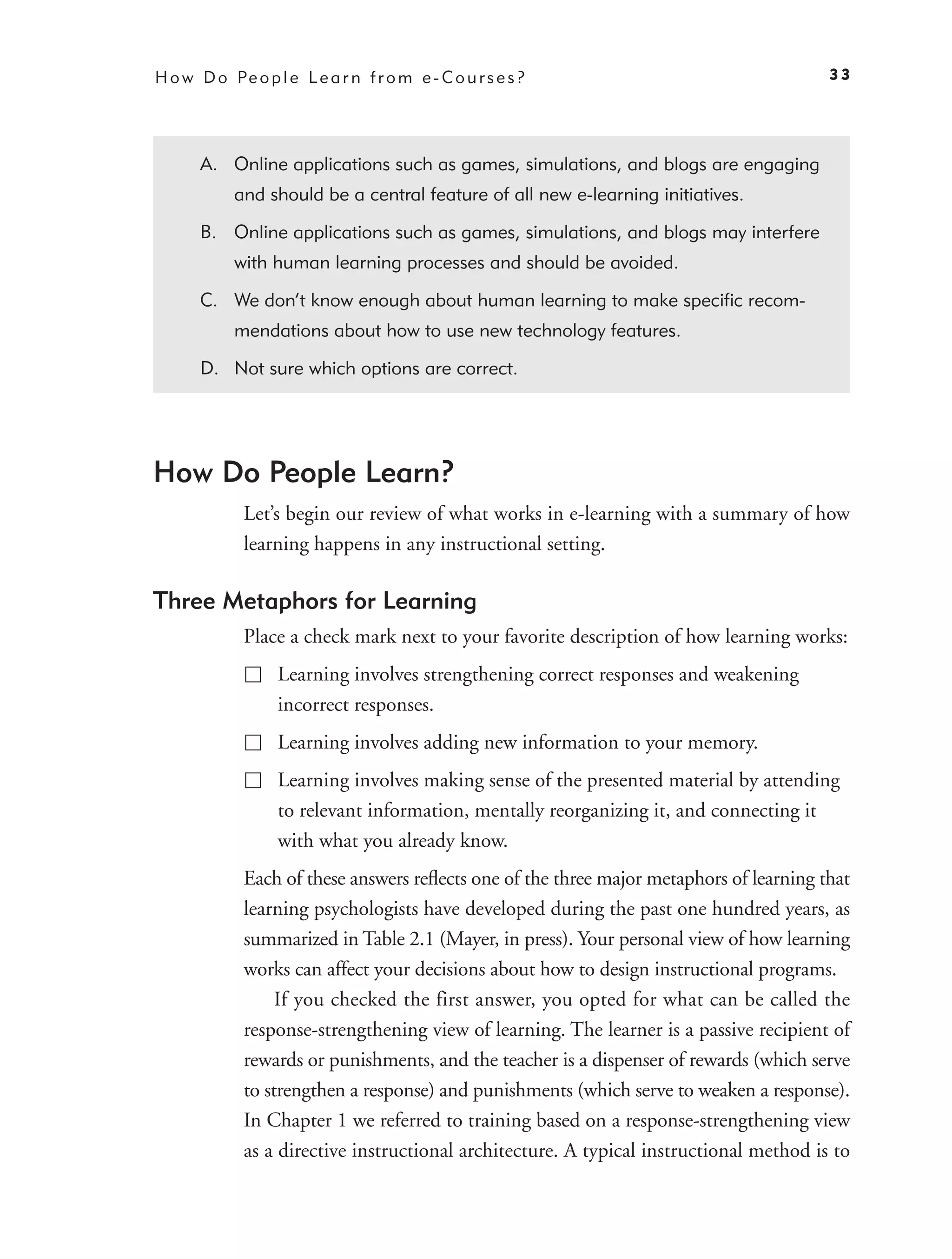 H o w D o Pe o p l e L e a r n f r o m e - C o u r s e s ?                               33




       A. Online applications such as games, simulations, and blogs are engaging
            and should be a central feature of all new e-learning initiatives.

       B. Online applications such as games, simulations, and blogs may interfere
            with human learning processes and should be avoided.

       C. We don’t know enough about human learning to make speciﬁc recom-
            mendations about how to use new technology features.

       D. Not sure which options are correct.




How Do People Learn?
             Let’s begin our review of what works in e-learning with a summary of how
             learning happens in any instructional setting.

Three Metaphors for Learning
             Place a check mark next to your favorite description of how learning works:
                   Learning involves strengthening correct responses and weakening
                   incorrect responses.
                   Learning involves adding new information to your memory.
                   Learning involves making sense of the presented material by attending
                   to relevant information, mentally reorganizing it, and connecting it
                   with what you already know.
             Each of these answers reﬂects one of the three major metaphors of learning that
             learning psychologists have developed during the past one hundred years, as
             summarized in Table 2.1 (Mayer, in press). Your personal view of how learning
             works can affect your decisions about how to design instructional programs.
                  If you checked the first answer, you opted for what can be called the
             response-strengthening view of learning. The learner is a passive recipient of
             rewards or punishments, and the teacher is a dispenser of rewards (which serve
             to strengthen a response) and punishments (which serve to weaken a response).
             In Chapter 1 we referred to training based on a response-strengthening view
             as a directive instructional architecture. A typical instructional method is to
 