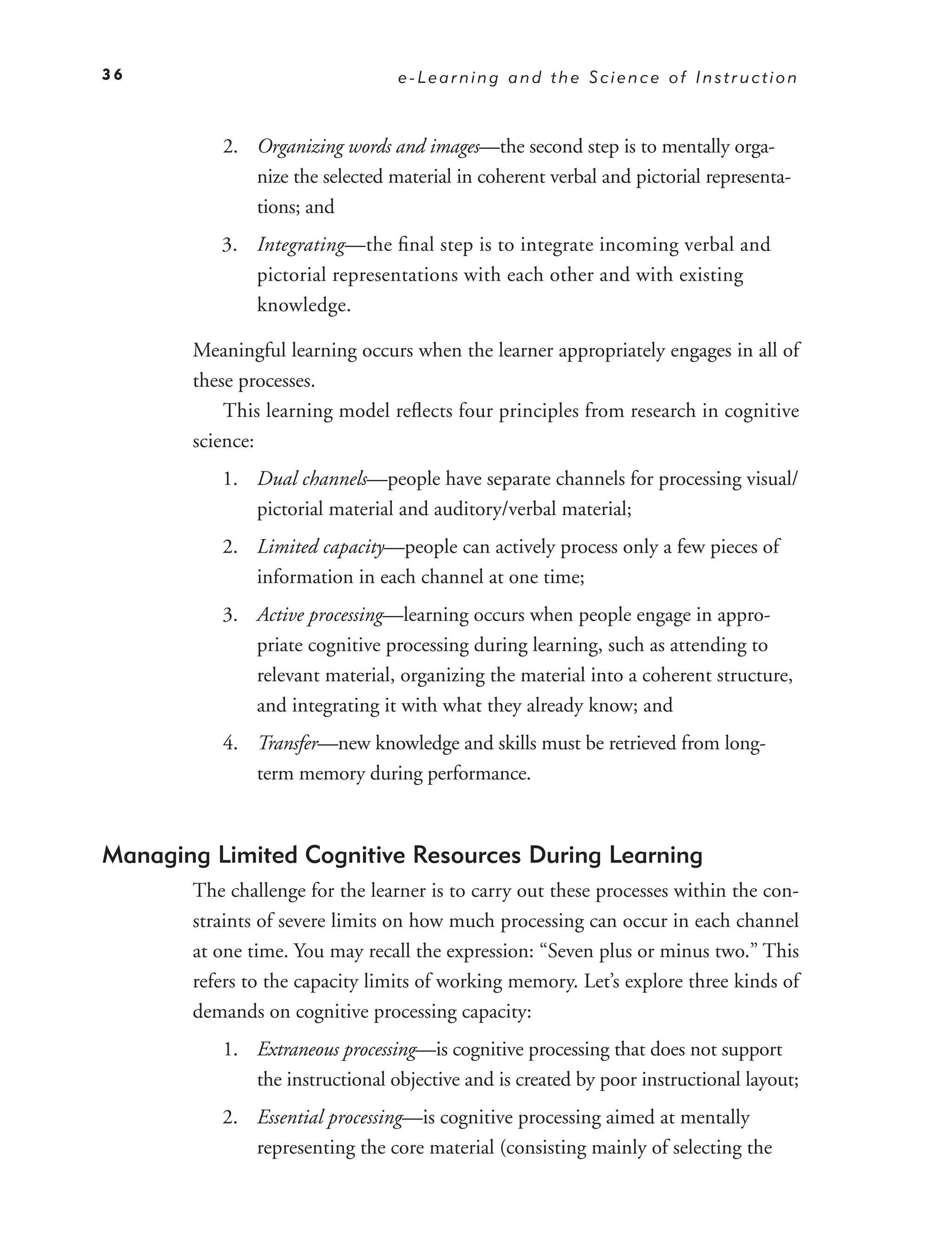 36                               e-Learning and the Science of Instruction



          2. Organizing words and images—the second step is to mentally orga-
             nize the selected material in coherent verbal and pictorial representa-
             tions; and
          3. Integrating—the ﬁnal step is to integrate incoming verbal and
             pictorial representations with each other and with existing
             knowledge.

       Meaningful learning occurs when the learner appropriately engages in all of
       these processes.
           This learning model reﬂects four principles from research in cognitive
       science:
          1. Dual channels—people have separate channels for processing visual/
             pictorial material and auditory/verbal material;
          2. Limited capacity—people can actively process only a few pieces of
             information in each channel at one time;
          3. Active processing—learning occurs when people engage in appro-
             priate cognitive processing during learning, such as attending to
             relevant material, organizing the material into a coherent structure,
             and integrating it with what they already know; and
          4. Transfer—new knowledge and skills must be retrieved from long-
             term memory during performance.



Managing Limited Cognitive Resources During Learning
       The challenge for the learner is to carry out these processes within the con-
       straints of severe limits on how much processing can occur in each channel
       at one time. You may recall the expression: “Seven plus or minus two.” This
       refers to the capacity limits of working memory. Let’s explore three kinds of
       demands on cognitive processing capacity:
          1. Extraneous processing—is cognitive processing that does not support
             the instructional objective and is created by poor instructional layout;
          2. Essential processing—is cognitive processing aimed at mentally
             representing the core material (consisting mainly of selecting the
 