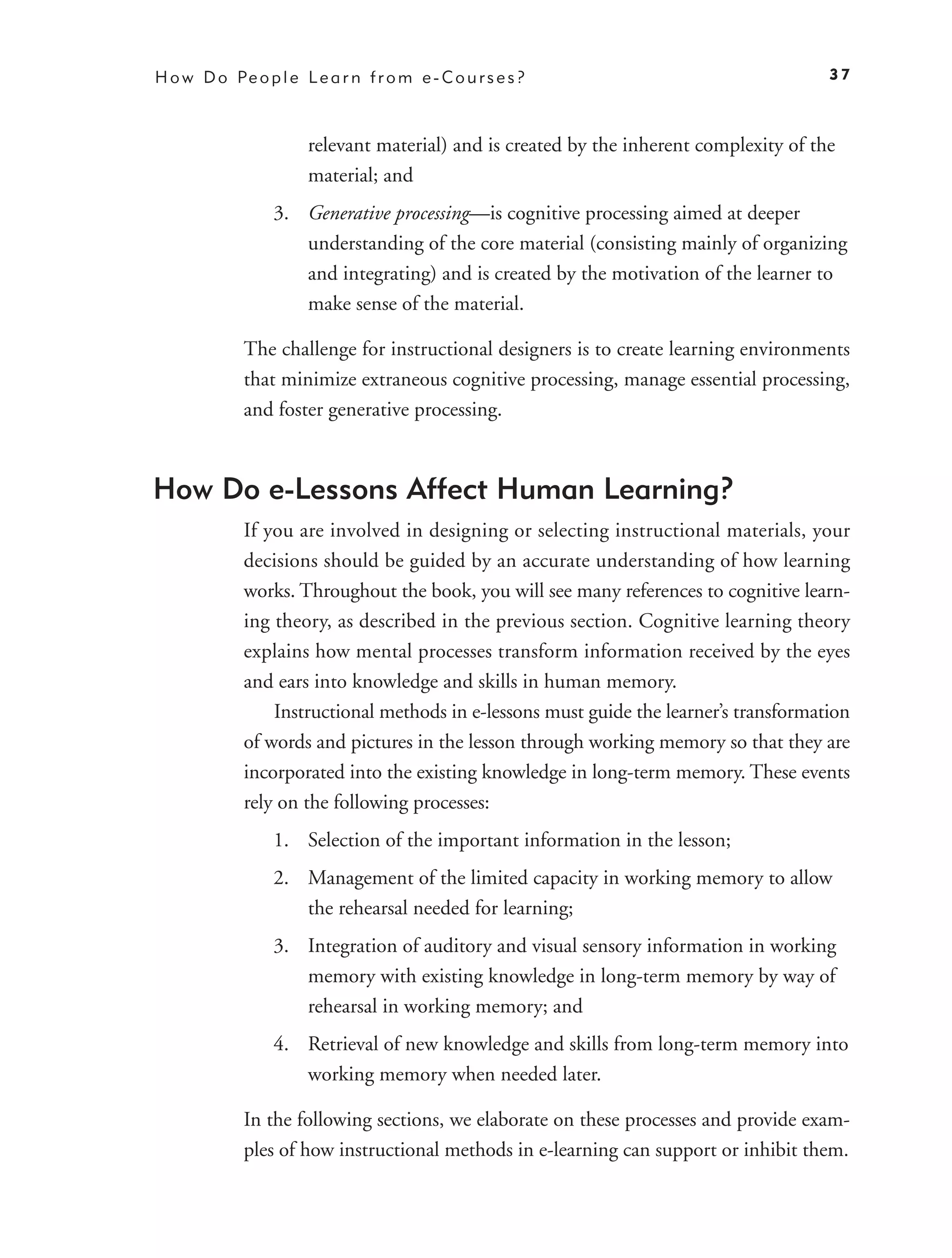 H o w D o Pe o p l e L e a r n f r o m e - C o u r s e s ?                               37



                       relevant material) and is created by the inherent complexity of the
                       material; and
                  3. Generative processing—is cognitive processing aimed at deeper
                     understanding of the core material (consisting mainly of organizing
                     and integrating) and is created by the motivation of the learner to
                     make sense of the material.

             The challenge for instructional designers is to create learning environments
             that minimize extraneous cognitive processing, manage essential processing,
             and foster generative processing.



How Do e-Lessons Affect Human Learning?
             If you are involved in designing or selecting instructional materials, your
             decisions should be guided by an accurate understanding of how learning
             works. Throughout the book, you will see many references to cognitive learn-
             ing theory, as described in the previous section. Cognitive learning theory
             explains how mental processes transform information received by the eyes
             and ears into knowledge and skills in human memory.
                 Instructional methods in e-lessons must guide the learner’s transformation
             of words and pictures in the lesson through working memory so that they are
             incorporated into the existing knowledge in long-term memory. These events
             rely on the following processes:
                  1. Selection of the important information in the lesson;
                  2. Management of the limited capacity in working memory to allow
                     the rehearsal needed for learning;
                  3. Integration of auditory and visual sensory information in working
                     memory with existing knowledge in long-term memory by way of
                     rehearsal in working memory; and
                  4. Retrieval of new knowledge and skills from long-term memory into
                     working memory when needed later.

             In the following sections, we elaborate on these processes and provide exam-
             ples of how instructional methods in e-learning can support or inhibit them.
 
