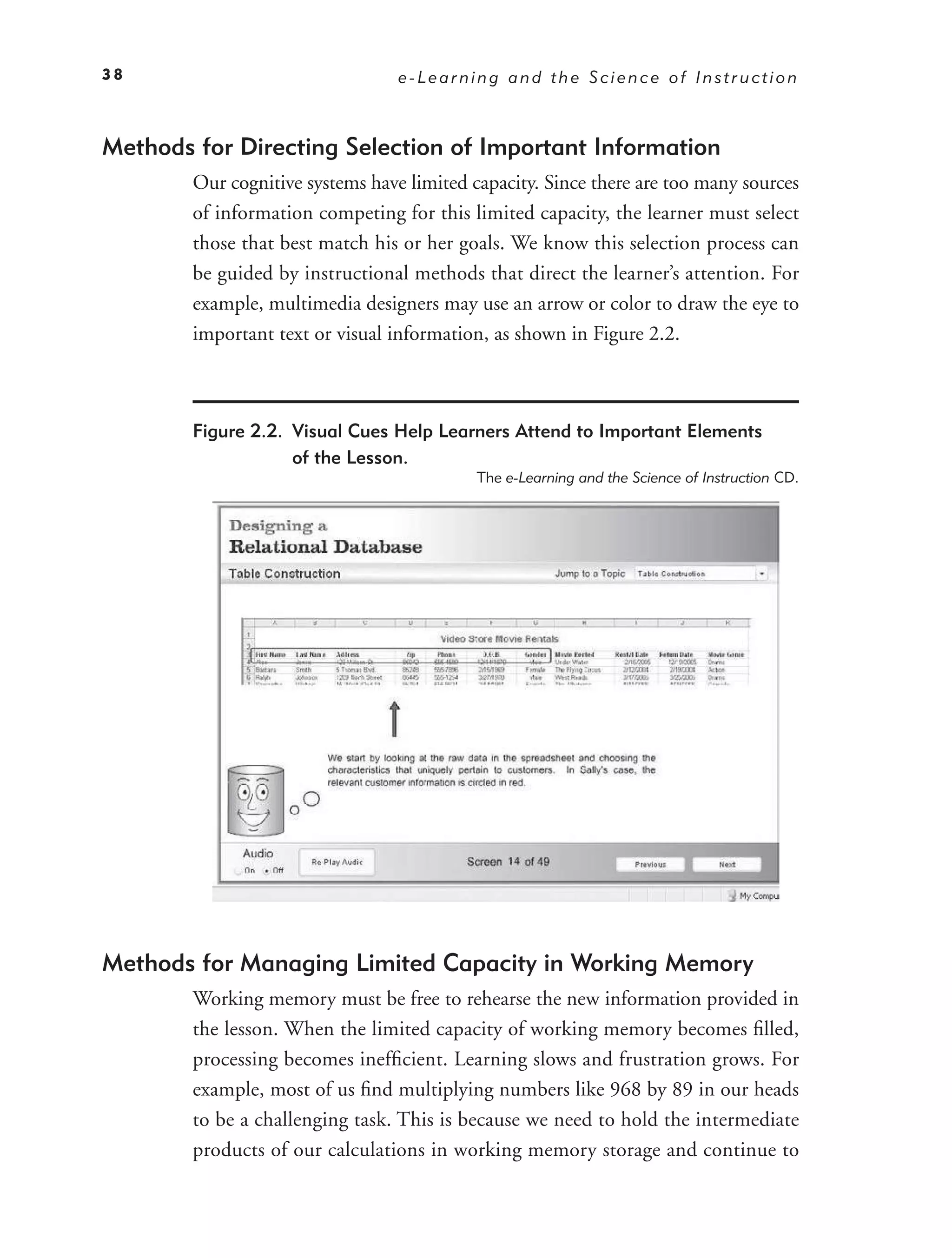 38                                e-Learning and the Science of Instruction



Methods for Directing Selection of Important Information
        Our cognitive systems have limited capacity. Since there are too many sources
        of information competing for this limited capacity, the learner must select
        those that best match his or her goals. We know this selection process can
        be guided by instructional methods that direct the learner’s attention. For
        example, multimedia designers may use an arrow or color to draw the eye to
        important text or visual information, as shown in Figure 2.2.



        Figure 2.2. Visual Cues Help Learners Attend to Important Elements
                    of the Lesson.
                                            The e-Learning and the Science of Instruction CD.




Methods for Managing Limited Capacity in Working Memory
        Working memory must be free to rehearse the new information provided in
        the lesson. When the limited capacity of working memory becomes ﬁlled,
        processing becomes inefﬁcient. Learning slows and frustration grows. For
        example, most of us ﬁnd multiplying numbers like 968 by 89 in our heads
        to be a challenging task. This is because we need to hold the intermediate
        products of our calculations in working memory storage and continue to
 