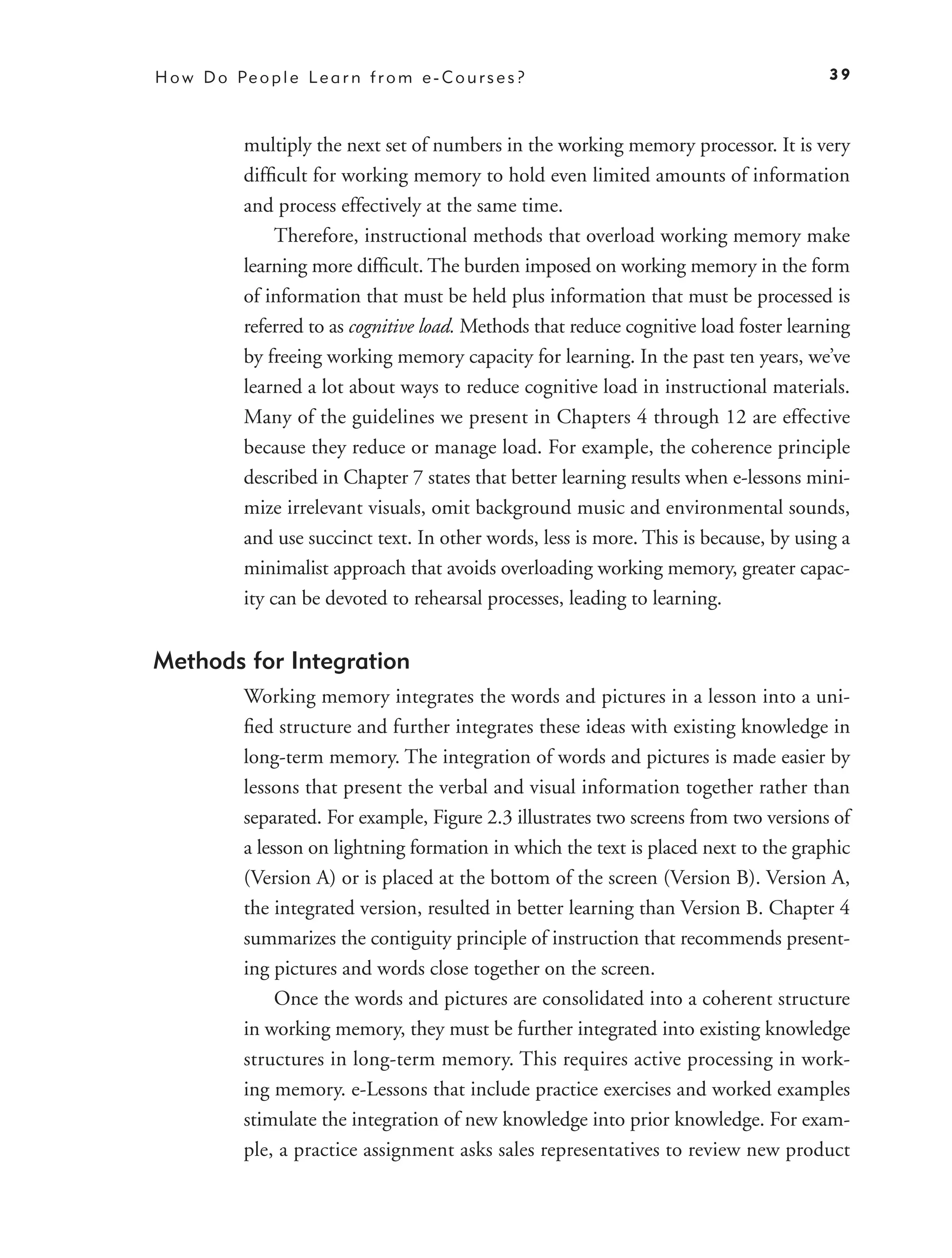 H o w D o Pe o p l e L e a r n f r o m e - C o u r s e s ?                                 39



             multiply the next set of numbers in the working memory processor. It is very
             difﬁcult for working memory to hold even limited amounts of information
             and process effectively at the same time.
                  Therefore, instructional methods that overload working memory make
             learning more difﬁcult. The burden imposed on working memory in the form
             of information that must be held plus information that must be processed is
             referred to as cognitive load. Methods that reduce cognitive load foster learning
             by freeing working memory capacity for learning. In the past ten years, we’ve
             learned a lot about ways to reduce cognitive load in instructional materials.
             Many of the guidelines we present in Chapters 4 through 12 are effective
             because they reduce or manage load. For example, the coherence principle
             described in Chapter 7 states that better learning results when e-lessons mini-
             mize irrelevant visuals, omit background music and environmental sounds,
             and use succinct text. In other words, less is more. This is because, by using a
             minimalist approach that avoids overloading working memory, greater capac-
             ity can be devoted to rehearsal processes, leading to learning.


Methods for Integration
             Working memory integrates the words and pictures in a lesson into a uni-
             ﬁed structure and further integrates these ideas with existing knowledge in
             long-term memory. The integration of words and pictures is made easier by
             lessons that present the verbal and visual information together rather than
             separated. For example, Figure 2.3 illustrates two screens from two versions of
             a lesson on lightning formation in which the text is placed next to the graphic
             (Version A) or is placed at the bottom of the screen (Version B). Version A,
             the integrated version, resulted in better learning than Version B. Chapter 4
             summarizes the contiguity principle of instruction that recommends present-
             ing pictures and words close together on the screen.
                  Once the words and pictures are consolidated into a coherent structure
             in working memory, they must be further integrated into existing knowledge
             structures in long-term memory. This requires active processing in work-
             ing memory. e-Lessons that include practice exercises and worked examples
             stimulate the integration of new knowledge into prior knowledge. For exam-
             ple, a practice assignment asks sales representatives to review new product
 