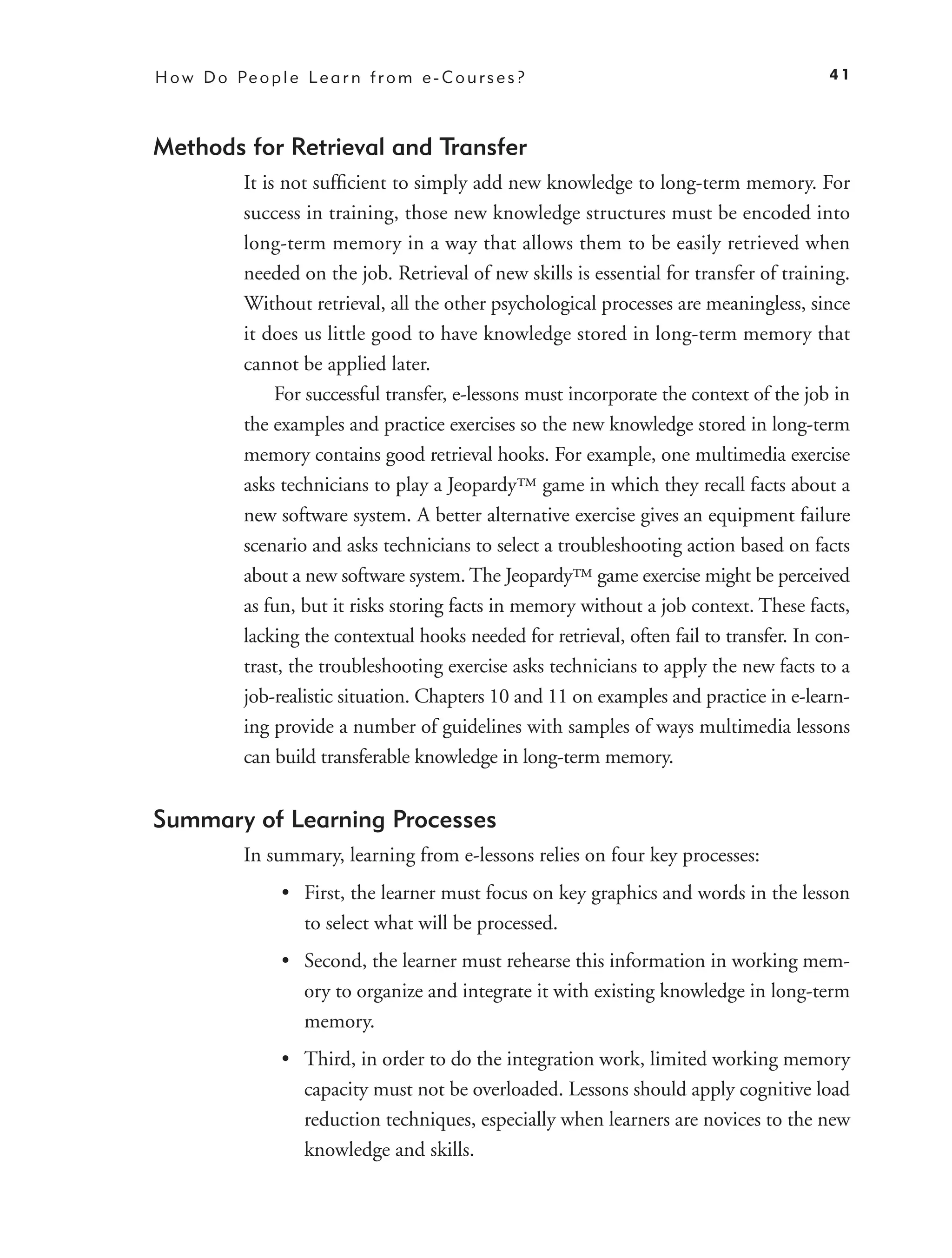 H o w D o Pe o p l e L e a r n f r o m e - C o u r s e s ?                                  41



Methods for Retrieval and Transfer
             It is not sufﬁcient to simply add new knowledge to long-term memory. For
             success in training, those new knowledge structures must be encoded into
             long-term memory in a way that allows them to be easily retrieved when
             needed on the job. Retrieval of new skills is essential for transfer of training.
             Without retrieval, all the other psychological processes are meaningless, since
             it does us little good to have knowledge stored in long-term memory that
             cannot be applied later.
                  For successful transfer, e-lessons must incorporate the context of the job in
             the examples and practice exercises so the new knowledge stored in long-term
             memory contains good retrieval hooks. For example, one multimedia exercise
             asks technicians to play a Jeopardy™ game in which they recall facts about a
             new software system. A better alternative exercise gives an equipment failure
             scenario and asks technicians to select a troubleshooting action based on facts
             about a new software system. The Jeopardy™ game exercise might be perceived
             as fun, but it risks storing facts in memory without a job context. These facts,
             lacking the contextual hooks needed for retrieval, often fail to transfer. In con-
             trast, the troubleshooting exercise asks technicians to apply the new facts to a
             job-realistic situation. Chapters 10 and 11 on examples and practice in e-learn-
             ing provide a number of guidelines with samples of ways multimedia lessons
             can build transferable knowledge in long-term memory.


Summary of Learning Processes
             In summary, learning from e-lessons relies on four key processes:
                   • First, the learner must focus on key graphics and words in the lesson
                     to select what will be processed.
                   • Second, the learner must rehearse this information in working mem-
                     ory to organize and integrate it with existing knowledge in long-term
                     memory.
                   • Third, in order to do the integration work, limited working memory
                     capacity must not be overloaded. Lessons should apply cognitive load
                     reduction techniques, especially when learners are novices to the new
                     knowledge and skills.
 