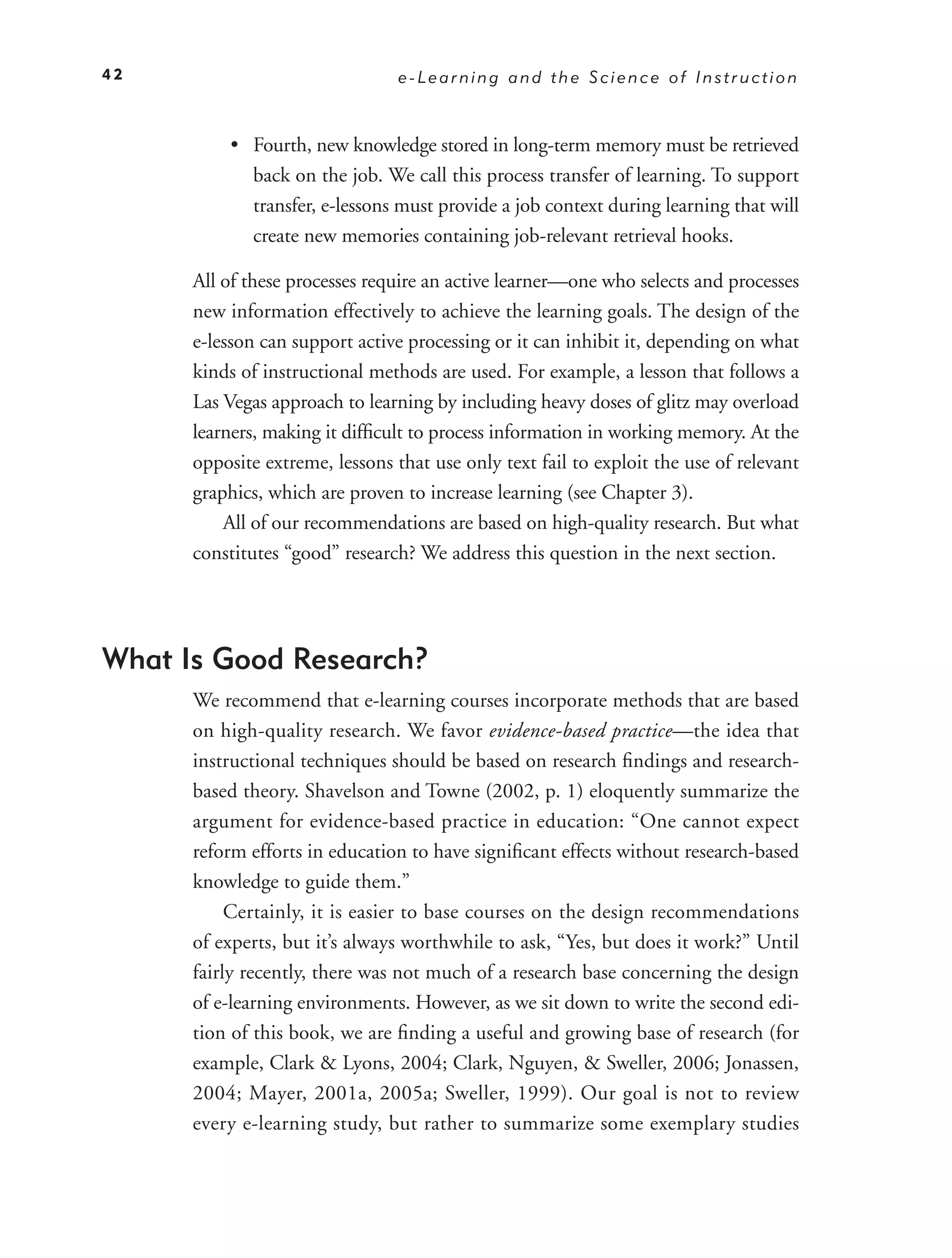 42                               e-Learning and the Science of Instruction



          • Fourth, new knowledge stored in long-term memory must be retrieved
            back on the job. We call this process transfer of learning. To support
            transfer, e-lessons must provide a job context during learning that will
            create new memories containing job-relevant retrieval hooks.

      All of these processes require an active learner—one who selects and processes
      new information effectively to achieve the learning goals. The design of the
      e-lesson can support active processing or it can inhibit it, depending on what
      kinds of instructional methods are used. For example, a lesson that follows a
      Las Vegas approach to learning by including heavy doses of glitz may overload
      learners, making it difﬁcult to process information in working memory. At the
      opposite extreme, lessons that use only text fail to exploit the use of relevant
      graphics, which are proven to increase learning (see Chapter 3).
          All of our recommendations are based on high-quality research. But what
      constitutes “good” research? We address this question in the next section.




What Is Good Research?
      We recommend that e-learning courses incorporate methods that are based
      on high-quality research. We favor evidence-based practice—the idea that
      instructional techniques should be based on research ﬁndings and research-
      based theory. Shavelson and Towne (2002, p. 1) eloquently summarize the
      argument for evidence-based practice in education: “One cannot expect
      reform efforts in education to have signiﬁcant effects without research-based
      knowledge to guide them.”
           Certainly, it is easier to base courses on the design recommendations
      of experts, but it’s always worthwhile to ask, “Yes, but does it work?” Until
      fairly recently, there was not much of a research base concerning the design
      of e-learning environments. However, as we sit down to write the second edi-
      tion of this book, we are ﬁnding a useful and growing base of research (for
      example, Clark & Lyons, 2004; Clark, Nguyen, & Sweller, 2006; Jonassen,
      2004; Mayer, 2001a, 2005a; Sweller, 1999). Our goal is not to review
      every e-learning study, but rather to summarize some exemplary studies
 