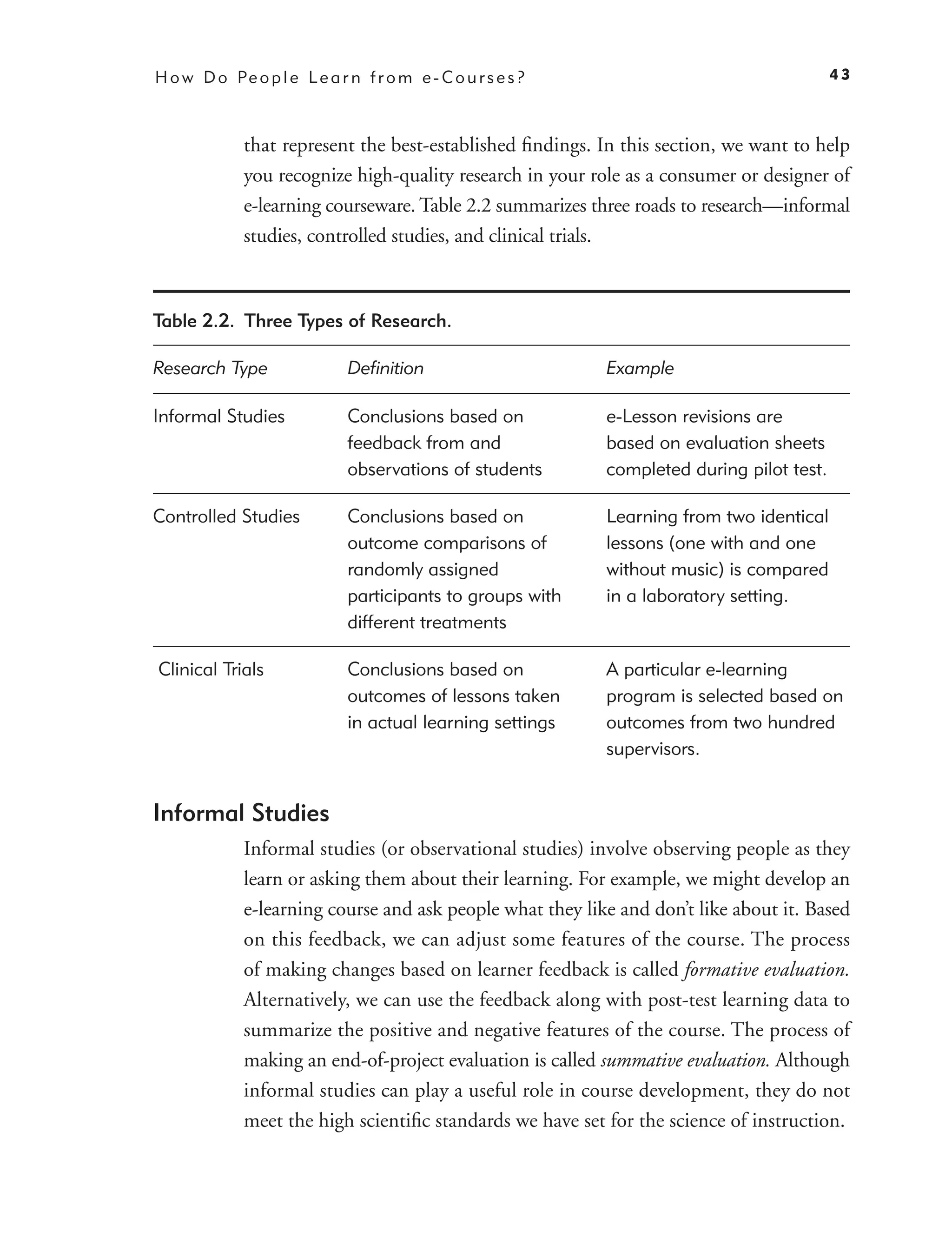 H o w D o Pe o p l e L e a r n f r o m e - C o u r s e s ?                                  43



             that represent the best-established ﬁndings. In this section, we want to help
             you recognize high-quality research in your role as a consumer or designer of
             e-learning courseware. Table 2.2 summarizes three roads to research—informal
             studies, controlled studies, and clinical trials.



Table 2.2. Three Types of Research.

Research Type                 Deﬁnition                      Example

Informal Studies              Conclusions based on           e-Lesson revisions are
                              feedback from and              based on evaluation sheets
                              observations of students       completed during pilot test.

Controlled Studies            Conclusions based on           Learning from two identical
                              outcome comparisons of         lessons (one with and one
                              randomly assigned              without music) is compared
                              participants to groups with    in a laboratory setting.
                              different treatments

Clinical Trials               Conclusions based on           A particular e-learning
                              outcomes of lessons taken      program is selected based on
                              in actual learning settings    outcomes from two hundred
                                                             supervisors.


Informal Studies
             Informal studies (or observational studies) involve observing people as they
             learn or asking them about their learning. For example, we might develop an
             e-learning course and ask people what they like and don’t like about it. Based
             on this feedback, we can adjust some features of the course. The process
             of making changes based on learner feedback is called formative evaluation.
             Alternatively, we can use the feedback along with post-test learning data to
             summarize the positive and negative features of the course. The process of
             making an end-of-project evaluation is called summative evaluation. Although
             informal studies can play a useful role in course development, they do not
             meet the high scientiﬁc standards we have set for the science of instruction.
 