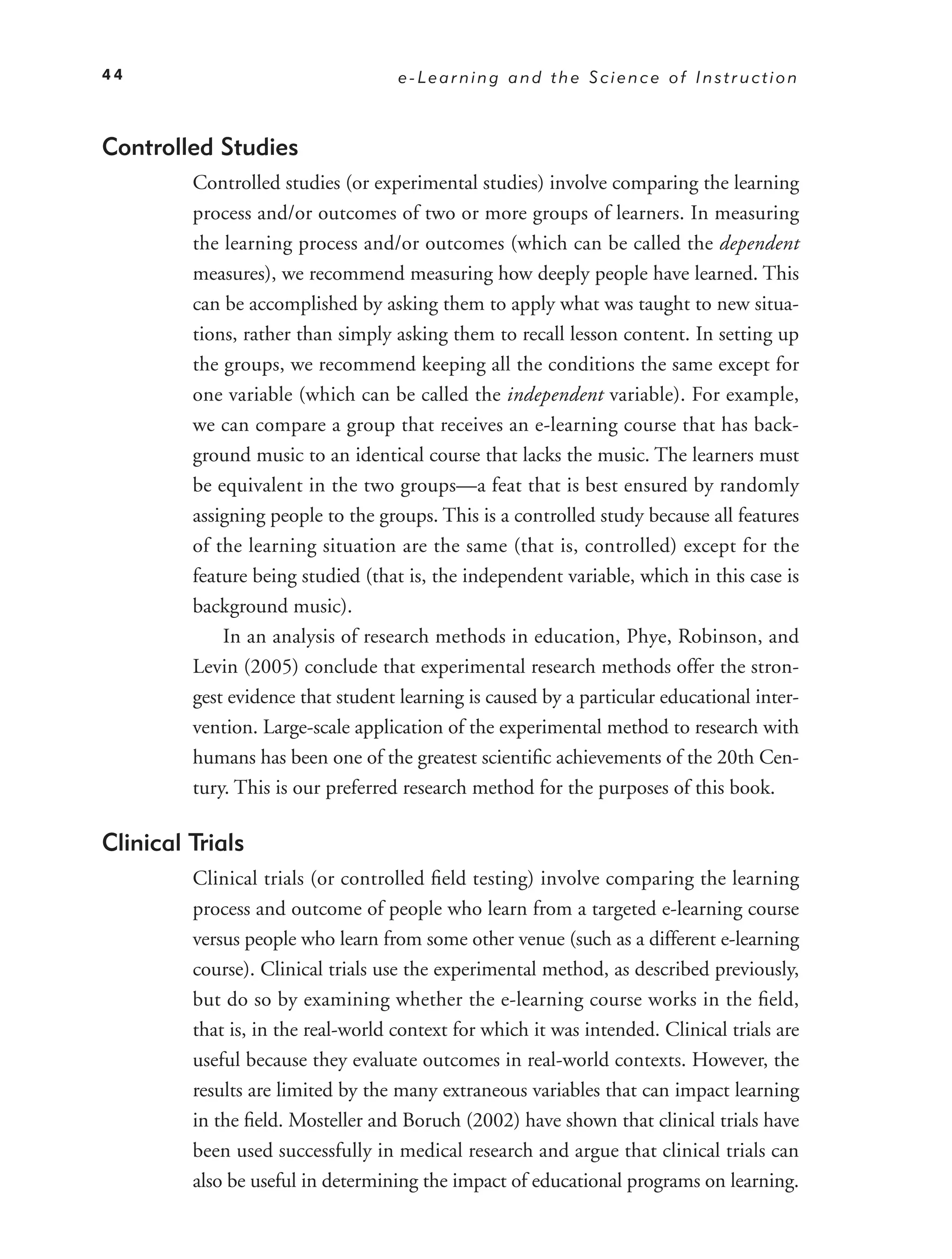 44                                  e-Learning and the Science of Instruction



Controlled Studies
         Controlled studies (or experimental studies) involve comparing the learning
         process and/or outcomes of two or more groups of learners. In measuring
         the learning process and/or outcomes (which can be called the dependent
         measures), we recommend measuring how deeply people have learned. This
         can be accomplished by asking them to apply what was taught to new situa-
         tions, rather than simply asking them to recall lesson content. In setting up
         the groups, we recommend keeping all the conditions the same except for
         one variable (which can be called the independent variable). For example,
         we can compare a group that receives an e-learning course that has back-
         ground music to an identical course that lacks the music. The learners must
         be equivalent in the two groups—a feat that is best ensured by randomly
         assigning people to the groups. This is a controlled study because all features
         of the learning situation are the same (that is, controlled) except for the
         feature being studied (that is, the independent variable, which in this case is
         background music).
             In an analysis of research methods in education, Phye, Robinson, and
         Levin (2005) conclude that experimental research methods offer the stron-
         gest evidence that student learning is caused by a particular educational inter-
         vention. Large-scale application of the experimental method to research with
         humans has been one of the greatest scientiﬁc achievements of the 20th Cen-
         tury. This is our preferred research method for the purposes of this book.

Clinical Trials
         Clinical trials (or controlled ﬁeld testing) involve comparing the learning
         process and outcome of people who learn from a targeted e-learning course
         versus people who learn from some other venue (such as a different e-learning
         course). Clinical trials use the experimental method, as described previously,
         but do so by examining whether the e-learning course works in the ﬁeld,
         that is, in the real-world context for which it was intended. Clinical trials are
         useful because they evaluate outcomes in real-world contexts. However, the
         results are limited by the many extraneous variables that can impact learning
         in the ﬁeld. Mosteller and Boruch (2002) have shown that clinical trials have
         been used successfully in medical research and argue that clinical trials can
         also be useful in determining the impact of educational programs on learning.
 