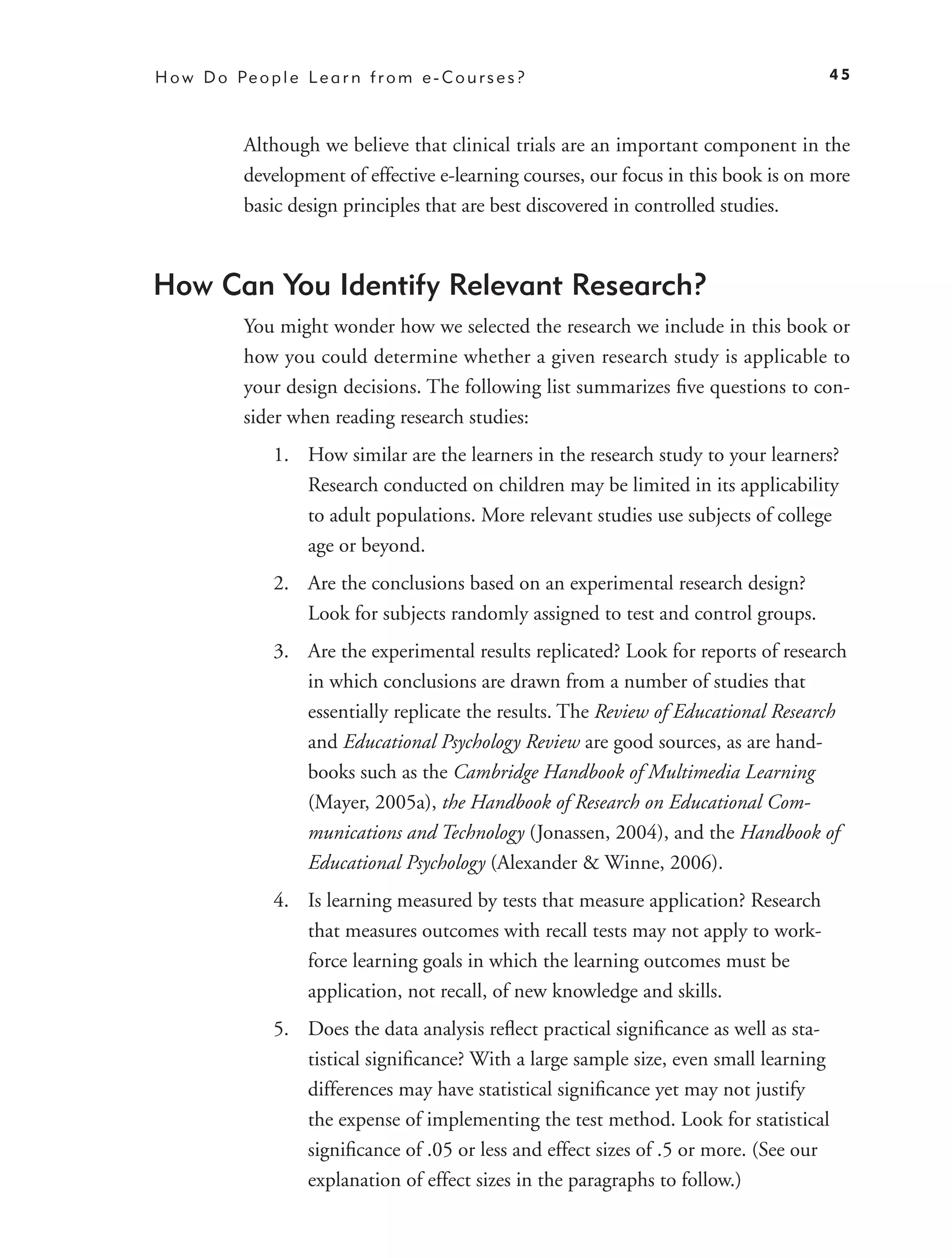 H o w D o Pe o p l e L e a r n f r o m e - C o u r s e s ?                              45



             Although we believe that clinical trials are an important component in the
             development of effective e-learning courses, our focus in this book is on more
             basic design principles that are best discovered in controlled studies.



How Can You Identify Relevant Research?
             You might wonder how we selected the research we include in this book or
             how you could determine whether a given research study is applicable to
             your design decisions. The following list summarizes ﬁve questions to con-
             sider when reading research studies:
                  1. How similar are the learners in the research study to your learners?
                     Research conducted on children may be limited in its applicability
                     to adult populations. More relevant studies use subjects of college
                     age or beyond.
                  2. Are the conclusions based on an experimental research design?
                     Look for subjects randomly assigned to test and control groups.
                  3. Are the experimental results replicated? Look for reports of research
                     in which conclusions are drawn from a number of studies that
                     essentially replicate the results. The Review of Educational Research
                     and Educational Psychology Review are good sources, as are hand-
                     books such as the Cambridge Handbook of Multimedia Learning
                     (Mayer, 2005a), the Handbook of Research on Educational Com-
                     munications and Technology (Jonassen, 2004), and the Handbook of
                     Educational Psychology (Alexander & Winne, 2006).
                  4. Is learning measured by tests that measure application? Research
                     that measures outcomes with recall tests may not apply to work-
                     force learning goals in which the learning outcomes must be
                     application, not recall, of new knowledge and skills.
                  5. Does the data analysis reﬂect practical signiﬁcance as well as sta-
                     tistical signiﬁcance? With a large sample size, even small learning
                     differences may have statistical signiﬁcance yet may not justify
                     the expense of implementing the test method. Look for statistical
                     signiﬁcance of .05 or less and effect sizes of .5 or more. (See our
                     explanation of effect sizes in the paragraphs to follow.)
 