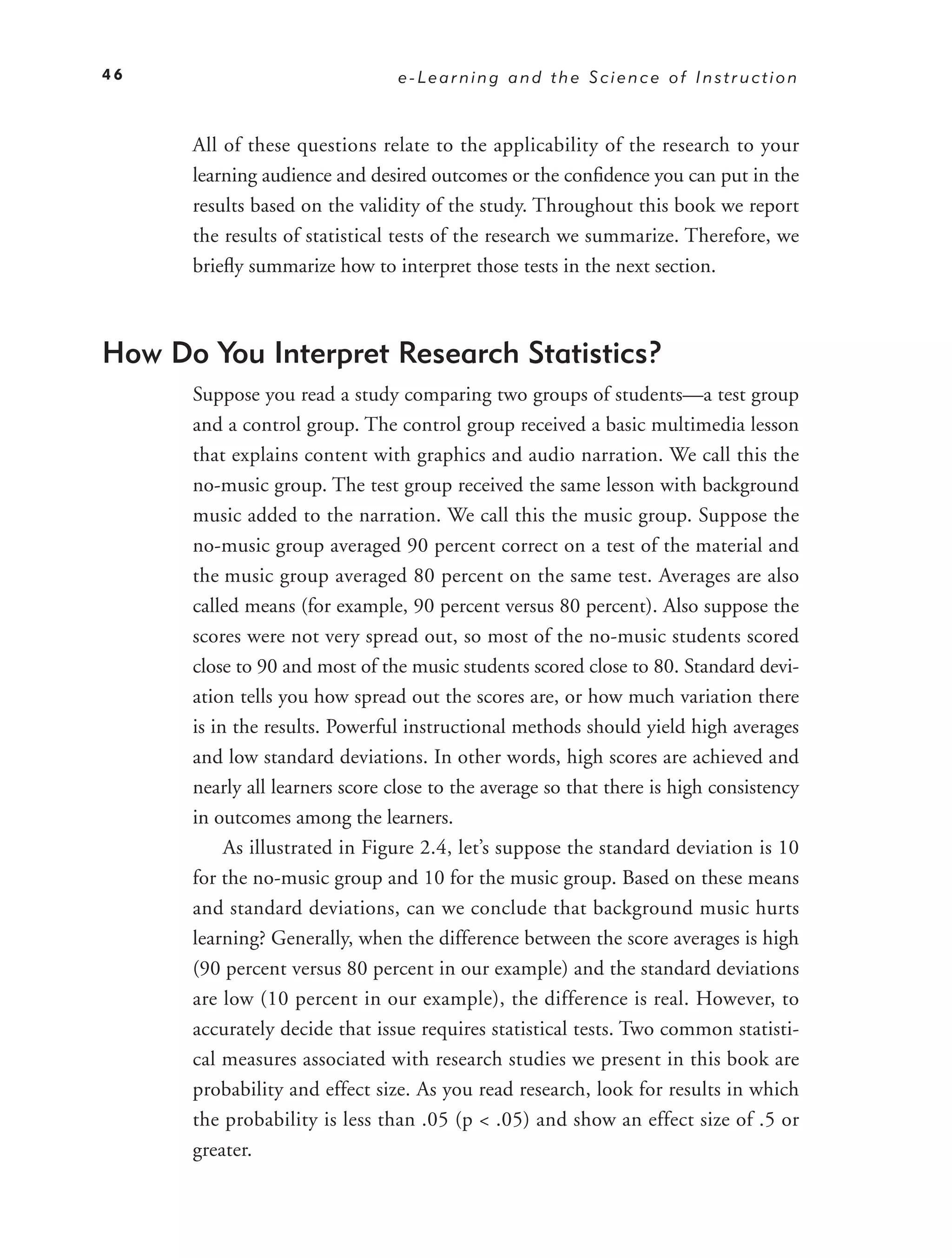 46                               e-Learning and the Science of Instruction



      All of these questions relate to the applicability of the research to your
      learning audience and desired outcomes or the conﬁdence you can put in the
      results based on the validity of the study. Throughout this book we report
      the results of statistical tests of the research we summarize. Therefore, we
      brieﬂy summarize how to interpret those tests in the next section.



How Do You Interpret Research Statistics?
      Suppose you read a study comparing two groups of students—a test group
      and a control group. The control group received a basic multimedia lesson
      that explains content with graphics and audio narration. We call this the
      no-music group. The test group received the same lesson with background
      music added to the narration. We call this the music group. Suppose the
      no-music group averaged 90 percent correct on a test of the material and
      the music group averaged 80 percent on the same test. Averages are also
      called means (for example, 90 percent versus 80 percent). Also suppose the
      scores were not very spread out, so most of the no-music students scored
      close to 90 and most of the music students scored close to 80. Standard devi-
      ation tells you how spread out the scores are, or how much variation there
      is in the results. Powerful instructional methods should yield high averages
      and low standard deviations. In other words, high scores are achieved and
      nearly all learners score close to the average so that there is high consistency
      in outcomes among the learners.
           As illustrated in Figure 2.4, let’s suppose the standard deviation is 10
      for the no-music group and 10 for the music group. Based on these means
      and standard deviations, can we conclude that background music hurts
      learning? Generally, when the difference between the score averages is high
      (90 percent versus 80 percent in our example) and the standard deviations
      are low (10 percent in our example), the difference is real. However, to
      accurately decide that issue requires statistical tests. Two common statisti-
      cal measures associated with research studies we present in this book are
      probability and effect size. As you read research, look for results in which
      the probability is less than .05 (p < .05) and show an effect size of .5 or
      greater.
 