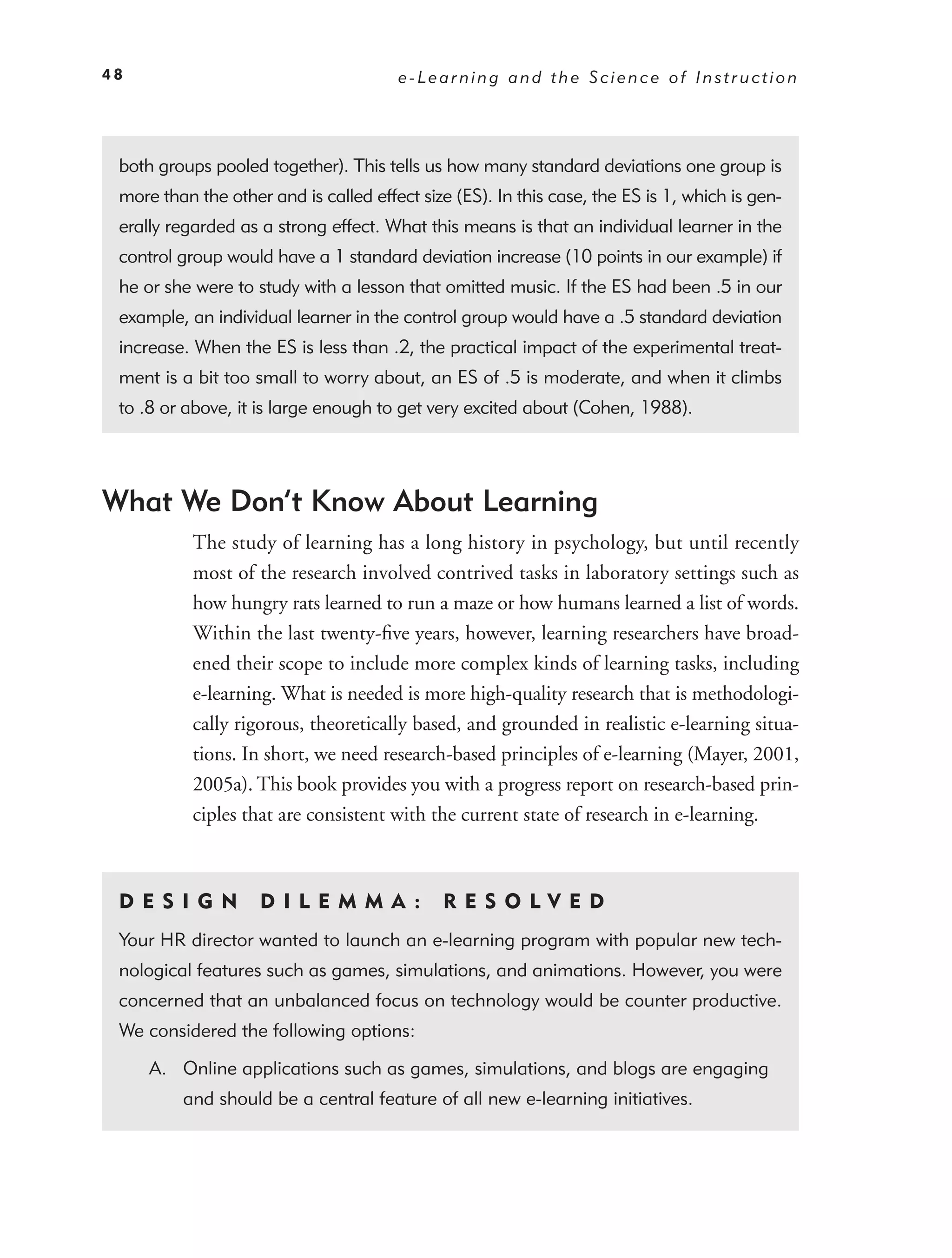 48                                     e-Learning and the Science of Instruction




 both groups pooled together). This tells us how many standard deviations one group is
 more than the other and is called effect size (ES). In this case, the ES is 1, which is gen-
 erally regarded as a strong effect. What this means is that an individual learner in the
 control group would have a 1 standard deviation increase (10 points in our example) if
 he or she were to study with a lesson that omitted music. If the ES had been .5 in our
 example, an individual learner in the control group would have a .5 standard deviation
 increase. When the ES is less than .2, the practical impact of the experimental treat-
 ment is a bit too small to worry about, an ES of .5 is moderate, and when it climbs
 to .8 or above, it is large enough to get very excited about (Cohen, 1988).




What We Don’t Know About Learning
           The study of learning has a long history in psychology, but until recently
           most of the research involved contrived tasks in laboratory settings such as
           how hungry rats learned to run a maze or how humans learned a list of words.
           Within the last twenty-ﬁve years, however, learning researchers have broad-
           ened their scope to include more complex kinds of learning tasks, including
           e-learning. What is needed is more high-quality research that is methodologi-
           cally rigorous, theoretically based, and grounded in realistic e-learning situa-
           tions. In short, we need research-based principles of e-learning (Mayer, 2001,
           2005a). This book provides you with a progress report on research-based prin-
           ciples that are consistent with the current state of research in e-learning.



 DE S I GN          D I L EM M A :           RES O LVED
 Your HR director wanted to launch an e-learning program with popular new tech-
 nological features such as games, simulations, and animations. However, you were
 concerned that an unbalanced focus on technology would be counter productive.
 We considered the following options:

     A. Online applications such as games, simulations, and blogs are engaging
         and should be a central feature of all new e-learning initiatives.
 