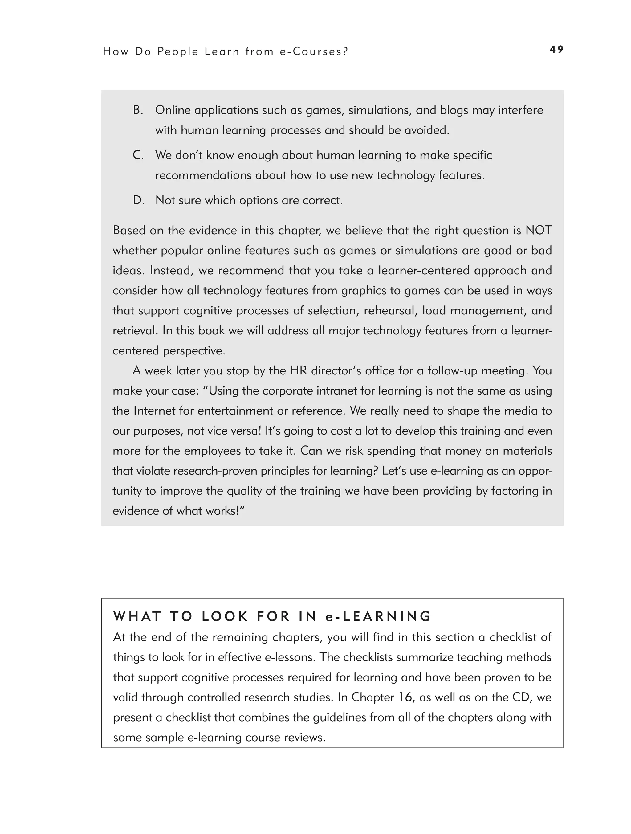 H o w D o Pe o p l e L e a r n f r o m e - C o u r s e s ?                               49




       B. Online applications such as games, simulations, and blogs may interfere
            with human learning processes and should be avoided.

       C. We don’t know enough about human learning to make speciﬁc
            recommendations about how to use new technology features.

       D. Not sure which options are correct.

  Based on the evidence in this chapter, we believe that the right question is NOT
  whether popular online features such as games or simulations are good or bad
  ideas. Instead, we recommend that you take a learner-centered approach and
  consider how all technology features from graphics to games can be used in ways
  that support cognitive processes of selection, rehearsal, load management, and
  retrieval. In this book we will address all major technology features from a learner-
  centered perspective.
       A week later you stop by the HR director’s ofﬁce for a follow-up meeting. You
  make your case: “Using the corporate intranet for learning is not the same as using
  the Internet for entertainment or reference. We really need to shape the media to
  our purposes, not vice versa! It’s going to cost a lot to develop this training and even
  more for the employees to take it. Can we risk spending that money on materials
  that violate research-proven principles for learning? Let’s use e-learning as an oppor-
  tunity to improve the quality of the training we have been providing by factoring in
  evidence of what works!”




  W H AT T O LO O K F O R I N e - L E A R N I N G
  At the end of the remaining chapters, you will ﬁnd in this section a checklist of
  things to look for in effective e-lessons. The checklists summarize teaching methods
  that support cognitive processes required for learning and have been proven to be
  valid through controlled research studies. In Chapter 16, as well as on the CD, we
  present a checklist that combines the guidelines from all of the chapters along with
  some sample e-learning course reviews.
 