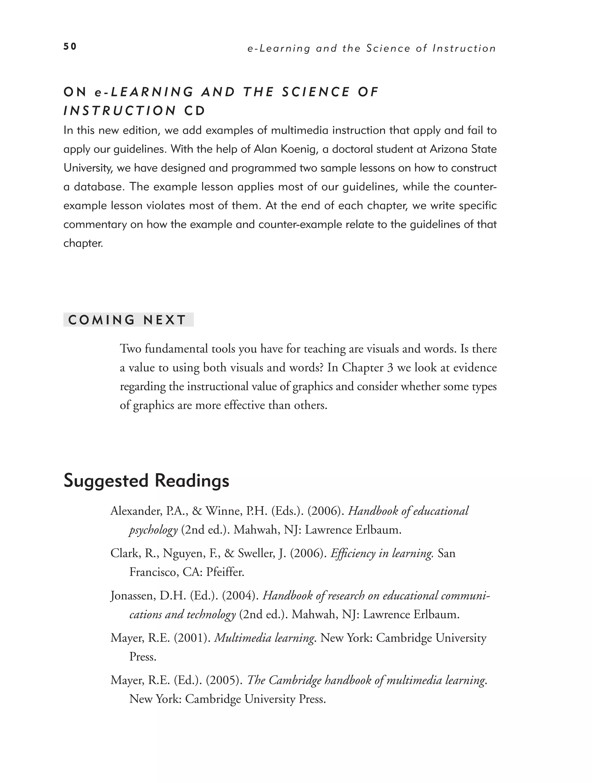 50                                     e-Learning and the Science of Instruction



ON e-LEARNING AND THE SCIENCE OF
INSTRUCTION CD
In this new edition, we add examples of multimedia instruction that apply and fail to
apply our guidelines. With the help of Alan Koenig, a doctoral student at Arizona State
University, we have designed and programmed two sample lessons on how to construct
a database. The example lesson applies most of our guidelines, while the counter-
example lesson violates most of them. At the end of each chapter, we write speciﬁc
commentary on how the example and counter-example relate to the guidelines of that
chapter.




COMING NEXT

            Two fundamental tools you have for teaching are visuals and words. Is there
            a value to using both visuals and words? In Chapter 3 we look at evidence
            regarding the instructional value of graphics and consider whether some types
            of graphics are more effective than others.




Suggested Readings
           Alexander, P.A., & Winne, P.H. (Eds.). (2006). Handbook of educational
              psychology (2nd ed.). Mahwah, NJ: Lawrence Erlbaum.
           Clark, R., Nguyen, F., & Sweller, J. (2006). Efﬁciency in learning. San
              Francisco, CA: Pfeiffer.
           Jonassen, D.H. (Ed.). (2004). Handbook of research on educational communi-
              cations and technology (2nd ed.). Mahwah, NJ: Lawrence Erlbaum.
           Mayer, R.E. (2001). Multimedia learning. New York: Cambridge University
             Press.
           Mayer, R.E. (Ed.). (2005). The Cambridge handbook of multimedia learning.
             New York: Cambridge University Press.
 