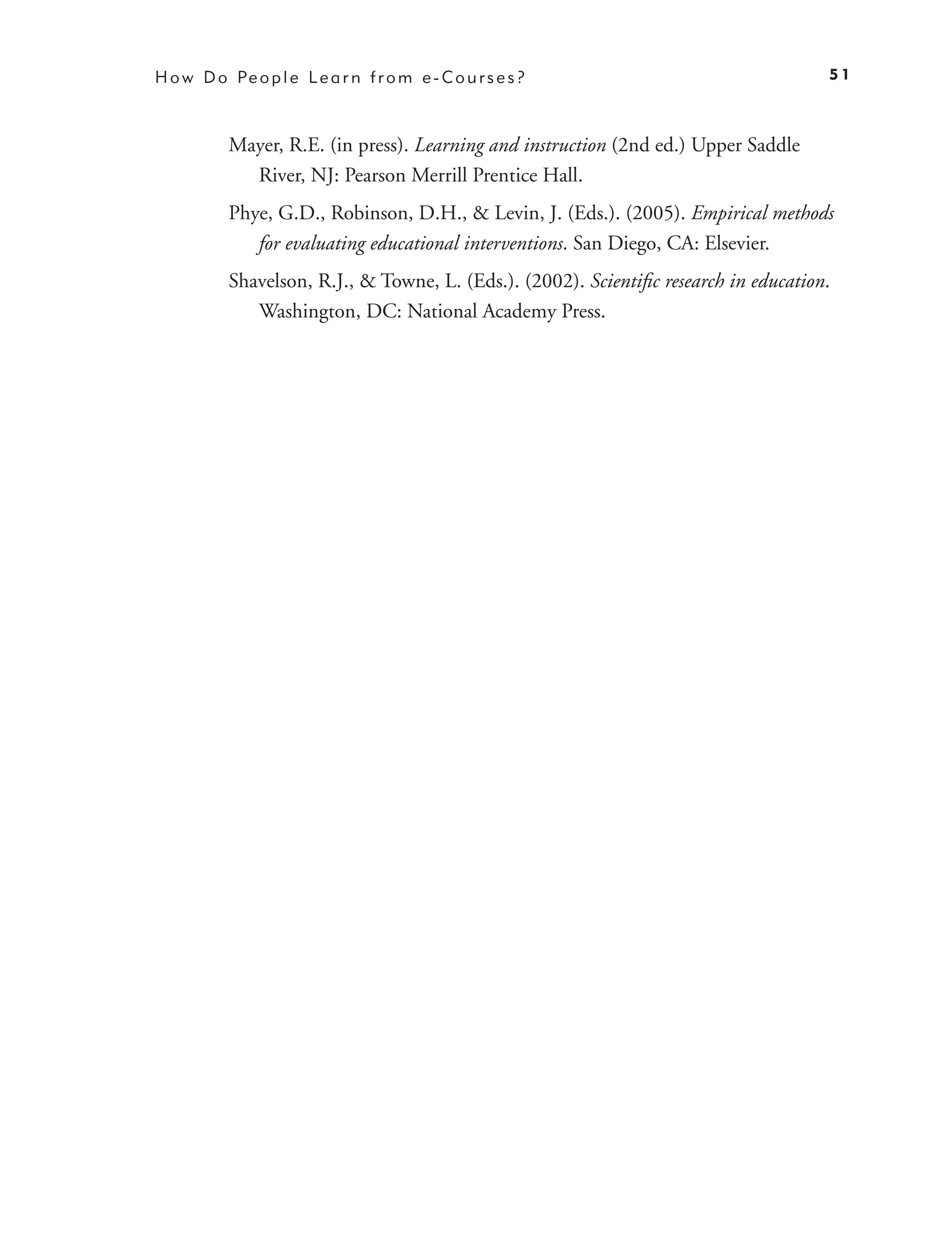 H o w D o Pe o p l e L e a r n f r o m e - C o u r s e s ?                             51



           Mayer, R.E. (in press). Learning and instruction (2nd ed.) Upper Saddle
             River, NJ: Pearson Merrill Prentice Hall.
           Phye, G.D., Robinson, D.H., & Levin, J. (Eds.). (2005). Empirical methods
              for evaluating educational interventions. San Diego, CA: Elsevier.
           Shavelson, R.J., & Towne, L. (Eds.). (2002). Scientiﬁc research in education.
              Washington, DC: National Academy Press.
 