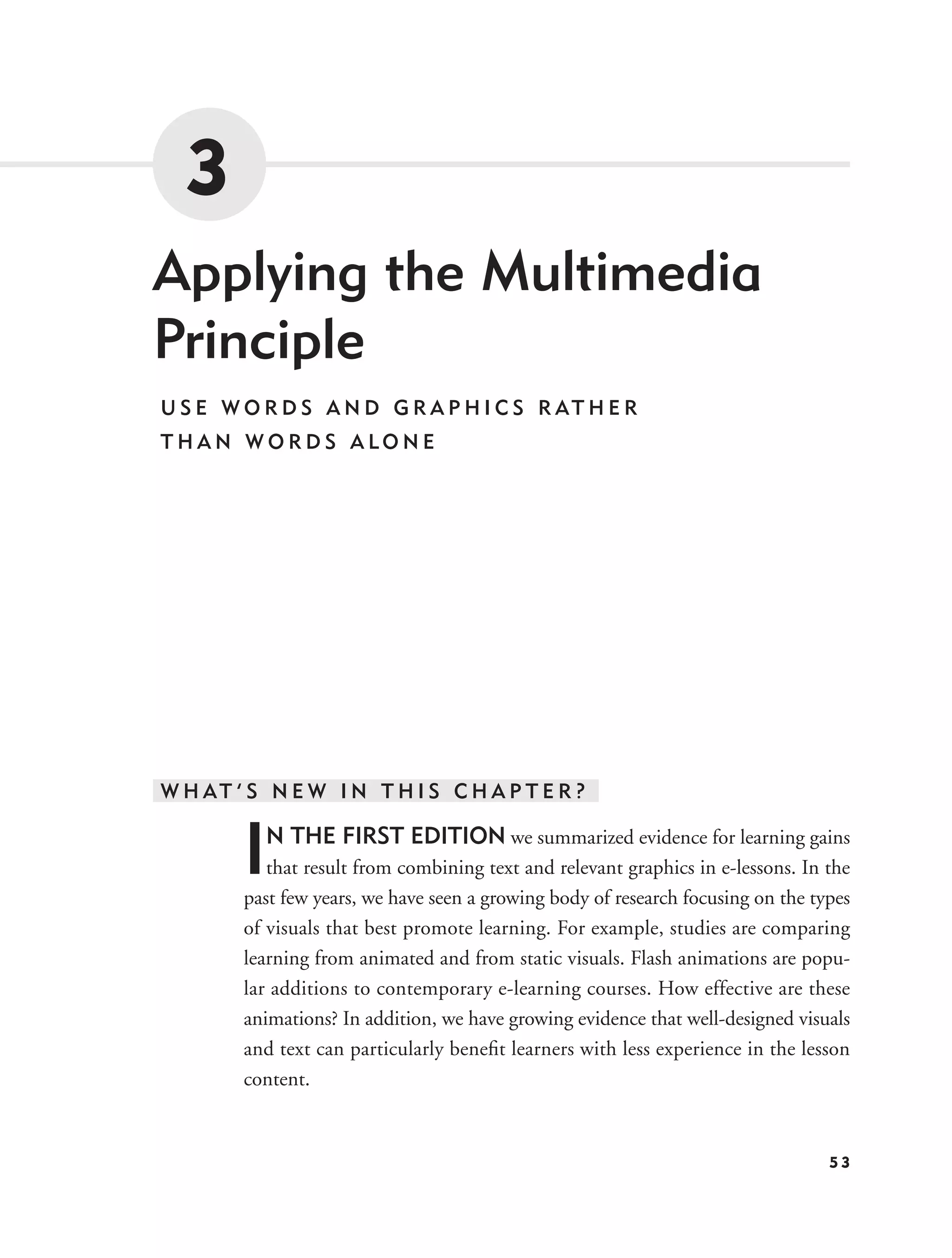 3
Applying the Multimedia
Principle
U S E W O R D S A N D G R A P H I C S R AT H E R
THAN WORDS ALONE




W H AT ’ S N E W I N T H I S C H A P T E R ?


        I N THE FIRST EDITION we summarized evidence for learning gains
           that result from combining text and relevant graphics in e-lessons. In the
        past few years, we have seen a growing body of research focusing on the types
        of visuals that best promote learning. For example, studies are comparing
        learning from animated and from static visuals. Flash animations are popu-
        lar additions to contemporary e-learning courses. How effective are these
        animations? In addition, we have growing evidence that well-designed visuals
        and text can particularly beneﬁt learners with less experience in the lesson
        content.


                                                                                  53
 