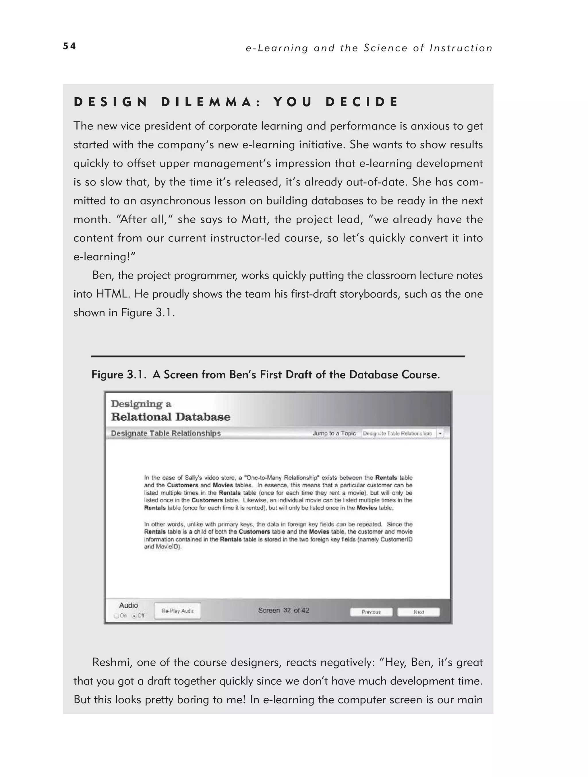 54                                 e-Learning and the Science of Instruction




 DE S I GN        D I L E M M A :        YO U      DEC IDE
 The new vice president of corporate learning and performance is anxious to get
 started with the company’s new e-learning initiative. She wants to show results
 quickly to offset upper management’s impression that e-learning development
 is so slow that, by the time it’s released, it’s already out-of-date. She has com-
 mitted to an asynchronous lesson on building databases to be ready in the next
 month. “After all,” she says to Matt, the project lead, “we already have the
 content from our current instructor-led course, so let’s quickly convert it into
 e-learning!”
     Ben, the project programmer, works quickly putting the classroom lecture notes
 into HTML. He proudly shows the team his ﬁrst-draft storyboards, such as the one
 shown in Figure 3.1.




     Figure 3.1. A Screen from Ben’s First Draft of the Database Course.




     Reshmi, one of the course designers, reacts negatively: “Hey, Ben, it’s great
 that you got a draft together quickly since we don’t have much development time.
 But this looks pretty boring to me! In e-learning the computer screen is our main
 