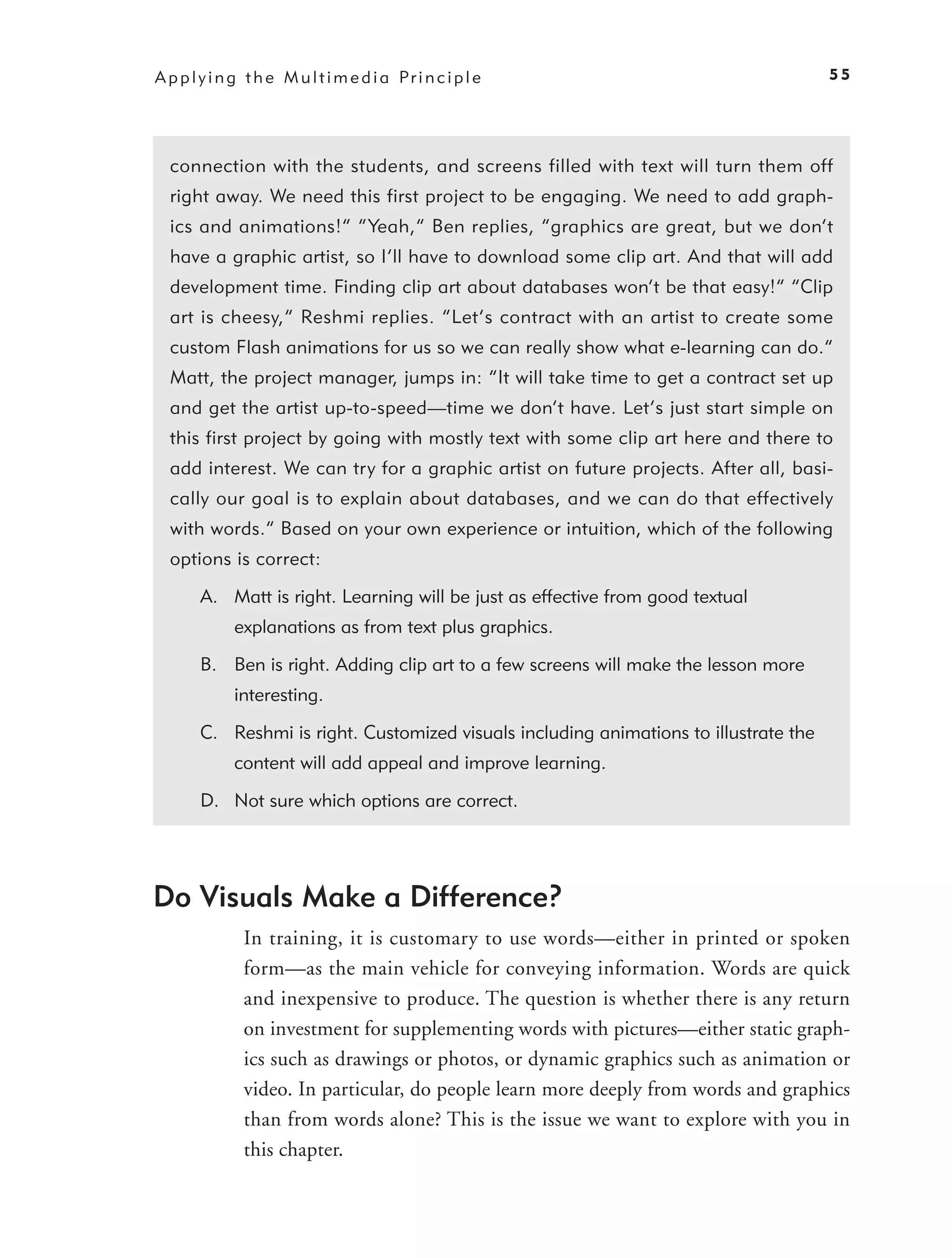 A p p l y i n g t h e M u l t i m e d i a Pr i n c i p l e                              55




  connection with the students, and screens filled with text will turn them off
  right away. We need this first project to be engaging. We need to add graph-
  ics and animations!” “Yeah,” Ben replies, “graphics are great, but we don’t
  have a graphic artist, so I’ll have to download some clip art. And that will add
  development time. Finding clip art about databases won’t be that easy!” “Clip
  art is cheesy,” Reshmi replies. “Let’s contract with an artist to create some
  custom Flash animations for us so we can really show what e-learning can do.”
  Matt, the project manager, jumps in: “It will take time to get a contract set up
  and get the artist up-to-speed—time we don’t have. Let’s just start simple on
  this first project by going with mostly text with some clip art here and there to
  add interest. We can try for a graphic artist on future projects. After all, basi-
  cally our goal is to explain about databases, and we can do that effectively
  with words.” Based on your own experience or intuition, which of the following
  options is correct:

        A. Matt is right. Learning will be just as effective from good textual
              explanations as from text plus graphics.

        B. Ben is right. Adding clip art to a few screens will make the lesson more
              interesting.

        C. Reshmi is right. Customized visuals including animations to illustrate the
              content will add appeal and improve learning.

        D. Not sure which options are correct.




Do Visuals Make a Difference?
               In training, it is customary to use words—either in printed or spoken
               form—as the main vehicle for conveying information. Words are quick
               and inexpensive to produce. The question is whether there is any return
               on investment for supplementing words with pictures—either static graph-
               ics such as drawings or photos, or dynamic graphics such as animation or
               video. In particular, do people learn more deeply from words and graphics
               than from words alone? This is the issue we want to explore with you in
               this chapter.
 