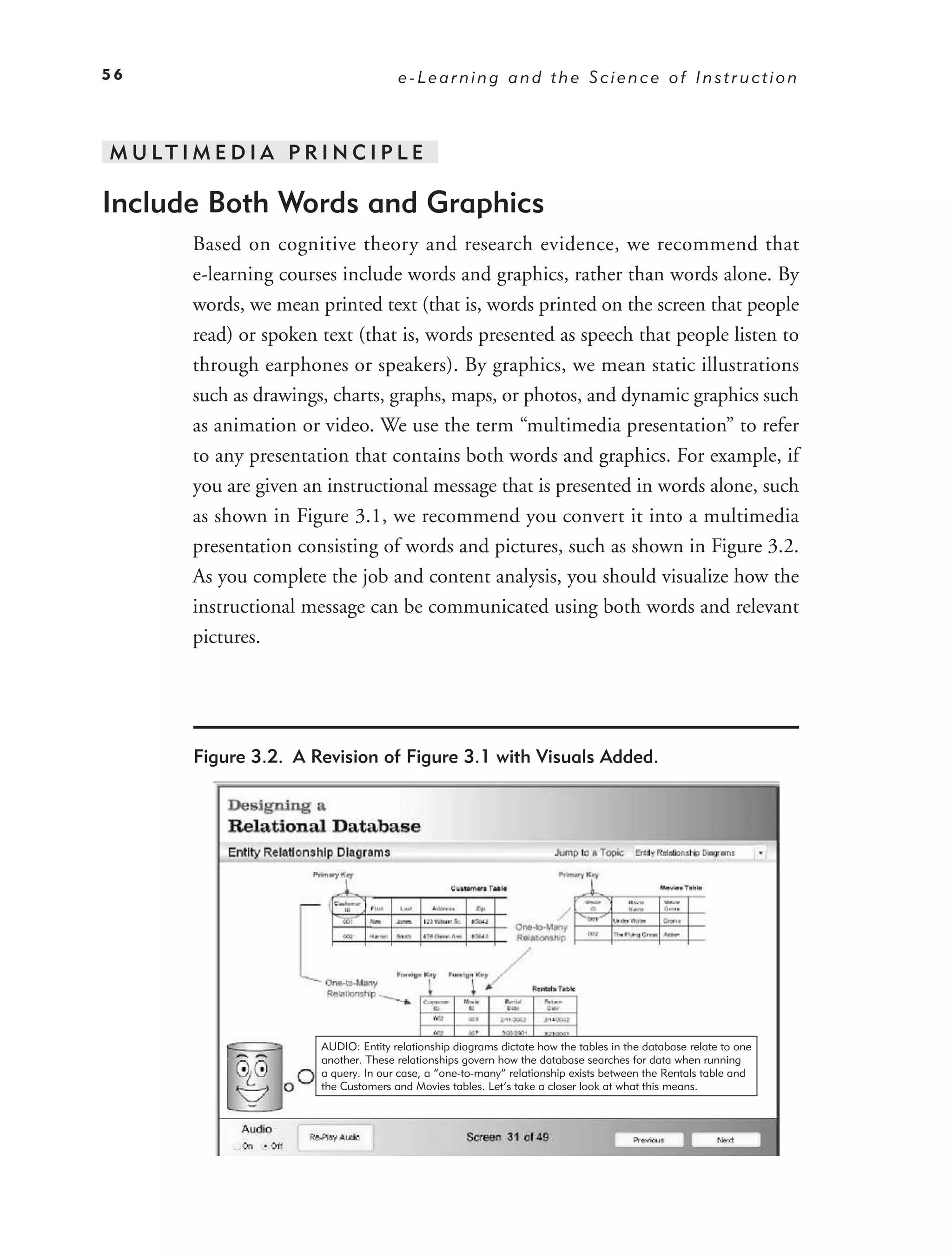56                                      e-Learning and the Science of Instruction



M U LT I M E D I A P R I N C I P L E

Include Both Words and Graphics
         Based on cognitive theory and research evidence, we recommend that
         e-learning courses include words and graphics, rather than words alone. By
         words, we mean printed text (that is, words printed on the screen that people
         read) or spoken text (that is, words presented as speech that people listen to
         through earphones or speakers). By graphics, we mean static illustrations
         such as drawings, charts, graphs, maps, or photos, and dynamic graphics such
         as animation or video. We use the term “multimedia presentation” to refer
         to any presentation that contains both words and graphics. For example, if
         you are given an instructional message that is presented in words alone, such
         as shown in Figure 3.1, we recommend you convert it into a multimedia
         presentation consisting of words and pictures, such as shown in Figure 3.2.
         As you complete the job and content analysis, you should visualize how the
         instructional message can be communicated using both words and relevant
         pictures.




         Figure 3.2. A Revision of Figure 3.1 with Visuals Added.




                         AUDIO: Entity relationship diagrams dictate how the tables in the database relate to one
                         another. These relationships govern how the database searches for data when running
                         a query. In our case, a “one-to-many” relationship exists between the Rentals table and
                         the Customers and Movies tables. Let’s take a closer look at what this means.
 