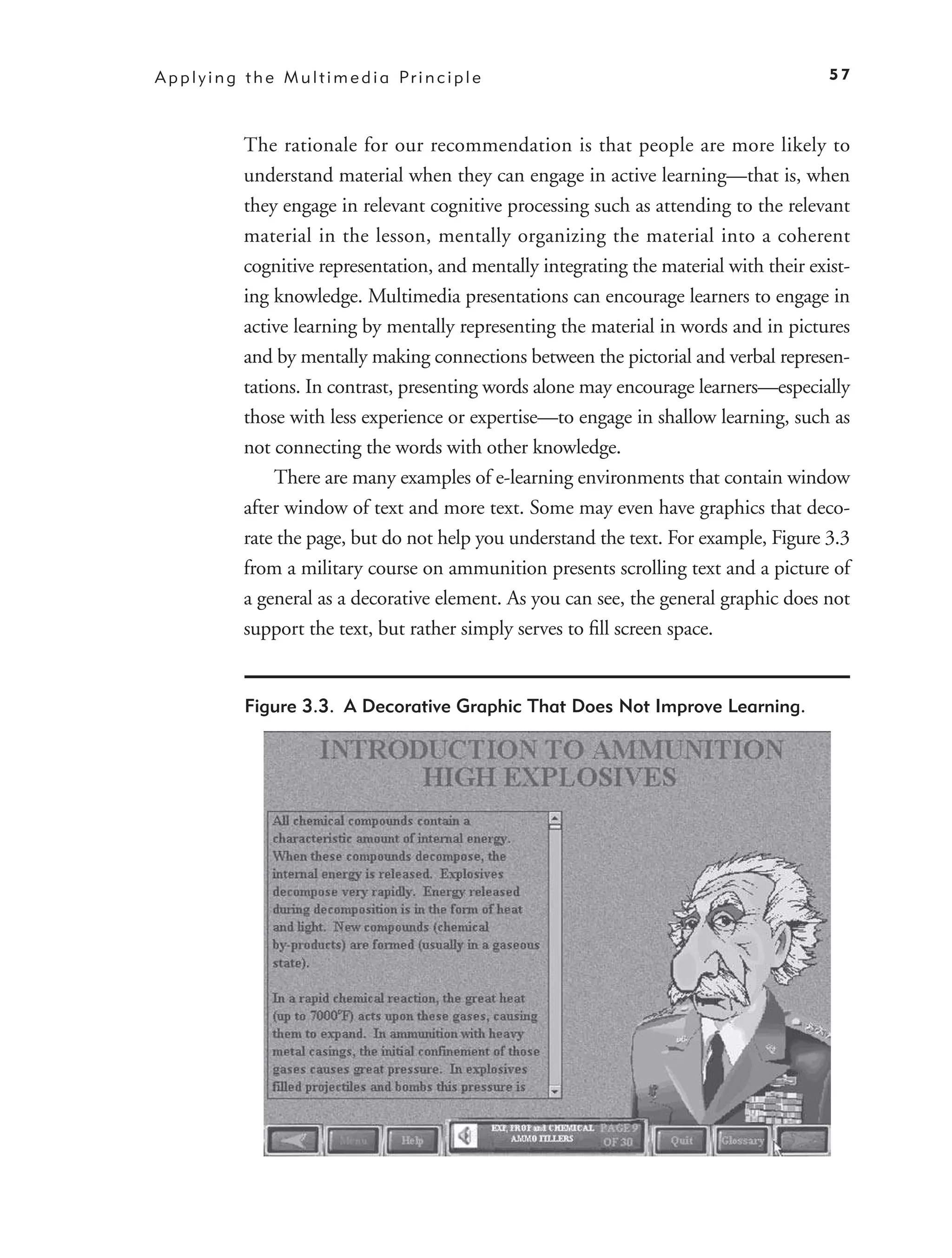 A p p l y i n g t h e M u l t i m e d i a Pr i n c i p l e                                   57



               The rationale for our recommendation is that people are more likely to
               understand material when they can engage in active learning—that is, when
               they engage in relevant cognitive processing such as attending to the relevant
               material in the lesson, mentally organizing the material into a coherent
               cognitive representation, and mentally integrating the material with their exist-
               ing knowledge. Multimedia presentations can encourage learners to engage in
               active learning by mentally representing the material in words and in pictures
               and by mentally making connections between the pictorial and verbal represen-
               tations. In contrast, presenting words alone may encourage learners—especially
               those with less experience or expertise—to engage in shallow learning, such as
               not connecting the words with other knowledge.
                    There are many examples of e-learning environments that contain window
               after window of text and more text. Some may even have graphics that deco-
               rate the page, but do not help you understand the text. For example, Figure 3.3
               from a military course on ammunition presents scrolling text and a picture of
               a general as a decorative element. As you can see, the general graphic does not
               support the text, but rather simply serves to ﬁll screen space.


               Figure 3.3. A Decorative Graphic That Does Not Improve Learning.
 