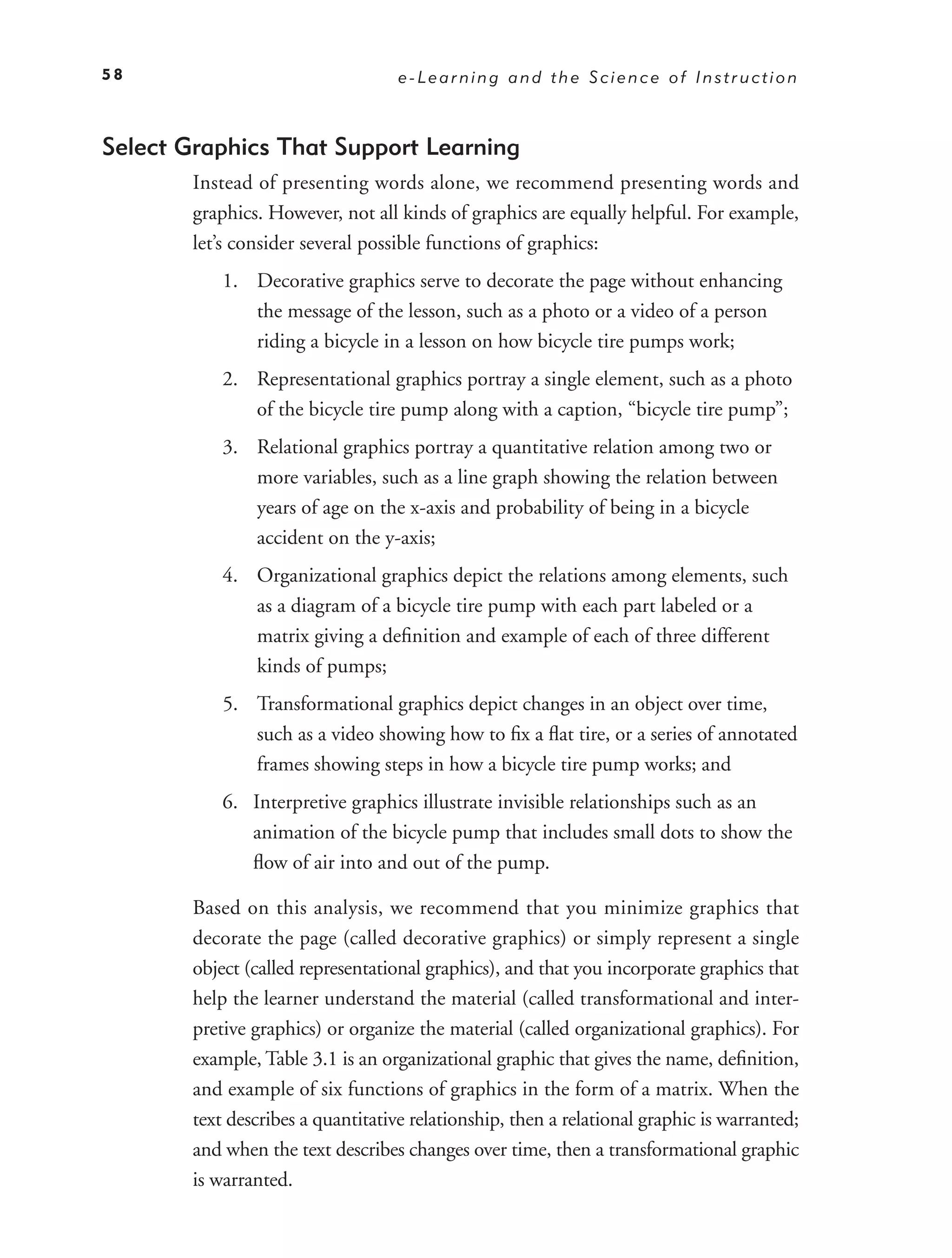 58                                  e-Learning and the Science of Instruction



Select Graphics That Support Learning
        Instead of presenting words alone, we recommend presenting words and
        graphics. However, not all kinds of graphics are equally helpful. For example,
        let’s consider several possible functions of graphics:
            1. Decorative graphics serve to decorate the page without enhancing
               the message of the lesson, such as a photo or a video of a person
               riding a bicycle in a lesson on how bicycle tire pumps work;
            2. Representational graphics portray a single element, such as a photo
               of the bicycle tire pump along with a caption, “bicycle tire pump”;
            3. Relational graphics portray a quantitative relation among two or
               more variables, such as a line graph showing the relation between
               years of age on the x-axis and probability of being in a bicycle
               accident on the y-axis;
            4. Organizational graphics depict the relations among elements, such
               as a diagram of a bicycle tire pump with each part labeled or a
               matrix giving a deﬁnition and example of each of three different
               kinds of pumps;
            5. Transformational graphics depict changes in an object over time,
               such as a video showing how to ﬁx a ﬂat tire, or a series of annotated
               frames showing steps in how a bicycle tire pump works; and
            6. Interpretive graphics illustrate invisible relationships such as an
               animation of the bicycle pump that includes small dots to show the
               ﬂow of air into and out of the pump.

        Based on this analysis, we recommend that you minimize graphics that
        decorate the page (called decorative graphics) or simply represent a single
        object (called representational graphics), and that you incorporate graphics that
        help the learner understand the material (called transformational and inter-
        pretive graphics) or organize the material (called organizational graphics). For
        example, Table 3.1 is an organizational graphic that gives the name, deﬁnition,
        and example of six functions of graphics in the form of a matrix. When the
        text describes a quantitative relationship, then a relational graphic is warranted;
        and when the text describes changes over time, then a transformational graphic
        is warranted.
 
