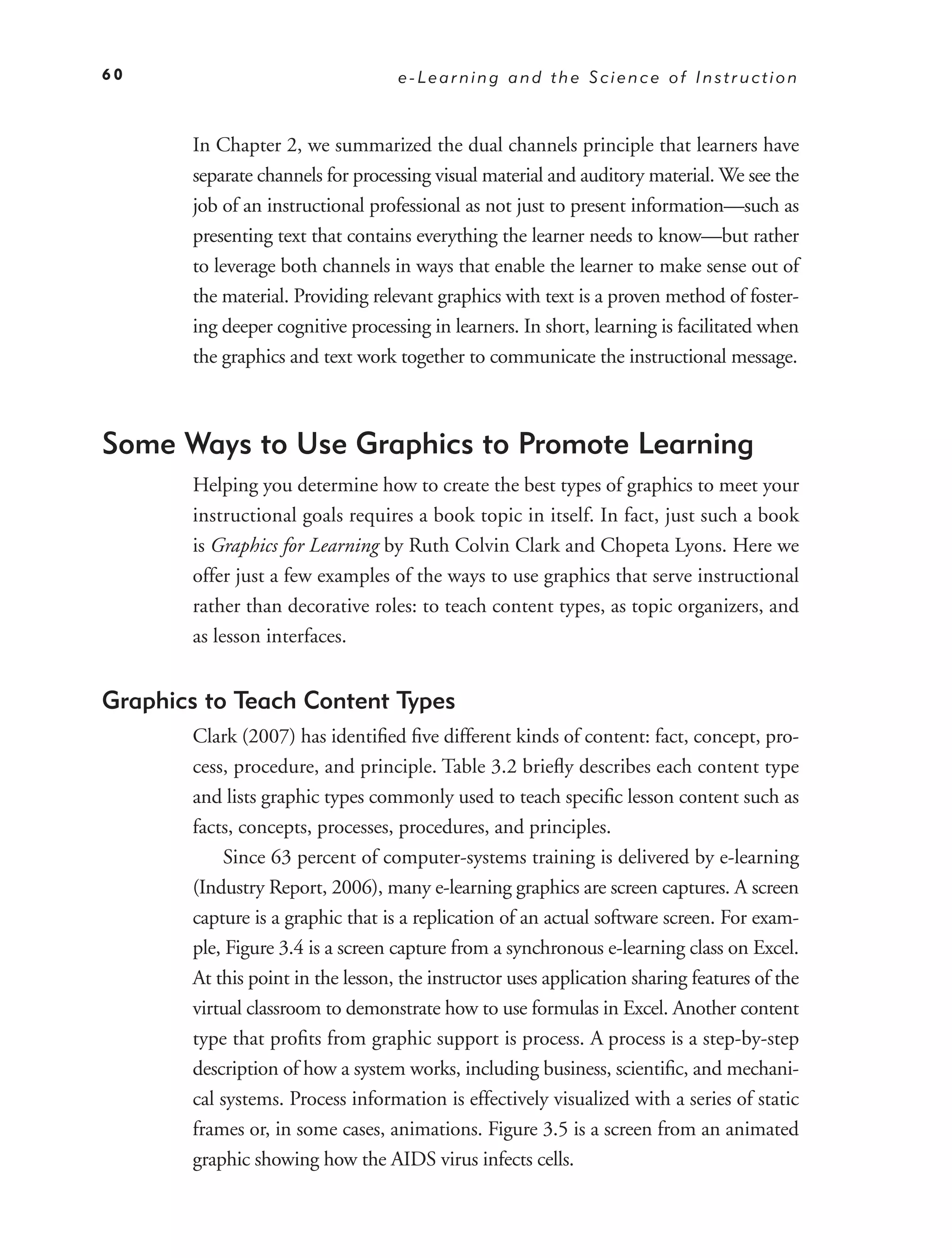 60                                 e-Learning and the Science of Instruction



       In Chapter 2, we summarized the dual channels principle that learners have
       separate channels for processing visual material and auditory material. We see the
       job of an instructional professional as not just to present information—such as
       presenting text that contains everything the learner needs to know—but rather
       to leverage both channels in ways that enable the learner to make sense out of
       the material. Providing relevant graphics with text is a proven method of foster-
       ing deeper cognitive processing in learners. In short, learning is facilitated when
       the graphics and text work together to communicate the instructional message.



Some Ways to Use Graphics to Promote Learning
       Helping you determine how to create the best types of graphics to meet your
       instructional goals requires a book topic in itself. In fact, just such a book
       is Graphics for Learning by Ruth Colvin Clark and Chopeta Lyons. Here we
       offer just a few examples of the ways to use graphics that serve instructional
       rather than decorative roles: to teach content types, as topic organizers, and
       as lesson interfaces.


Graphics to Teach Content Types
       Clark (2007) has identiﬁed ﬁve different kinds of content: fact, concept, pro-
       cess, procedure, and principle. Table 3.2 brieﬂy describes each content type
       and lists graphic types commonly used to teach speciﬁc lesson content such as
       facts, concepts, processes, procedures, and principles.
            Since 63 percent of computer-systems training is delivered by e-learning
       (Industry Report, 2006), many e-learning graphics are screen captures. A screen
       capture is a graphic that is a replication of an actual software screen. For exam-
       ple, Figure 3.4 is a screen capture from a synchronous e-learning class on Excel.
       At this point in the lesson, the instructor uses application sharing features of the
       virtual classroom to demonstrate how to use formulas in Excel. Another content
       type that proﬁts from graphic support is process. A process is a step-by-step
       description of how a system works, including business, scientiﬁc, and mechani-
       cal systems. Process information is effectively visualized with a series of static
       frames or, in some cases, animations. Figure 3.5 is a screen from an animated
       graphic showing how the AIDS virus infects cells.
 