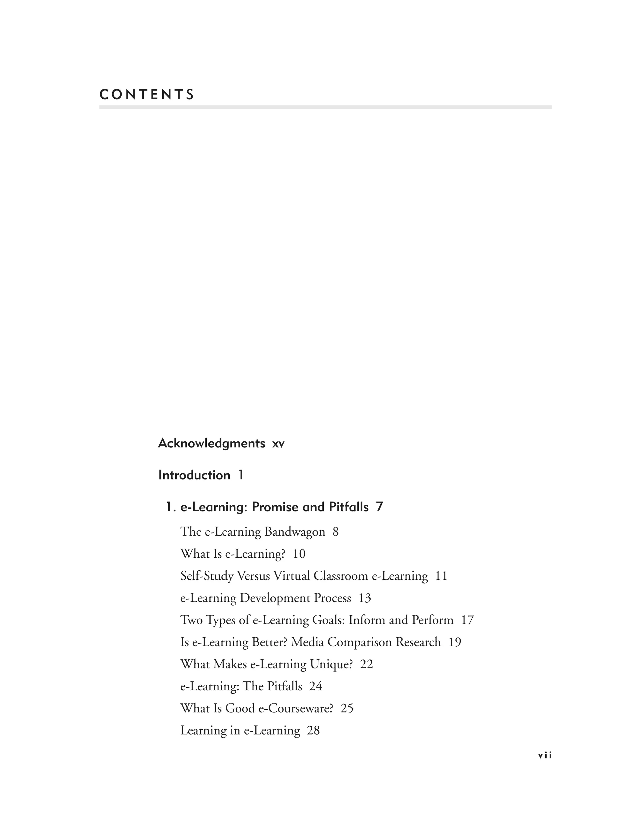 CONTENTS




    Acknowledgments xv

    Introduction 1

     1. e-Learning: Promise and Pitfalls 7
       The e-Learning Bandwagon 8
       What Is e-Learning? 10
       Self-Study Versus Virtual Classroom e-Learning 11
       e-Learning Development Process 13
       Two Types of e-Learning Goals: Inform and Perform 17
       Is e-Learning Better? Media Comparison Research 19
       What Makes e-Learning Unique? 22
       e-Learning: The Pitfalls 24
       What Is Good e-Courseware? 25
       Learning in e-Learning 28
                                                              vii
 
