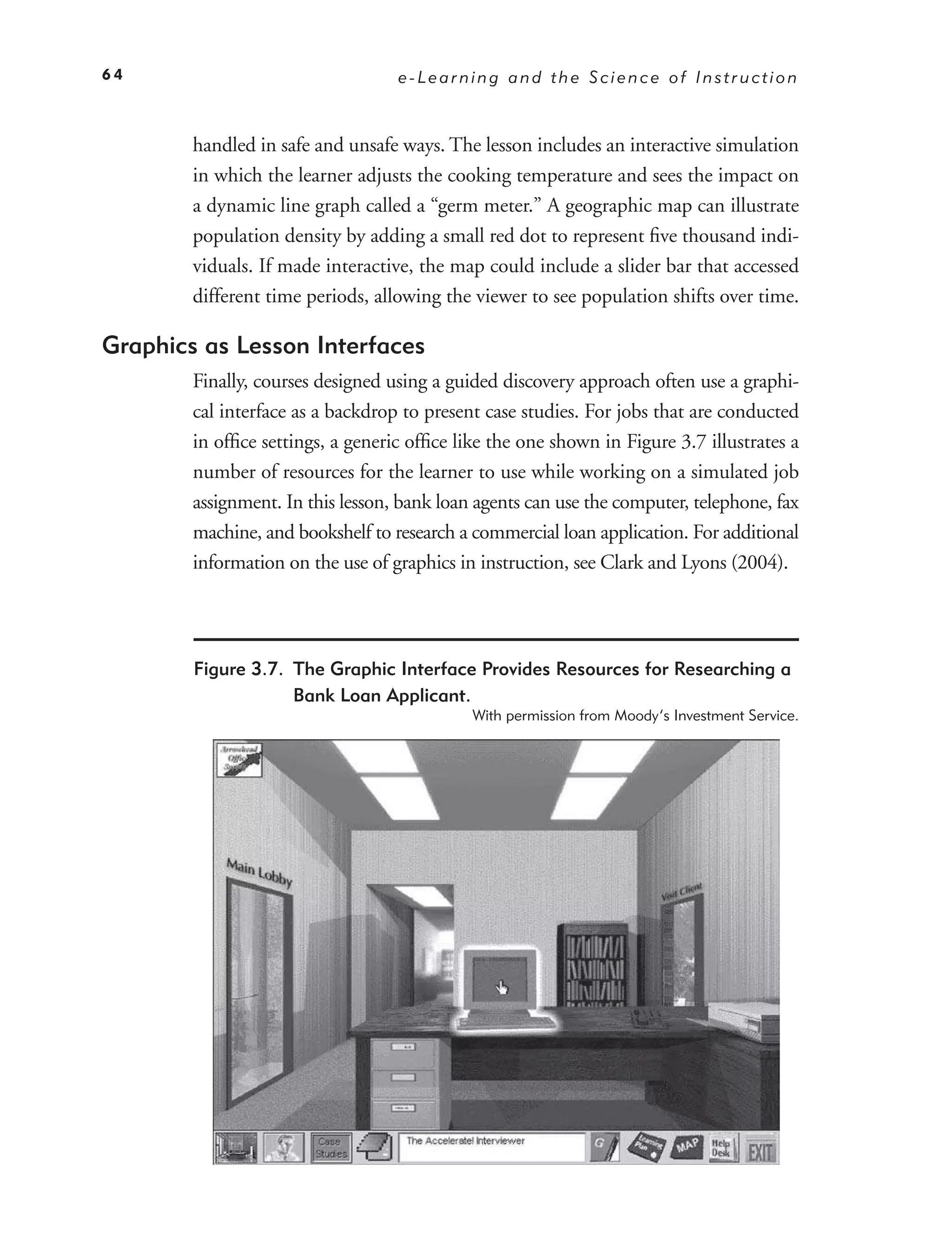 64                                 e-Learning and the Science of Instruction



        handled in safe and unsafe ways. The lesson includes an interactive simulation
        in which the learner adjusts the cooking temperature and sees the impact on
        a dynamic line graph called a “germ meter.” A geographic map can illustrate
        population density by adding a small red dot to represent ﬁve thousand indi-
        viduals. If made interactive, the map could include a slider bar that accessed
        different time periods, allowing the viewer to see population shifts over time.

Graphics as Lesson Interfaces
        Finally, courses designed using a guided discovery approach often use a graphi-
        cal interface as a backdrop to present case studies. For jobs that are conducted
        in ofﬁce settings, a generic ofﬁce like the one shown in Figure 3.7 illustrates a
        number of resources for the learner to use while working on a simulated job
        assignment. In this lesson, bank loan agents can use the computer, telephone, fax
        machine, and bookshelf to research a commercial loan application. For additional
        information on the use of graphics in instruction, see Clark and Lyons (2004).




        Figure 3.7. The Graphic Interface Provides Resources for Researching a
                    Bank Loan Applicant.
                                             With permission from Moody’s Investment Service.
 
