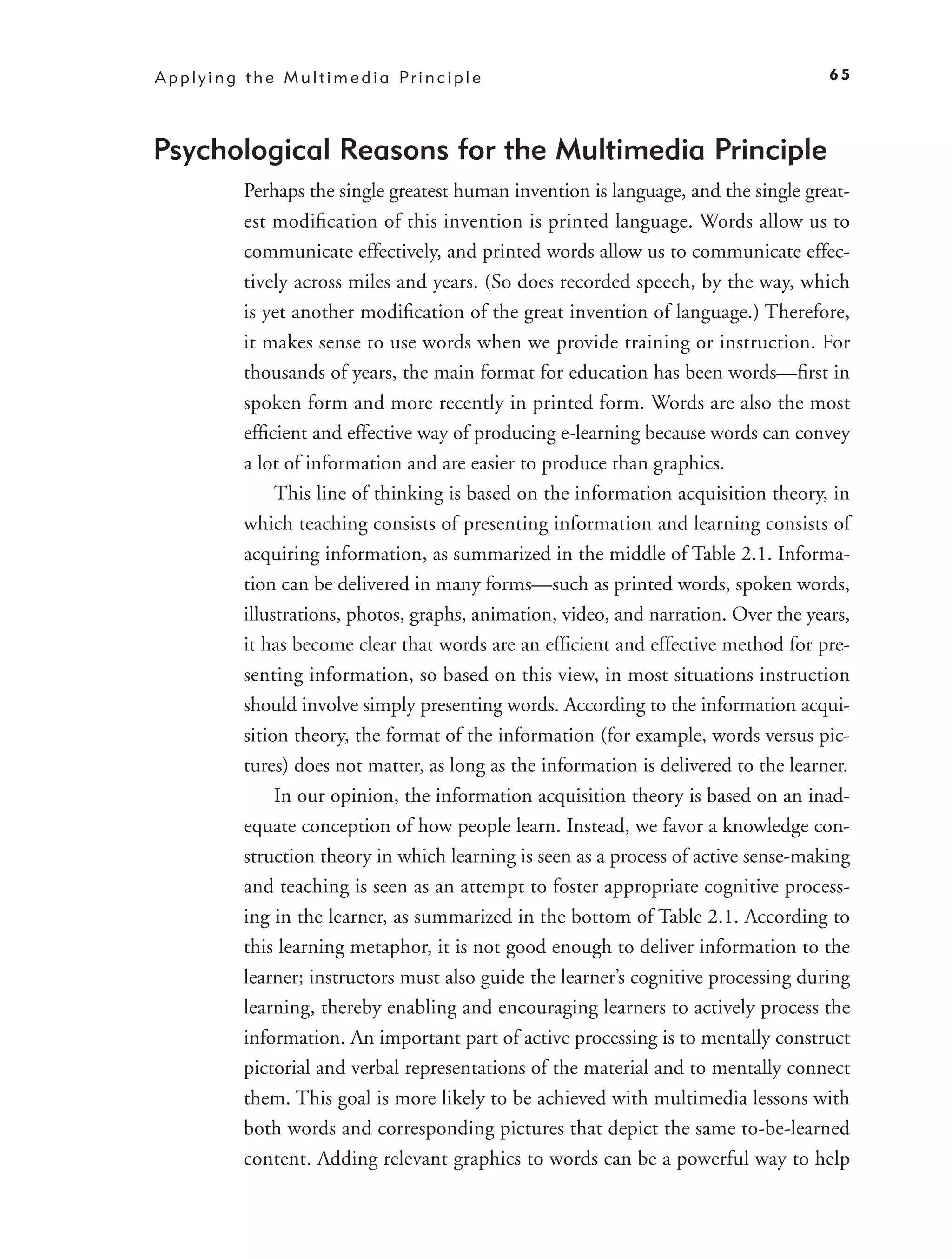 A p p l y i n g t h e M u l t i m e d i a Pr i n c i p l e                                 65




Psychological Reasons for the Multimedia Principle
               Perhaps the single greatest human invention is language, and the single great-
               est modiﬁcation of this invention is printed language. Words allow us to
               communicate effectively, and printed words allow us to communicate effec-
               tively across miles and years. (So does recorded speech, by the way, which
               is yet another modiﬁcation of the great invention of language.) Therefore,
               it makes sense to use words when we provide training or instruction. For
               thousands of years, the main format for education has been words—ﬁrst in
               spoken form and more recently in printed form. Words are also the most
               efﬁcient and effective way of producing e-learning because words can convey
               a lot of information and are easier to produce than graphics.
                    This line of thinking is based on the information acquisition theory, in
               which teaching consists of presenting information and learning consists of
               acquiring information, as summarized in the middle of Table 2.1. Informa-
               tion can be delivered in many forms—such as printed words, spoken words,
               illustrations, photos, graphs, animation, video, and narration. Over the years,
               it has become clear that words are an efﬁcient and effective method for pre-
               senting information, so based on this view, in most situations instruction
               should involve simply presenting words. According to the information acqui-
               sition theory, the format of the information (for example, words versus pic-
               tures) does not matter, as long as the information is delivered to the learner.
                    In our opinion, the information acquisition theory is based on an inad-
               equate conception of how people learn. Instead, we favor a knowledge con-
               struction theory in which learning is seen as a process of active sense-making
               and teaching is seen as an attempt to foster appropriate cognitive process-
               ing in the learner, as summarized in the bottom of Table 2.1. According to
               this learning metaphor, it is not good enough to deliver information to the
               learner; instructors must also guide the learner’s cognitive processing during
               learning, thereby enabling and encouraging learners to actively process the
               information. An important part of active processing is to mentally construct
               pictorial and verbal representations of the material and to mentally connect
               them. This goal is more likely to be achieved with multimedia lessons with
               both words and corresponding pictures that depict the same to-be-learned
               content. Adding relevant graphics to words can be a powerful way to help
 