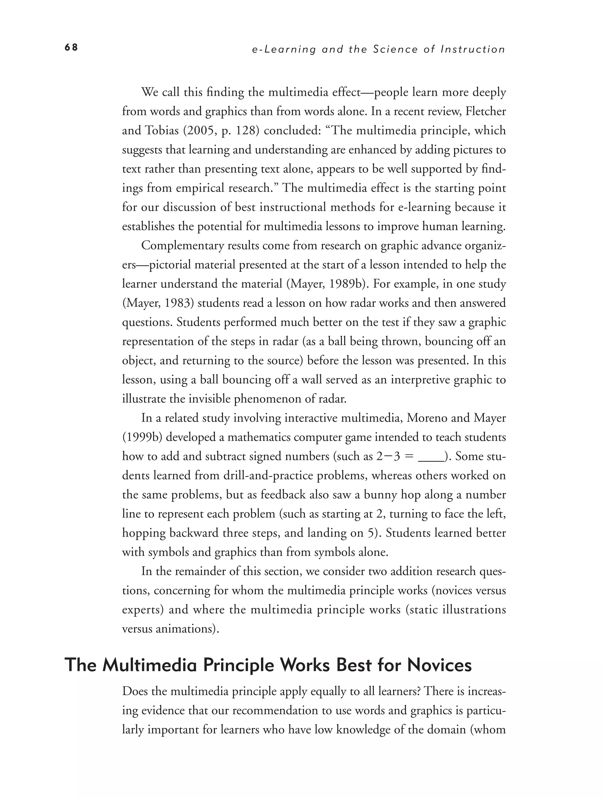 68                               e-Learning and the Science of Instruction



           We call this ﬁnding the multimedia effect—people learn more deeply
      from words and graphics than from words alone. In a recent review, Fletcher
      and Tobias (2005, p. 128) concluded: “The multimedia principle, which
      suggests that learning and understanding are enhanced by adding pictures to
      text rather than presenting text alone, appears to be well supported by ﬁnd-
      ings from empirical research.” The multimedia effect is the starting point
      for our discussion of best instructional methods for e-learning because it
      establishes the potential for multimedia lessons to improve human learning.
           Complementary results come from research on graphic advance organiz-
      ers—pictorial material presented at the start of a lesson intended to help the
      learner understand the material (Mayer, 1989b). For example, in one study
      (Mayer, 1983) students read a lesson on how radar works and then answered
      questions. Students performed much better on the test if they saw a graphic
      representation of the steps in radar (as a ball being thrown, bouncing off an
      object, and returning to the source) before the lesson was presented. In this
      lesson, using a ball bouncing off a wall served as an interpretive graphic to
      illustrate the invisible phenomenon of radar.
           In a related study involving interactive multimedia, Moreno and Mayer
      (1999b) developed a mathematics computer game intended to teach students
      how to add and subtract signed numbers (such as 2 3 ____). Some stu-
      dents learned from drill-and-practice problems, whereas others worked on
      the same problems, but as feedback also saw a bunny hop along a number
      line to represent each problem (such as starting at 2, turning to face the left,
      hopping backward three steps, and landing on 5). Students learned better
      with symbols and graphics than from symbols alone.
           In the remainder of this section, we consider two addition research ques-
      tions, concerning for whom the multimedia principle works (novices versus
      experts) and where the multimedia principle works (static illustrations
      versus animations).

The Multimedia Principle Works Best for Novices
      Does the multimedia principle apply equally to all learners? There is increas-
      ing evidence that our recommendation to use words and graphics is particu-
      larly important for learners who have low knowledge of the domain (whom
 